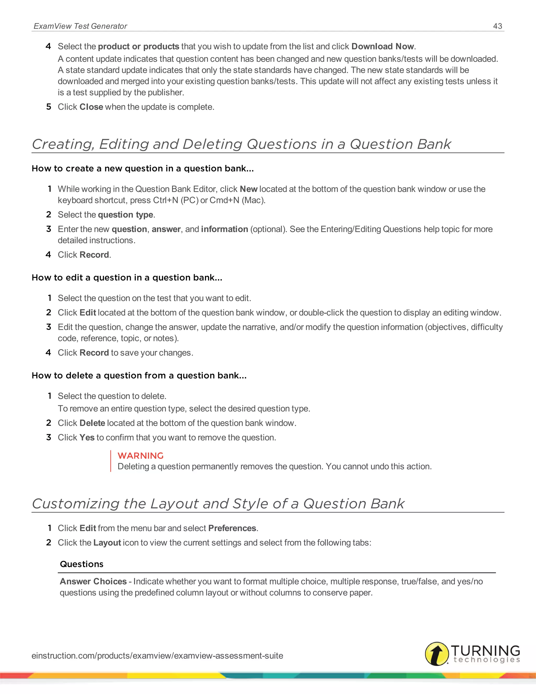 ExamView Test Generator 43
4 Select the product or products that you wish to update from the list and click Download Now.
A content update indicates that question content has been changed and new question banks/tests will be downloaded.
A state standard update indicates that only the state standards have changed. The new state standards will be
downloaded and merged into your existing question banks/tests. This update will not affect any existing tests unless it
is a test supplied by the publisher.
5 Click Close when the update is complete.
Creating, Editing and Deleting Questions in a Question Bank
How to create a new question in a question bank...
1 While working in the Question Bank Editor, click New located at the bottom of the question bank window or use the
keyboard shortcut, press Ctrl+N (PC) or Cmd+N (Mac).
2 Select the question type.
3 Enter the new question, answer, and information (optional). See the Entering/Editing Questions help topic for more
detailed instructions.
4 Click Record.
How to edit a question in a question bank...
1 Select the question on the test that you want to edit.
2 Click Edit located at the bottom of the question bank window, or double-click the question to display an editing window.
3 Edit the question, change the answer, update the narrative, and/or modify the question information (objectives, difficulty
code, reference, topic, or notes).
4 Click Record to save your changes.
How to delete a question from a question bank...
1 Select the question to delete.
To remove an entire question type, select the desired question type.
2 Click Delete located at the bottom of the question bank window.
3 Click Yes to confirm that you want to remove the question.
WARNING
Deleting a question permanently removes the question. You cannot undo this action.
Customizing the Layout and Style of a Question Bank
1 Click Edit from the menu bar and select Preferences.
2 Click the Layout icon to view the current settings and select from the following tabs:
Questions
Answer Choices - Indicate whether you want to format multiple choice, multiple response, true/false, and yes/no
questions using the predefined column layout or without columns to conserve paper.
einstruction.com/products/examview/examview-assessment-suite
 