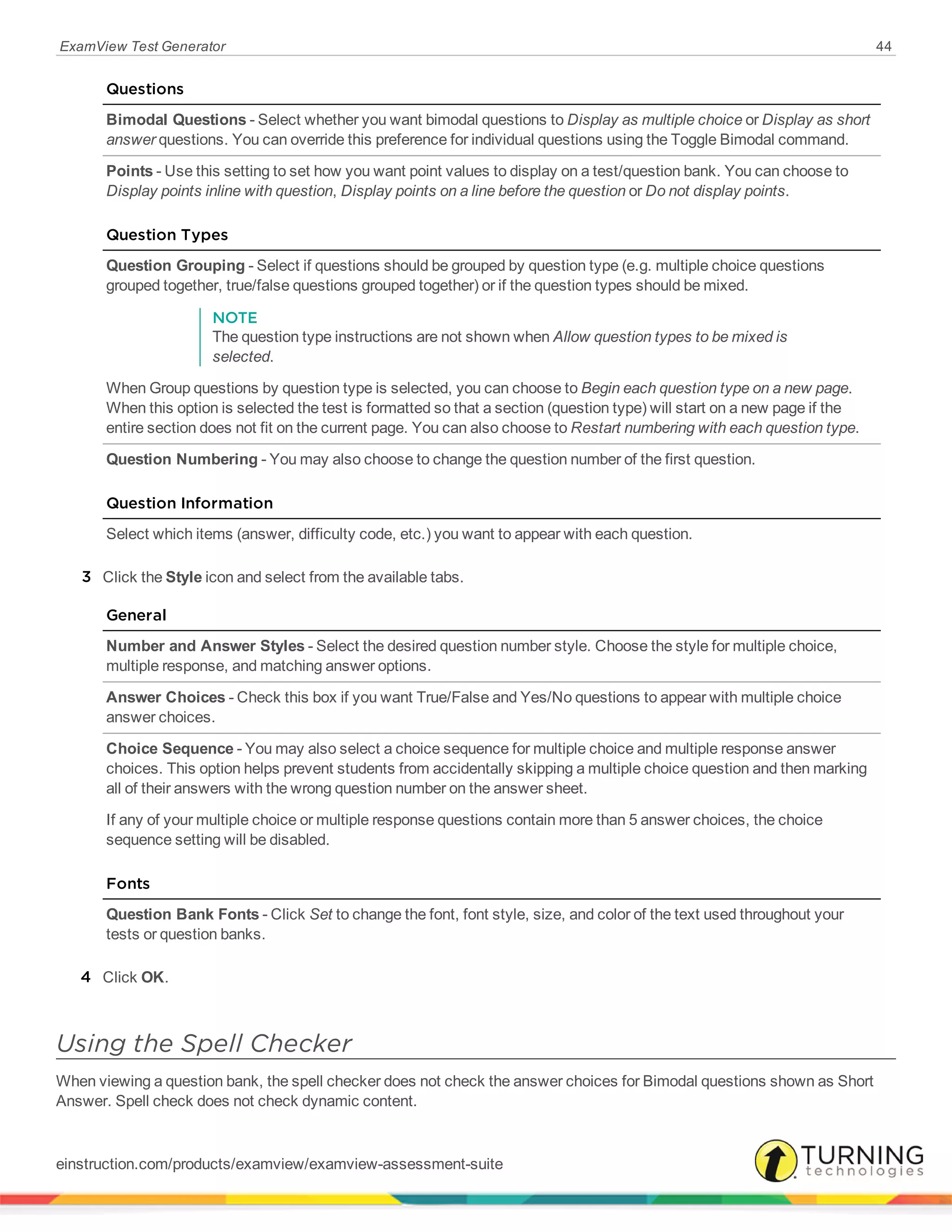 ExamView Test Generator 44
Questions
Bimodal Questions - Select whether you want bimodal questions to Display as multiple choice or Display as short
answer questions. You can override this preference for individual questions using the Toggle Bimodal command.
Points - Use this setting to set how you want point values to display on a test/question bank. You can choose to
Display points inline with question, Display points on a line before the question or Do not display points.
Question Types
Question Grouping - Select if questions should be grouped by question type (e.g. multiple choice questions
grouped together, true/false questions grouped together) or if the question types should be mixed.
NOTE
The question type instructions are not shown when Allow question types to be mixed is
selected.
When Group questions by question type is selected, you can choose to Begin each question type on a new page.
When this option is selected the test is formatted so that a section (question type) will start on a new page if the
entire section does not fit on the current page. You can also choose to Restart numbering with each question type.
Question Numbering - You may also choose to change the question number of the first question.
Question Information
Select which items (answer, difficulty code, etc.) you want to appear with each question.
3 Click the Style icon and select from the available tabs.
General
Number and Answer Styles - Select the desired question number style. Choose the style for multiple choice,
multiple response, and matching answer options.
Answer Choices - Check this box if you want True/False and Yes/No questions to appear with multiple choice
answer choices.
Choice Sequence - You may also select a choice sequence for multiple choice and multiple response answer
choices. This option helps prevent students from accidentally skipping a multiple choice question and then marking
all of their answers with the wrong question number on the answer sheet.
If any of your multiple choice or multiple response questions contain more than 5 answer choices, the choice
sequence setting will be disabled.
Fonts
Question Bank Fonts - Click Set to change the font, font style, size, and color of the text used throughout your
tests or question banks.
4 Click OK.
Using the Spell Checker
When viewing a question bank, the spell checker does not check the answer choices for Bimodal questions shown as Short
Answer. Spell check does not check dynamic content.
einstruction.com/products/examview/examview-assessment-suite
 