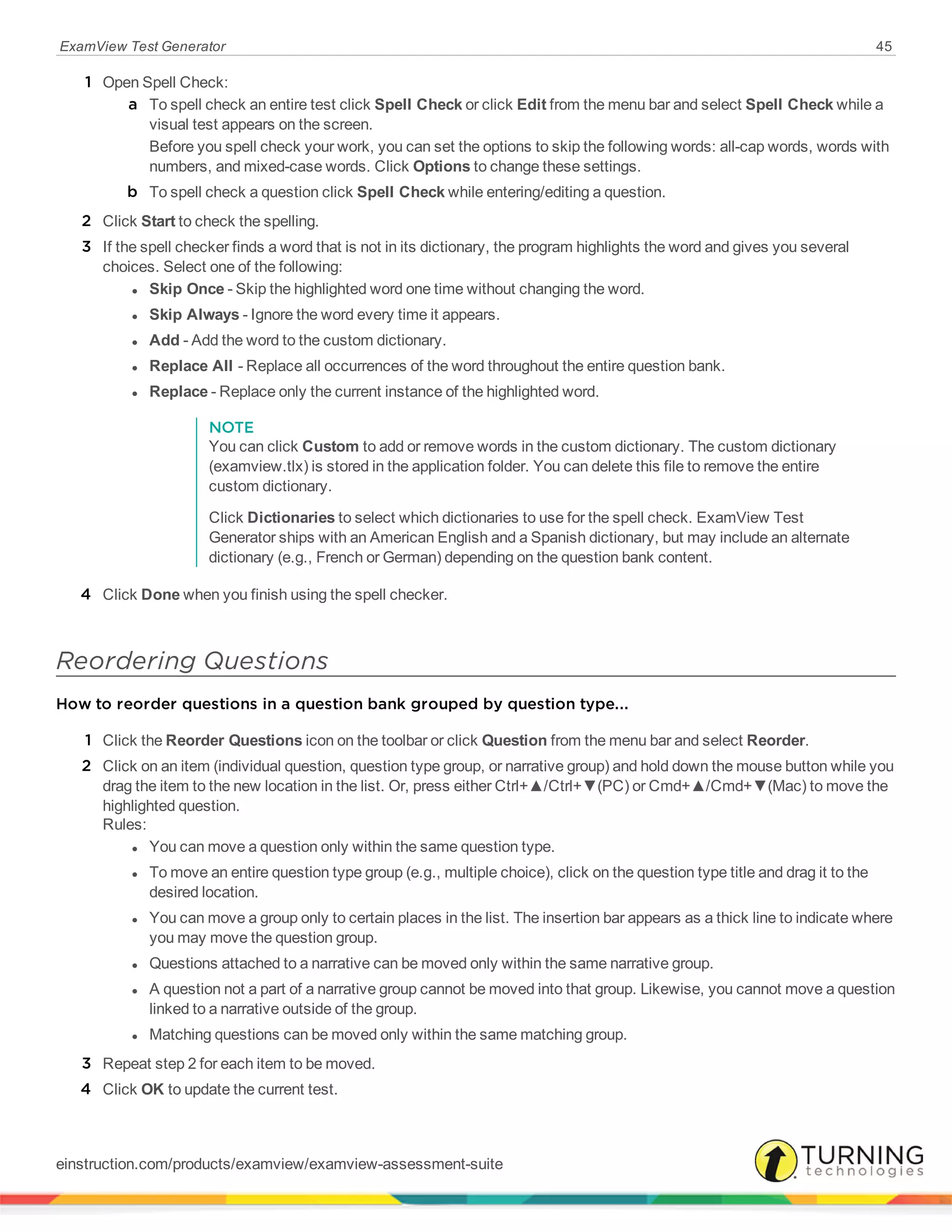 ExamView Test Generator 45
1 Open Spell Check:
a To spell check an entire test click Spell Check or click Edit from the menu bar and select Spell Check while a
visual test appears on the screen.
Before you spell check your work, you can set the options to skip the following words: all-cap words, words with
numbers, and mixed-case words. Click Options to change these settings.
b To spell check a question click Spell Check while entering/editing a question.
2 Click Start to check the spelling.
3 If the spell checker finds a word that is not in its dictionary, the program highlights the word and gives you several
choices. Select one of the following:
l Skip Once - Skip the highlighted word one time without changing the word.
l Skip Always - Ignore the word every time it appears.
l Add - Add the word to the custom dictionary.
l Replace All - Replace all occurrences of the word throughout the entire question bank.
l Replace - Replace only the current instance of the highlighted word.
NOTE
You can click Custom to add or remove words in the custom dictionary. The custom dictionary
(examview.tlx) is stored in the application folder. You can delete this file to remove the entire
custom dictionary.
Click Dictionaries to select which dictionaries to use for the spell check. ExamView Test
Generator ships with an American English and a Spanish dictionary, but may include an alternate
dictionary (e.g., French or German) depending on the question bank content.
4 Click Done when you finish using the spell checker.
Reordering Questions
How to reorder questions in a question bank grouped by question type...
1 Click the Reorder Questions icon on the toolbar or click Question from the menu bar and select Reorder.
2 Click on an item (individual question, question type group, or narrative group) and hold down the mouse button while you
drag the item to the new location in the list. Or, press either Ctrl+▲/Ctrl+▼(PC) or Cmd+▲/Cmd+▼(Mac) to move the
highlighted question.
Rules:
l You can move a question only within the same question type.
l To move an entire question type group (e.g., multiple choice), click on the question type title and drag it to the
desired location.
l You can move a group only to certain places in the list. The insertion bar appears as a thick line to indicate where
you may move the question group.
l Questions attached to a narrative can be moved only within the same narrative group.
l A question not a part of a narrative group cannot be moved into that group. Likewise, you cannot move a question
linked to a narrative outside of the group.
l Matching questions can be moved only within the same matching group.
3 Repeat step 2 for each item to be moved.
4 Click OK to update the current test.
einstruction.com/products/examview/examview-assessment-suite
 