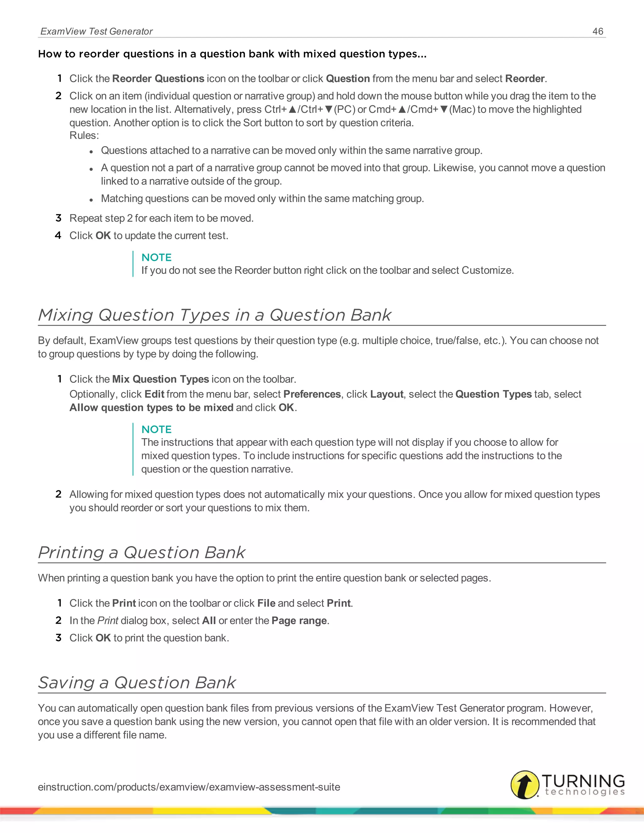 ExamView Test Generator 46
How to reorder questions in a question bank with mixed question types...
1 Click the Reorder Questions icon on the toolbar or click Question from the menu bar and select Reorder.
2 Click on an item (individual question or narrative group) and hold down the mouse button while you drag the item to the
new location in the list. Alternatively, press Ctrl+▲/Ctrl+▼(PC) or Cmd+▲/Cmd+▼(Mac) to move the highlighted
question. Another option is to click the Sort button to sort by question criteria.
Rules:
l Questions attached to a narrative can be moved only within the same narrative group.
l A question not a part of a narrative group cannot be moved into that group. Likewise, you cannot move a question
linked to a narrative outside of the group.
l Matching questions can be moved only within the same matching group.
3 Repeat step 2 for each item to be moved.
4 Click OK to update the current test.
NOTE
If you do not see the Reorder button right click on the toolbar and select Customize.
Mixing Question Types in a Question Bank
By default, ExamView groups test questions by their question type (e.g. multiple choice, true/false, etc.). You can choose not
to group questions by type by doing the following.
1 Click the Mix Question Types icon on the toolbar.
Optionally, click Edit from the menu bar, select Preferences, click Layout, select the Question Types tab, select
Allow question types to be mixed and click OK.
NOTE
The instructions that appear with each question type will not display if you choose to allow for
mixed question types. To include instructions for specific questions add the instructions to the
question or the question narrative.
2 Allowing for mixed question types does not automatically mix your questions. Once you allow for mixed question types
you should reorder or sort your questions to mix them.
Printing a Question Bank
When printing a question bank you have the option to print the entire question bank or selected pages.
1 Click the Print icon on the toolbar or click File and select Print.
2 In the Print dialog box, select All or enter the Page range.
3 Click OK to print the question bank.
Saving a Question Bank
You can automatically open question bank files from previous versions of the ExamView Test Generator program. However,
once you save a question bank using the new version, you cannot open that file with an older version. It is recommended that
you use a different file name.
einstruction.com/products/examview/examview-assessment-suite
 