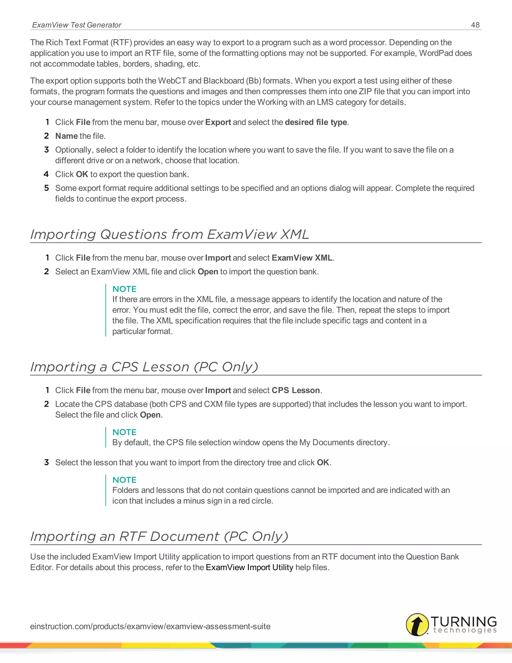 ExamView Test Generator 48
The Rich Text Format (RTF) provides an easy way to export to a program such as a word processor. Depending on the
application you use to import an RTF file, some of the formatting options may not be supported. For example, WordPad does
not accommodate tables, borders, shading, etc.
The export option supports both the WebCT and Blackboard (Bb) formats. When you export a test using either of these
formats, the program formats the questions and images and then compresses them into one ZIP file that you can import into
your course management system. Refer to the topics under the Working with an LMS category for details.
1 Click File from the menu bar, mouse over Export and select the desired file type.
2 Name the file.
3 Optionally, select a folder to identify the location where you want to save the file. If you want to save the file on a
different drive or on a network, choose that location.
4 Click OK to export the question bank.
5 Some export format require additional settings to be specified and an options dialog will appear. Complete the required
fields to continue the export process.
Importing Questions from ExamView XML
1 Click File from the menu bar, mouse over Import and select ExamView XML.
2 Select an ExamView XML file and click Open to import the question bank.
NOTE
If there are errors in the XML file, a message appears to identify the location and nature of the
error. You must edit the file, correct the error, and save the file. Then, repeat the steps to import
the file. The XML specification requires that the file include specific tags and content in a
particular format.
Importing a CPS Lesson (PC Only)
1 Click File from the menu bar, mouse over Import and select CPS Lesson.
2 Locate the CPS database (both CPS and CXM file types are supported) that includes the lesson you want to import.
Select the file and click Open.
NOTE
By default, the CPS file selection window opens the My Documents directory.
3 Select the lesson that you want to import from the directory tree and click OK.
NOTE
Folders and lessons that do not contain questions cannot be imported and are indicated with an
icon that includes a minus sign in a red circle.
Importing an RTF Document (PC Only)
Use the included ExamView Import Utility application to import questions from an RTF document into the Question Bank
Editor. For details about this process, refer to the ExamView Import Utility help files.
einstruction.com/products/examview/examview-assessment-suite
 