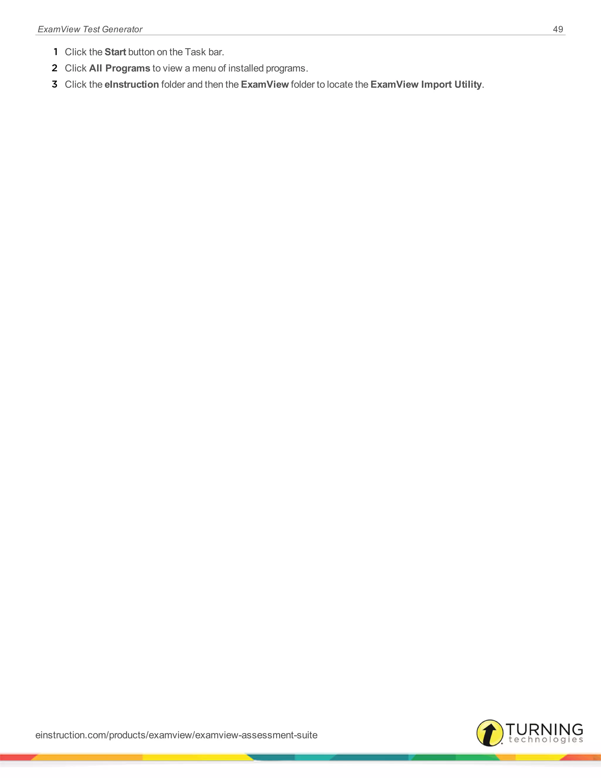 ExamView Test Generator 49
1 Click the Start button on the Task bar.
2 Click All Programs to view a menu of installed programs.
3 Click the eInstruction folder and then the ExamView folder to locate the ExamView Import Utility.
einstruction.com/products/examview/examview-assessment-suite
 