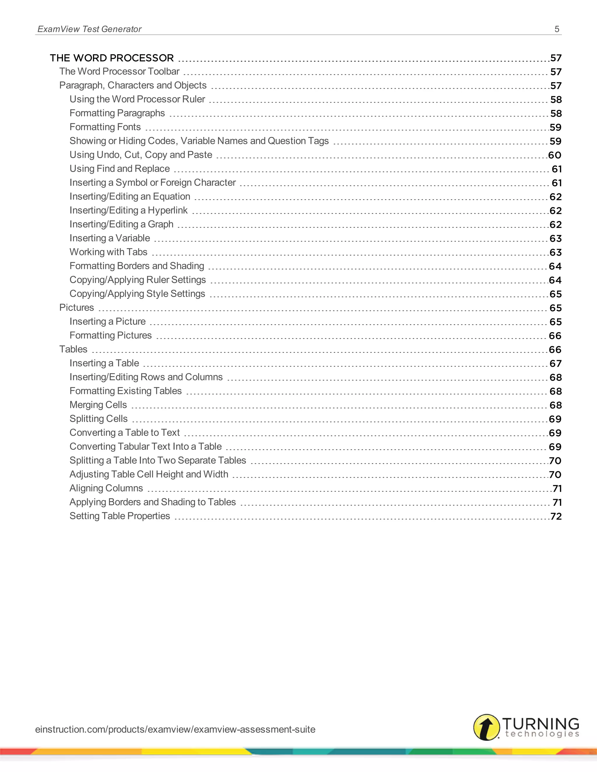 ExamView Test Generator 5
THE WORD PROCESSOR 57
The Word Processor Toolbar 57
Paragraph, Characters and Objects 57
Using the Word Processor Ruler 58
Formatting Paragraphs 58
Formatting Fonts 59
Showing or Hiding Codes, Variable Names and Question Tags 59
Using Undo, Cut, Copy and Paste 60
Using Find and Replace 61
Inserting a Symbol or Foreign Character 61
Inserting/Editing an Equation 62
Inserting/Editing a Hyperlink 62
Inserting/Editing a Graph 62
Inserting a Variable 63
Working with Tabs 63
Formatting Borders and Shading 64
Copying/Applying Ruler Settings 64
Copying/Applying Style Settings 65
Pictures 65
Inserting a Picture 65
Formatting Pictures 66
Tables 66
Inserting a Table 67
Inserting/Editing Rows and Columns 68
Formatting Existing Tables 68
Merging Cells 68
Splitting Cells 69
Converting a Table to Text 69
Converting Tabular Text Into a Table 69
Splitting a Table Into Two Separate Tables 70
Adjusting Table Cell Height and Width 70
Aligning Columns 71
Applying Borders and Shading to Tables 71
Setting Table Properties 72
einstruction.com/products/examview/examview-assessment-suite
 