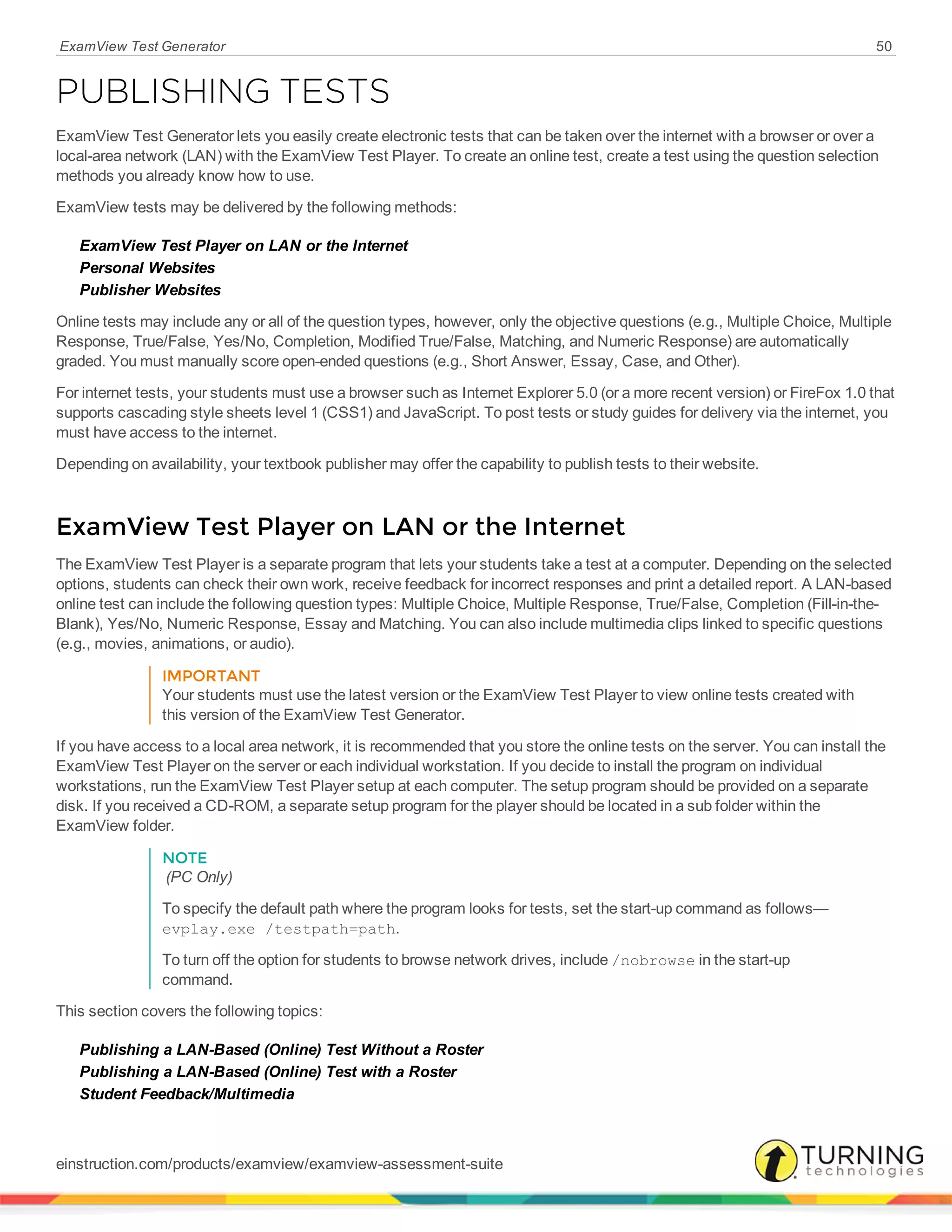 ExamView Test Generator 50
PUBLISHING TESTS
ExamView Test Generator lets you easily create electronic tests that can be taken over the internet with a browser or over a
local-area network (LAN) with the ExamView Test Player. To create an online test, create a test using the question selection
methods you already know how to use.
ExamView tests may be delivered by the following methods:
ExamView Test Player on LAN or the Internet
Personal Websites
Publisher Websites
Online tests may include any or all of the question types, however, only the objective questions (e.g., Multiple Choice, Multiple
Response, True/False, Yes/No, Completion, Modified True/False, Matching, and Numeric Response) are automatically
graded. You must manually score open-ended questions (e.g., Short Answer, Essay, Case, and Other).
For internet tests, your students must use a browser such as Internet Explorer 5.0 (or a more recent version) or FireFox 1.0 that
supports cascading style sheets level 1 (CSS1) and JavaScript. To post tests or study guides for delivery via the internet, you
must have access to the internet.
Depending on availability, your textbook publisher may offer the capability to publish tests to their website.
ExamView Test Player on LAN or the Internet
The ExamView Test Player is a separate program that lets your students take a test at a computer. Depending on the selected
options, students can check their own work, receive feedback for incorrect responses and print a detailed report. A LAN-based
online test can include the following question types: Multiple Choice, Multiple Response, True/False, Completion (Fill-in-the-
Blank), Yes/No, Numeric Response, Essay and Matching. You can also include multimedia clips linked to specific questions
(e.g., movies, animations, or audio).
IMPORTANT
Your students must use the latest version or the ExamView Test Player to view online tests created with
this version of the ExamView Test Generator.
If you have access to a local area network, it is recommended that you store the online tests on the server. You can install the
ExamView Test Player on the server or each individual workstation. If you decide to install the program on individual
workstations, run the ExamView Test Player setup at each computer. The setup program should be provided on a separate
disk. If you received a CD-ROM, a separate setup program for the player should be located in a sub folder within the
ExamView folder.
NOTE
(PC Only)
To specify the default path where the program looks for tests, set the start-up command as follows—
evplay.exe /testpath=path.
To turn off the option for students to browse network drives, include /nobrowse in the start-up
command.
This section covers the following topics:
Publishing a LAN-Based (Online) Test Without a Roster
Publishing a LAN-Based (Online) Test with a Roster
Student Feedback/Multimedia
einstruction.com/products/examview/examview-assessment-suite
 