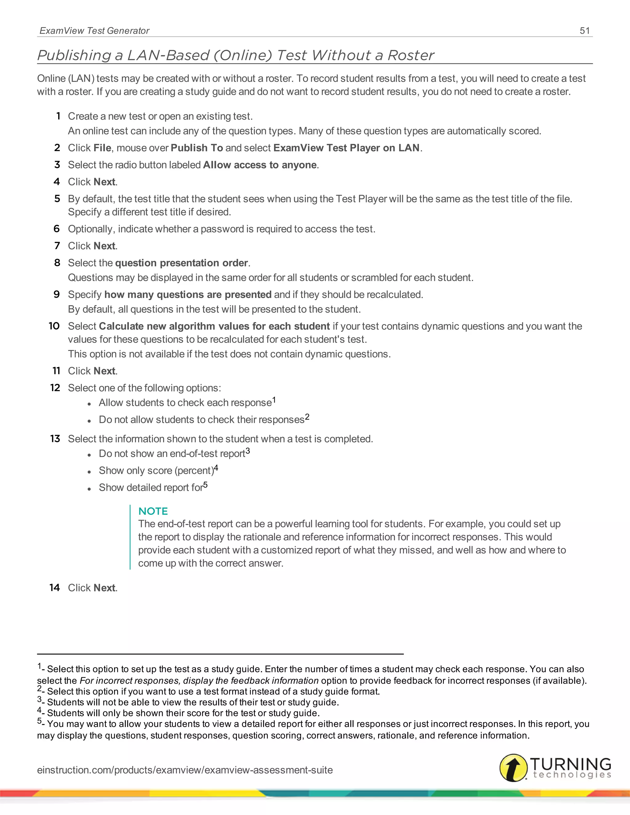 ExamView Test Generator 51
Publishing a LAN-Based (Online) Test Without a Roster
Online (LAN) tests may be created with or without a roster. To record student results from a test, you will need to create a test
with a roster. If you are creating a study guide and do not want to record student results, you do not need to create a roster.
1 Create a new test or open an existing test.
An online test can include any of the question types. Many of these question types are automatically scored.
2 Click File, mouse over Publish To and select ExamView Test Player on LAN.
3 Select the radio button labeled Allow access to anyone.
4 Click Next.
5 By default, the test title that the student sees when using the Test Player will be the same as the test title of the file.
Specify a different test title if desired.
6 Optionally, indicate whether a password is required to access the test.
7 Click Next.
8 Select the question presentation order.
Questions may be displayed in the same order for all students or scrambled for each student.
9 Specify how many questions are presented and if they should be recalculated.
By default, all questions in the test will be presented to the student.
10 Select Calculate new algorithm values for each student if your test contains dynamic questions and you want the
values for these questions to be recalculated for each student's test.
This option is not available if the test does not contain dynamic questions.
11 Click Next.
12 Select one of the following options:
l Allow students to check each response1
l Do not allow students to check their responses2
13 Select the information shown to the student when a test is completed.
l Do not show an end-of-test report3
l Show only score (percent)4
l Show detailed report for5
NOTE
The end-of-test report can be a powerful learning tool for students. For example, you could set up
the report to display the rationale and reference information for incorrect responses. This would
provide each student with a customized report of what they missed, and well as how and where to
come up with the correct answer.
14 Click Next.
1- Select this option to set up the test as a study guide. Enter the number of times a student may check each response. You can also
select the For incorrect responses, display the feedback information option to provide feedback for incorrect responses (if available).
2- Select this option if you want to use a test format instead of a study guide format.
3- Students will not be able to view the results of their test or study guide.
4- Students will only be shown their score for the test or study guide.
5- You may want to allow your students to view a detailed report for either all responses or just incorrect responses. In this report, you
may display the questions, student responses, question scoring, correct answers, rationale, and reference information.
einstruction.com/products/examview/examview-assessment-suite
 