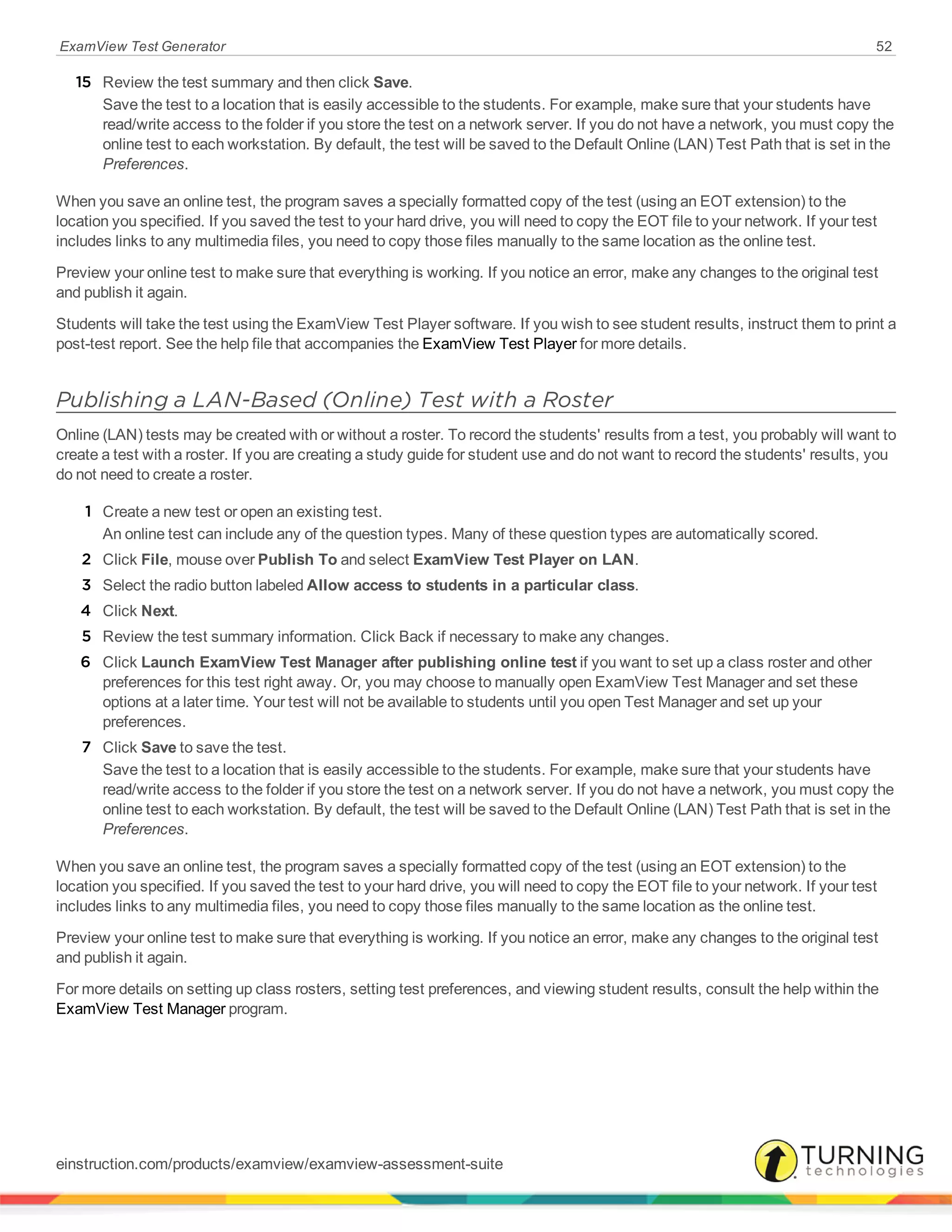 ExamView Test Generator 52
15 Review the test summary and then click Save.
Save the test to a location that is easily accessible to the students. For example, make sure that your students have
read/write access to the folder if you store the test on a network server. If you do not have a network, you must copy the
online test to each workstation. By default, the test will be saved to the Default Online (LAN) Test Path that is set in the
Preferences.
When you save an online test, the program saves a specially formatted copy of the test (using an EOT extension) to the
location you specified. If you saved the test to your hard drive, you will need to copy the EOT file to your network. If your test
includes links to any multimedia files, you need to copy those files manually to the same location as the online test.
Preview your online test to make sure that everything is working. If you notice an error, make any changes to the original test
and publish it again.
Students will take the test using the ExamView Test Player software. If you wish to see student results, instruct them to print a
post-test report. See the help file that accompanies the ExamView Test Player for more details.
Publishing a LAN-Based (Online) Test with a Roster
Online (LAN) tests may be created with or without a roster. To record the students' results from a test, you probably will want to
create a test with a roster. If you are creating a study guide for student use and do not want to record the students' results, you
do not need to create a roster.
1 Create a new test or open an existing test.
An online test can include any of the question types. Many of these question types are automatically scored.
2 Click File, mouse over Publish To and select ExamView Test Player on LAN.
3 Select the radio button labeled Allow access to students in a particular class.
4 Click Next.
5 Review the test summary information. Click Back if necessary to make any changes.
6 Click Launch ExamView Test Manager after publishing online test if you want to set up a class roster and other
preferences for this test right away. Or, you may choose to manually open ExamView Test Manager and set these
options at a later time. Your test will not be available to students until you open Test Manager and set up your
preferences.
7 Click Save to save the test.
Save the test to a location that is easily accessible to the students. For example, make sure that your students have
read/write access to the folder if you store the test on a network server. If you do not have a network, you must copy the
online test to each workstation. By default, the test will be saved to the Default Online (LAN) Test Path that is set in the
Preferences.
When you save an online test, the program saves a specially formatted copy of the test (using an EOT extension) to the
location you specified. If you saved the test to your hard drive, you will need to copy the EOT file to your network. If your test
includes links to any multimedia files, you need to copy those files manually to the same location as the online test.
Preview your online test to make sure that everything is working. If you notice an error, make any changes to the original test
and publish it again.
For more details on setting up class rosters, setting test preferences, and viewing student results, consult the help within the
ExamView Test Manager program.
einstruction.com/products/examview/examview-assessment-suite
 