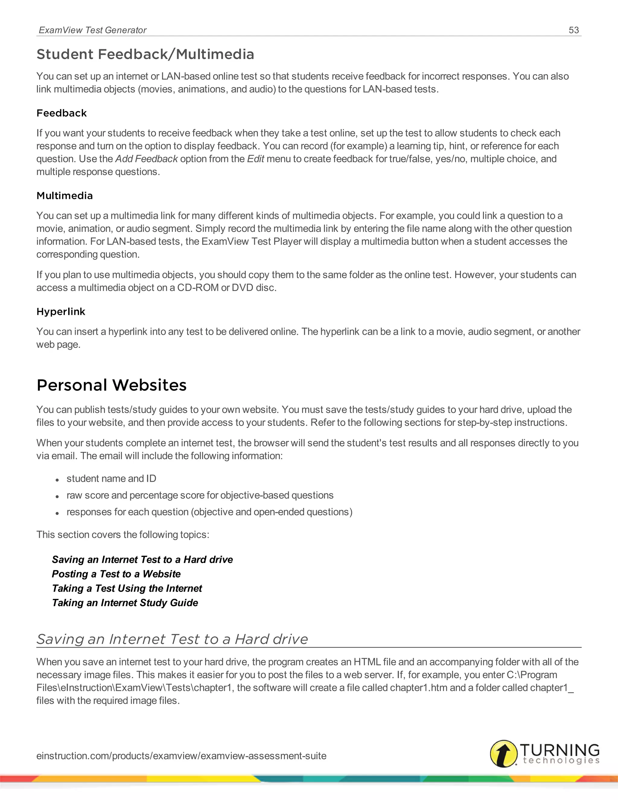 ExamView Test Generator 53
Student Feedback/Multimedia
You can set up an internet or LAN-based online test so that students receive feedback for incorrect responses. You can also
link multimedia objects (movies, animations, and audio) to the questions for LAN-based tests.
Feedback
If you want your students to receive feedback when they take a test online, set up the test to allow students to check each
response and turn on the option to display feedback. You can record (for example) a learning tip, hint, or reference for each
question. Use the Add Feedback option from the Edit menu to create feedback for true/false, yes/no, multiple choice, and
multiple response questions.
Multimedia
You can set up a multimedia link for many different kinds of multimedia objects. For example, you could link a question to a
movie, animation, or audio segment. Simply record the multimedia link by entering the file name along with the other question
information. For LAN-based tests, the ExamView Test Player will display a multimedia button when a student accesses the
corresponding question.
If you plan to use multimedia objects, you should copy them to the same folder as the online test. However, your students can
access a multimedia object on a CD-ROM or DVD disc.
Hyperlink
You can insert a hyperlink into any test to be delivered online. The hyperlink can be a link to a movie, audio segment, or another
web page.
Personal Websites
You can publish tests/study guides to your own website. You must save the tests/study guides to your hard drive, upload the
files to your website, and then provide access to your students. Refer to the following sections for step-by-step instructions.
When your students complete an internet test, the browser will send the student's test results and all responses directly to you
via email. The email will include the following information:
l student name and ID
l raw score and percentage score for objective-based questions
l responses for each question (objective and open-ended questions)
This section covers the following topics:
Saving an Internet Test to a Hard drive
Posting a Test to a Website
Taking a Test Using the Internet
Taking an Internet Study Guide
Saving an Internet Test to a Hard drive
When you save an internet test to your hard drive, the program creates an HTML file and an accompanying folder with all of the
necessary image files. This makes it easier for you to post the files to a web server. If, for example, you enter C:Program
FileseInstructionExamViewTestschapter1, the software will create a file called chapter1.htm and a folder called chapter1_
files with the required image files.
einstruction.com/products/examview/examview-assessment-suite
 