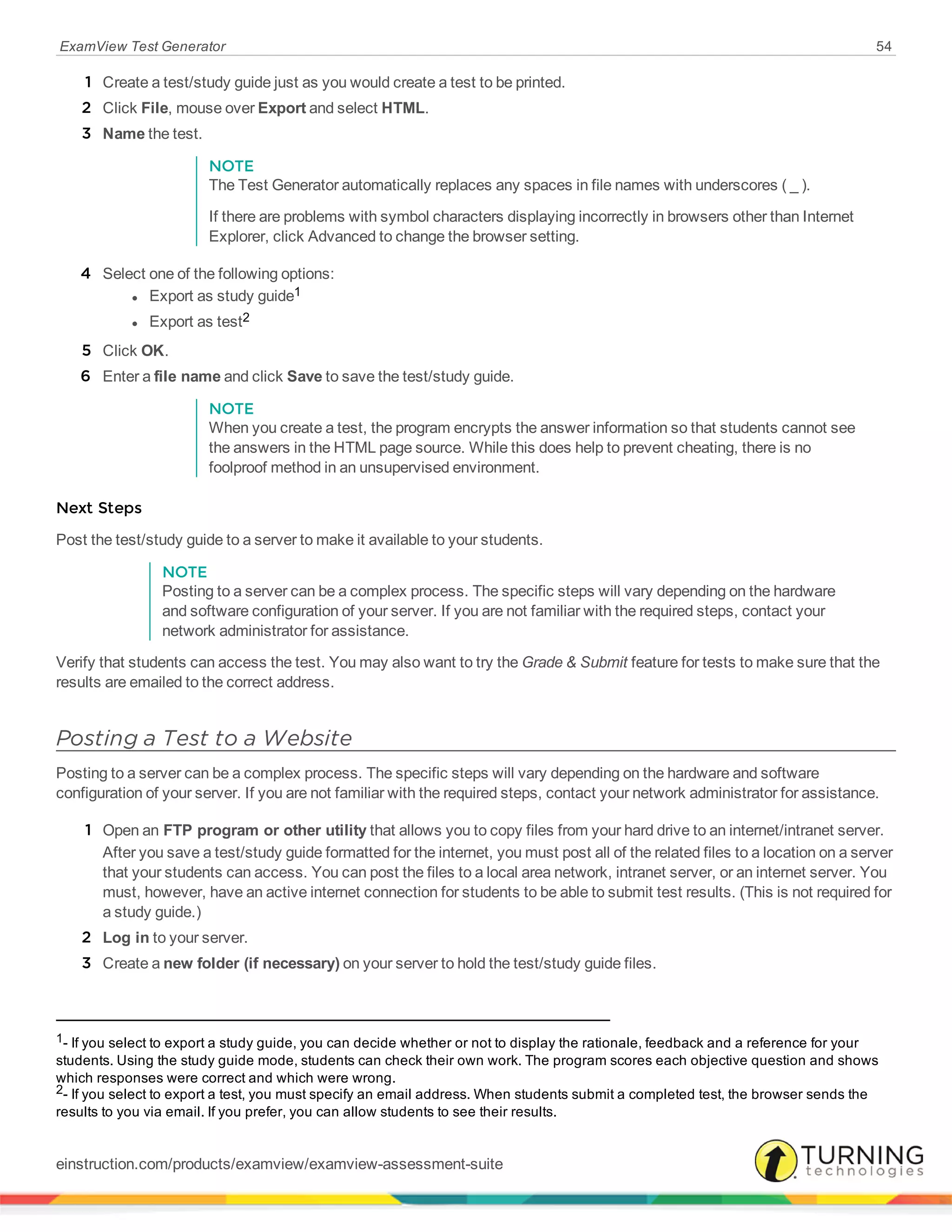 ExamView Test Generator 54
1 Create a test/study guide just as you would create a test to be printed.
2 Click File, mouse over Export and select HTML.
3 Name the test.
NOTE
The Test Generator automatically replaces any spaces in file names with underscores ( _ ).
If there are problems with symbol characters displaying incorrectly in browsers other than Internet
Explorer, click Advanced to change the browser setting.
4 Select one of the following options:
l Export as study guide1
l Export as test2
5 Click OK.
6 Enter a file name and click Save to save the test/study guide.
NOTE
When you create a test, the program encrypts the answer information so that students cannot see
the answers in the HTML page source. While this does help to prevent cheating, there is no
foolproof method in an unsupervised environment.
Next Steps
Post the test/study guide to a server to make it available to your students.
NOTE
Posting to a server can be a complex process. The specific steps will vary depending on the hardware
and software configuration of your server. If you are not familiar with the required steps, contact your
network administrator for assistance.
Verify that students can access the test. You may also want to try the Grade & Submit feature for tests to make sure that the
results are emailed to the correct address.
Posting a Test to a Website
Posting to a server can be a complex process. The specific steps will vary depending on the hardware and software
configuration of your server. If you are not familiar with the required steps, contact your network administrator for assistance.
1 Open an FTP program or other utility that allows you to copy files from your hard drive to an internet/intranet server.
After you save a test/study guide formatted for the internet, you must post all of the related files to a location on a server
that your students can access. You can post the files to a local area network, intranet server, or an internet server. You
must, however, have an active internet connection for students to be able to submit test results. (This is not required for
a study guide.)
2 Log in to your server.
3 Create a new folder (if necessary) on your server to hold the test/study guide files.
1- If you select to export a study guide, you can decide whether or not to display the rationale, feedback and a reference for your
students. Using the study guide mode, students can check their own work. The program scores each objective question and shows
which responses were correct and which were wrong.
2- If you select to export a test, you must specify an email address. When students submit a completed test, the browser sends the
results to you via email. If you prefer, you can allow students to see their results.
einstruction.com/products/examview/examview-assessment-suite
 