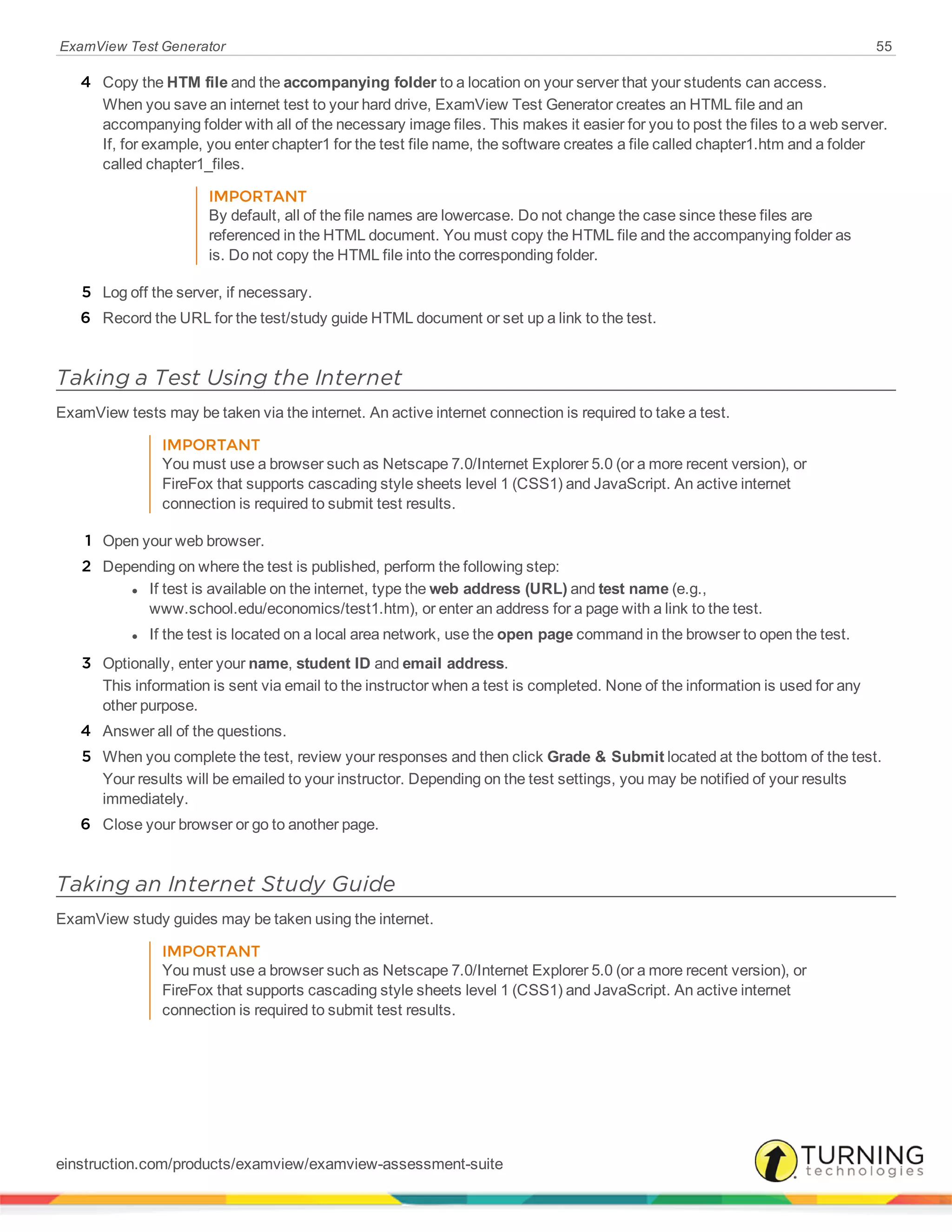 ExamView Test Generator 55
4 Copy the HTM file and the accompanying folder to a location on your server that your students can access.
When you save an internet test to your hard drive, ExamView Test Generator creates an HTML file and an
accompanying folder with all of the necessary image files. This makes it easier for you to post the files to a web server.
If, for example, you enter chapter1 for the test file name, the software creates a file called chapter1.htm and a folder
called chapter1_files.
IMPORTANT
By default, all of the file names are lowercase. Do not change the case since these files are
referenced in the HTML document. You must copy the HTML file and the accompanying folder as
is. Do not copy the HTML file into the corresponding folder.
5 Log off the server, if necessary.
6 Record the URL for the test/study guide HTML document or set up a link to the test.
Taking a Test Using the Internet
ExamView tests may be taken via the internet. An active internet connection is required to take a test.
IMPORTANT
You must use a browser such as Netscape 7.0/Internet Explorer 5.0 (or a more recent version), or
FireFox that supports cascading style sheets level 1 (CSS1) and JavaScript. An active internet
connection is required to submit test results.
1 Open your web browser.
2 Depending on where the test is published, perform the following step:
l If test is available on the internet, type the web address (URL) and test name (e.g.,
www.school.edu/economics/test1.htm), or enter an address for a page with a link to the test.
l If the test is located on a local area network, use the open page command in the browser to open the test.
3 Optionally, enter your name, student ID and email address.
This information is sent via email to the instructor when a test is completed. None of the information is used for any
other purpose.
4 Answer all of the questions.
5 When you complete the test, review your responses and then click Grade & Submit located at the bottom of the test.
Your results will be emailed to your instructor. Depending on the test settings, you may be notified of your results
immediately.
6 Close your browser or go to another page.
Taking an Internet Study Guide
ExamView study guides may be taken using the internet.
IMPORTANT
You must use a browser such as Netscape 7.0/Internet Explorer 5.0 (or a more recent version), or
FireFox that supports cascading style sheets level 1 (CSS1) and JavaScript. An active internet
connection is required to submit test results.
einstruction.com/products/examview/examview-assessment-suite
 