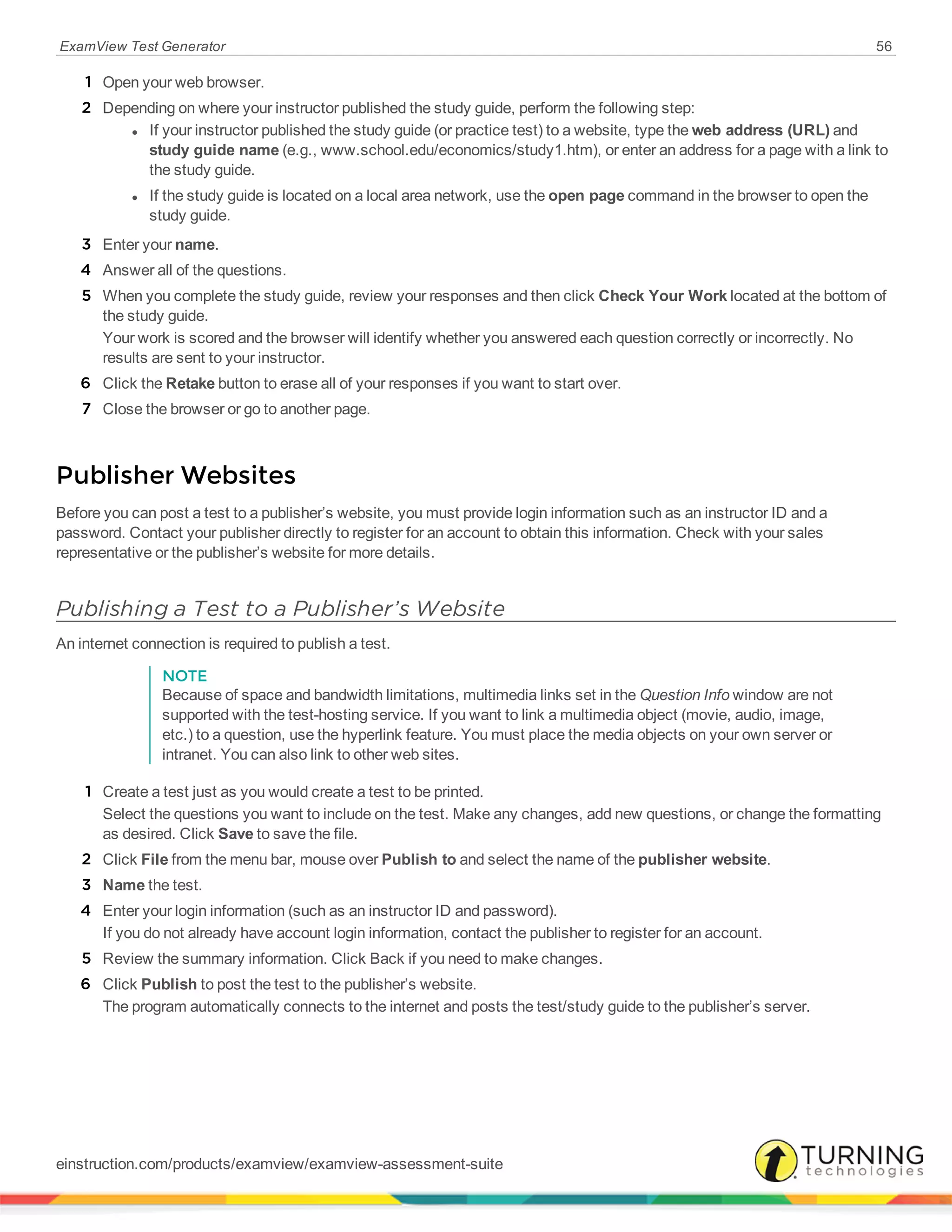 ExamView Test Generator 56
1 Open your web browser.
2 Depending on where your instructor published the study guide, perform the following step:
l If your instructor published the study guide (or practice test) to a website, type the web address (URL) and
study guide name (e.g., www.school.edu/economics/study1.htm), or enter an address for a page with a link to
the study guide.
l If the study guide is located on a local area network, use the open page command in the browser to open the
study guide.
3 Enter your name.
4 Answer all of the questions.
5 When you complete the study guide, review your responses and then click Check Your Work located at the bottom of
the study guide.
Your work is scored and the browser will identify whether you answered each question correctly or incorrectly. No
results are sent to your instructor.
6 Click the Retake button to erase all of your responses if you want to start over.
7 Close the browser or go to another page.
Publisher Websites
Before you can post a test to a publisher’s website, you must provide login information such as an instructor ID and a
password. Contact your publisher directly to register for an account to obtain this information. Check with your sales
representative or the publisher’s website for more details.
Publishing a Test to a Publisher’s Website
An internet connection is required to publish a test.
NOTE
Because of space and bandwidth limitations, multimedia links set in the Question Info window are not
supported with the test-hosting service. If you want to link a multimedia object (movie, audio, image,
etc.) to a question, use the hyperlink feature. You must place the media objects on your own server or
intranet. You can also link to other web sites.
1 Create a test just as you would create a test to be printed.
Select the questions you want to include on the test. Make any changes, add new questions, or change the formatting
as desired. Click Save to save the file.
2 Click File from the menu bar, mouse over Publish to and select the name of the publisher website.
3 Name the test.
4 Enter your login information (such as an instructor ID and password).
If you do not already have account login information, contact the publisher to register for an account.
5 Review the summary information. Click Back if you need to make changes.
6 Click Publish to post the test to the publisher’s website.
The program automatically connects to the internet and posts the test/study guide to the publisher’s server.
einstruction.com/products/examview/examview-assessment-suite
 