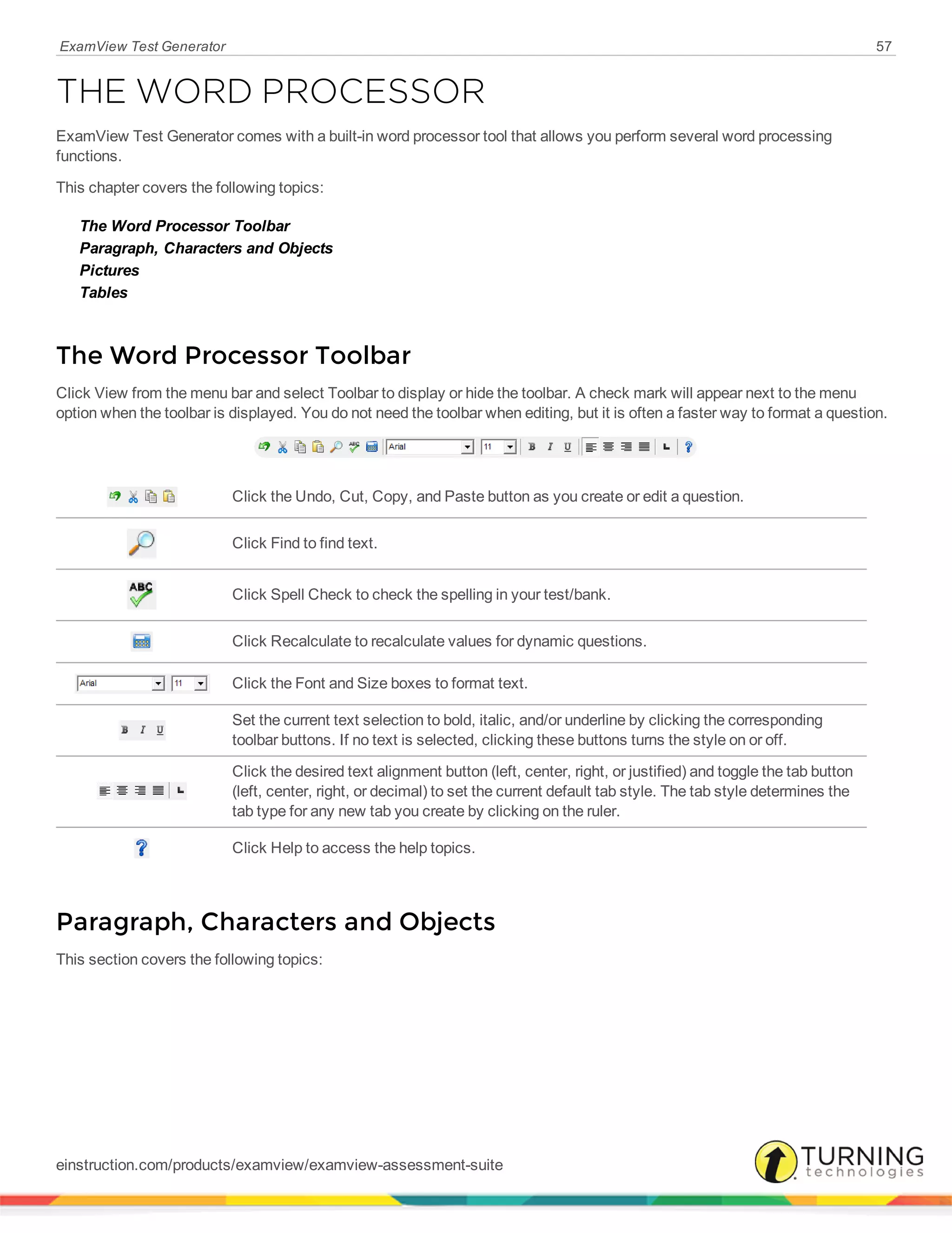 ExamView Test Generator 57
THE WORD PROCESSOR
ExamView Test Generator comes with a built-in word processor tool that allows you perform several word processing
functions.
This chapter covers the following topics:
The Word Processor Toolbar
Paragraph, Characters and Objects
Pictures
Tables
The Word Processor Toolbar
Click View from the menu bar and select Toolbar to display or hide the toolbar. A check mark will appear next to the menu
option when the toolbar is displayed. You do not need the toolbar when editing, but it is often a faster way to format a question.
Click the Undo, Cut, Copy, and Paste button as you create or edit a question.
Click Find to find text.
Click Spell Check to check the spelling in your test/bank.
Click Recalculate to recalculate values for dynamic questions.
Click the Font and Size boxes to format text.
Set the current text selection to bold, italic, and/or underline by clicking the corresponding
toolbar buttons. If no text is selected, clicking these buttons turns the style on or off.
Click the desired text alignment button (left, center, right, or justified) and toggle the tab button
(left, center, right, or decimal) to set the current default tab style. The tab style determines the
tab type for any new tab you create by clicking on the ruler.
Click Help to access the help topics.
Paragraph, Characters and Objects
This section covers the following topics:
einstruction.com/products/examview/examview-assessment-suite
 