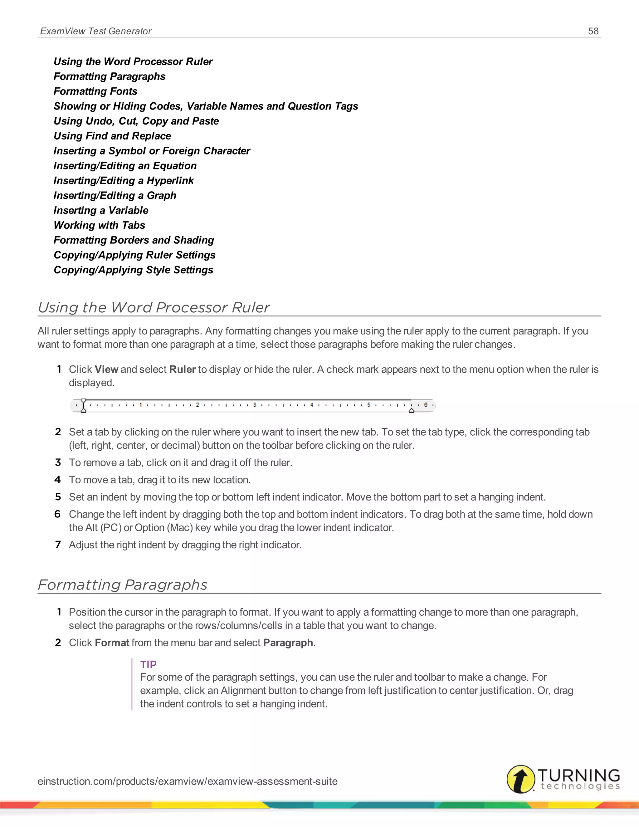 ExamView Test Generator 58
Using the Word Processor Ruler
Formatting Paragraphs
Formatting Fonts
Showing or Hiding Codes, Variable Names and Question Tags
Using Undo, Cut, Copy and Paste
Using Find and Replace
Inserting a Symbol or Foreign Character
Inserting/Editing an Equation
Inserting/Editing a Hyperlink
Inserting/Editing a Graph
Inserting a Variable
Working with Tabs
Formatting Borders and Shading
Copying/Applying Ruler Settings
Copying/Applying Style Settings
Using the Word Processor Ruler
All ruler settings apply to paragraphs. Any formatting changes you make using the ruler apply to the current paragraph. If you
want to format more than one paragraph at a time, select those paragraphs before making the ruler changes.
1 Click View and select Ruler to display or hide the ruler. A check mark appears next to the menu option when the ruler is
displayed.
2 Set a tab by clicking on the ruler where you want to insert the new tab. To set the tab type, click the corresponding tab
(left, right, center, or decimal) button on the toolbar before clicking on the ruler.
3 To remove a tab, click on it and drag it off the ruler.
4 To move a tab, drag it to its new location.
5 Set an indent by moving the top or bottom left indent indicator. Move the bottom part to set a hanging indent.
6 Change the left indent by dragging both the top and bottom indent indicators. To drag both at the same time, hold down
the Alt (PC) or Option (Mac) key while you drag the lower indent indicator.
7 Adjust the right indent by dragging the right indicator.
Formatting Paragraphs
1 Position the cursor in the paragraph to format. If you want to apply a formatting change to more than one paragraph,
select the paragraphs or the rows/columns/cells in a table that you want to change.
2 Click Format from the menu bar and select Paragraph.
TIP
For some of the paragraph settings, you can use the ruler and toolbar to make a change. For
example, click an Alignment button to change from left justification to center justification. Or, drag
the indent controls to set a hanging indent.
einstruction.com/products/examview/examview-assessment-suite
 