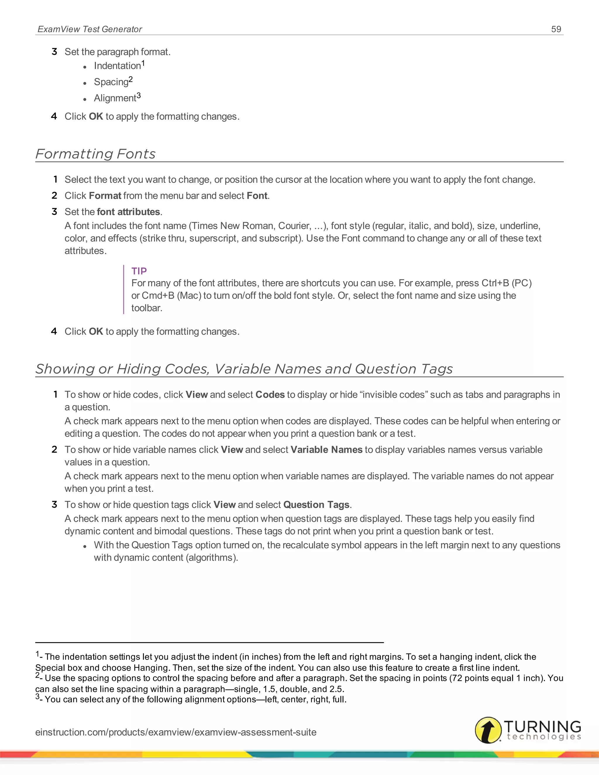 ExamView Test Generator 59
3 Set the paragraph format.
l Indentation1
l Spacing2
l Alignment3
4 Click OK to apply the formatting changes.
Formatting Fonts
1 Select the text you want to change, or position the cursor at the location where you want to apply the font change.
2 Click Format from the menu bar and select Font.
3 Set the font attributes.
A font includes the font name (Times New Roman, Courier, ...), font style (regular, italic, and bold), size, underline,
color, and effects (strike thru, superscript, and subscript). Use the Font command to change any or all of these text
attributes.
TIP
For many of the font attributes, there are shortcuts you can use. For example, press Ctrl+B (PC)
or Cmd+B (Mac) to turn on/off the bold font style. Or, select the font name and size using the
toolbar.
4 Click OK to apply the formatting changes.
Showing or Hiding Codes, Variable Names and Question Tags
1 To show or hide codes, click View and select Codes to display or hide “invisible codes” such as tabs and paragraphs in
a question.
A check mark appears next to the menu option when codes are displayed. These codes can be helpful when entering or
editing a question. The codes do not appear when you print a question bank or a test.
2 To show or hide variable names click View and select Variable Names to display variables names versus variable
values in a question.
A check mark appears next to the menu option when variable names are displayed. The variable names do not appear
when you print a test.
3 To show or hide question tags click View and select Question Tags.
A check mark appears next to the menu option when question tags are displayed. These tags help you easily find
dynamic content and bimodal questions. These tags do not print when you print a question bank or test.
l With the Question Tags option turned on, the recalculate symbol appears in the left margin next to any questions
with dynamic content (algorithms).
1- The indentation settings let you adjust the indent (in inches) from the left and right margins. To set a hanging indent, click the
Special box and choose Hanging. Then, set the size of the indent. You can also use this feature to create a first line indent.
2- Use the spacing options to control the spacing before and after a paragraph. Set the spacing in points (72 points equal 1 inch). You
can also set the line spacing within a paragraph—single, 1.5, double, and 2.5.
3- You can select any of the following alignment options—left, center, right, full.
einstruction.com/products/examview/examview-assessment-suite
 