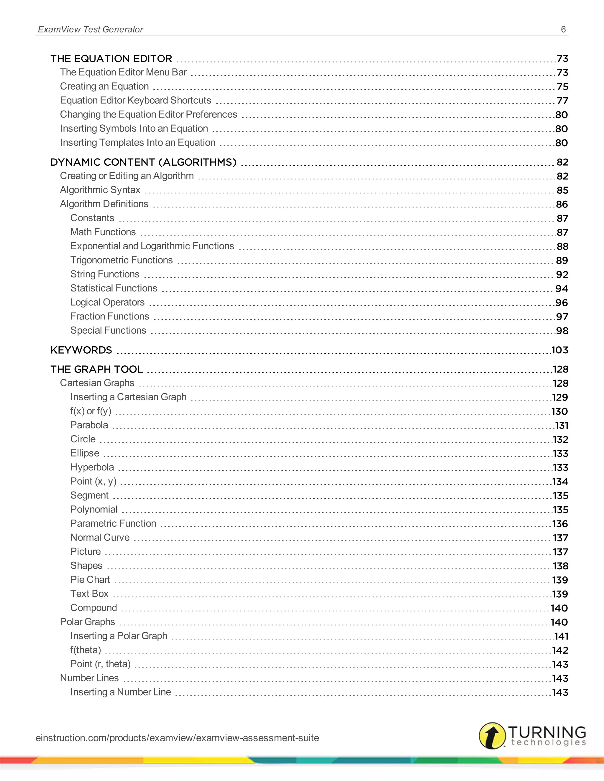 ExamView Test Generator 6
THE EQUATION EDITOR 73
The Equation Editor Menu Bar 73
Creating an Equation 75
Equation Editor Keyboard Shortcuts 77
Changing the Equation Editor Preferences 80
Inserting Symbols Into an Equation 80
Inserting Templates Into an Equation 80
DYNAMIC CONTENT (ALGORITHMS) 82
Creating or Editing an Algorithm 82
Algorithmic Syntax 85
Algorithm Definitions 86
Constants 87
Math Functions 87
Exponential and Logarithmic Functions 88
Trigonometric Functions 89
String Functions 92
Statistical Functions 94
Logical Operators 96
Fraction Functions 97
Special Functions 98
KEYWORDS 103
THE GRAPH TOOL 128
Cartesian Graphs 128
Inserting a Cartesian Graph 129
f(x) or f(y) 130
Parabola 131
Circle 132
Ellipse 133
Hyperbola 133
Point (x, y) 134
Segment 135
Polynomial 135
Parametric Function 136
Normal Curve 137
Picture 137
Shapes 138
Pie Chart 139
Text Box 139
Compound 140
Polar Graphs 140
Inserting a Polar Graph 141
f(theta) 142
Point (r, theta) 143
Number Lines 143
Inserting a Number Line 143
einstruction.com/products/examview/examview-assessment-suite
 