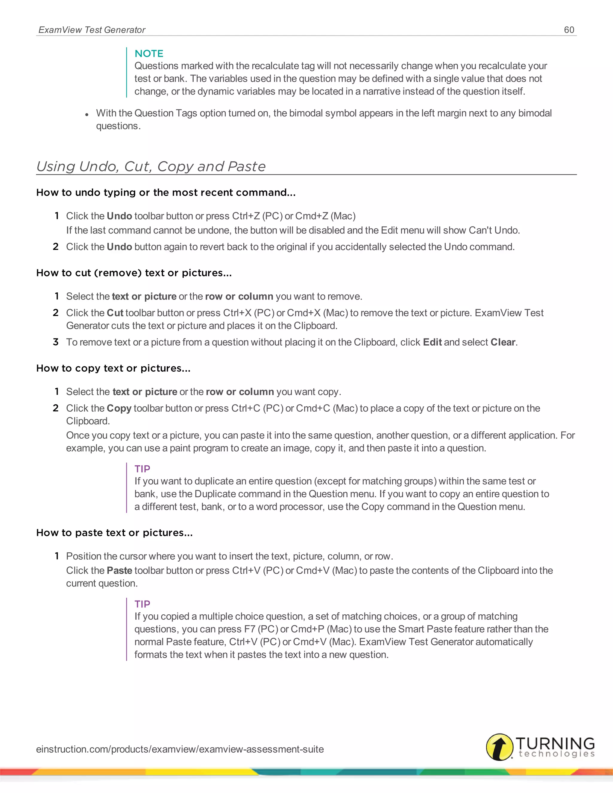 ExamView Test Generator 60
NOTE
Questions marked with the recalculate tag will not necessarily change when you recalculate your
test or bank. The variables used in the question may be defined with a single value that does not
change, or the dynamic variables may be located in a narrative instead of the question itself.
l With the Question Tags option turned on, the bimodal symbol appears in the left margin next to any bimodal
questions.
Using Undo, Cut, Copy and Paste
How to undo typing or the most recent command...
1 Click the Undo toolbar button or press Ctrl+Z (PC) or Cmd+Z (Mac)
If the last command cannot be undone, the button will be disabled and the Edit menu will show Can't Undo.
2 Click the Undo button again to revert back to the original if you accidentally selected the Undo command.
How to cut (remove) text or pictures...
1 Select the text or picture or the row or column you want to remove.
2 Click the Cut toolbar button or press Ctrl+X (PC) or Cmd+X (Mac) to remove the text or picture. ExamView Test
Generator cuts the text or picture and places it on the Clipboard.
3 To remove text or a picture from a question without placing it on the Clipboard, click Edit and select Clear.
How to copy text or pictures...
1 Select the text or picture or the row or column you want copy.
2 Click the Copy toolbar button or press Ctrl+C (PC) or Cmd+C (Mac) to place a copy of the text or picture on the
Clipboard.
Once you copy text or a picture, you can paste it into the same question, another question, or a different application. For
example, you can use a paint program to create an image, copy it, and then paste it into a question.
TIP
If you want to duplicate an entire question (except for matching groups) within the same test or
bank, use the Duplicate command in the Question menu. If you want to copy an entire question to
a different test, bank, or to a word processor, use the Copy command in the Question menu.
How to paste text or pictures...
1 Position the cursor where you want to insert the text, picture, column, or row.
Click the Paste toolbar button or press Ctrl+V (PC) or Cmd+V (Mac) to paste the contents of the Clipboard into the
current question.
TIP
If you copied a multiple choice question, a set of matching choices, or a group of matching
questions, you can press F7 (PC) or Cmd+P (Mac) to use the Smart Paste feature rather than the
normal Paste feature, Ctrl+V (PC) or Cmd+V (Mac). ExamView Test Generator automatically
formats the text when it pastes the text into a new question.
einstruction.com/products/examview/examview-assessment-suite
 