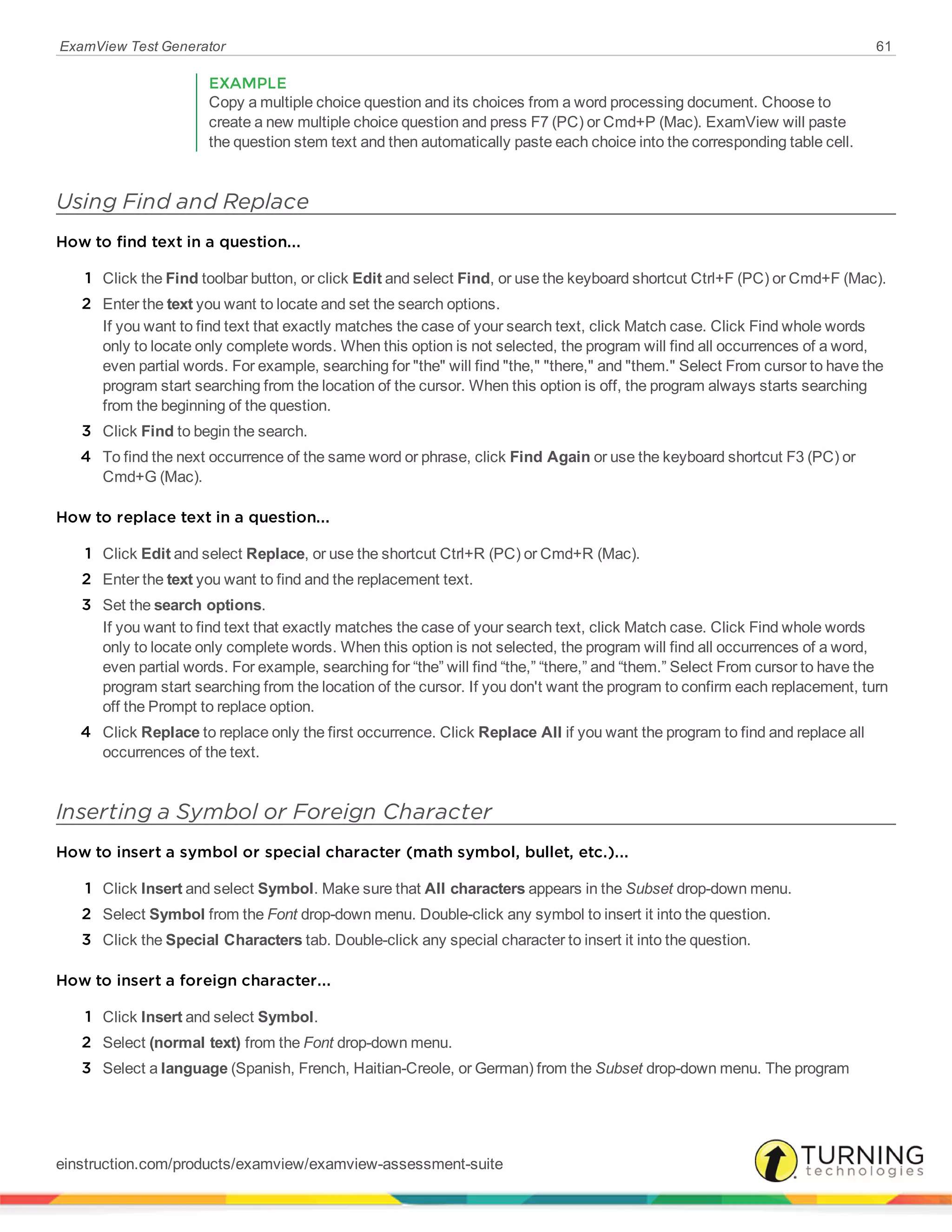 ExamView Test Generator 61
EXAMPLE
Copy a multiple choice question and its choices from a word processing document. Choose to
create a new multiple choice question and press F7 (PC) or Cmd+P (Mac). ExamView will paste
the question stem text and then automatically paste each choice into the corresponding table cell.
Using Find and Replace
How to find text in a question...
1 Click the Find toolbar button, or click Edit and select Find, or use the keyboard shortcut Ctrl+F (PC) or Cmd+F (Mac).
2 Enter the text you want to locate and set the search options.
If you want to find text that exactly matches the case of your search text, click Match case. Click Find whole words
only to locate only complete words. When this option is not selected, the program will find all occurrences of a word,
even partial words. For example, searching for "the" will find "the," "there," and "them." Select From cursor to have the
program start searching from the location of the cursor. When this option is off, the program always starts searching
from the beginning of the question.
3 Click Find to begin the search.
4 To find the next occurrence of the same word or phrase, click Find Again or use the keyboard shortcut F3 (PC) or
Cmd+G (Mac).
How to replace text in a question...
1 Click Edit and select Replace, or use the shortcut Ctrl+R (PC) or Cmd+R (Mac).
2 Enter the text you want to find and the replacement text.
3 Set the search options.
If you want to find text that exactly matches the case of your search text, click Match case. Click Find whole words
only to locate only complete words. When this option is not selected, the program will find all occurrences of a word,
even partial words. For example, searching for “the” will find “the,” “there,” and “them.” Select From cursor to have the
program start searching from the location of the cursor. If you don't want the program to confirm each replacement, turn
off the Prompt to replace option.
4 Click Replace to replace only the first occurrence. Click Replace All if you want the program to find and replace all
occurrences of the text.
Inserting a Symbol or Foreign Character
How to insert a symbol or special character (math symbol, bullet, etc.)...
1 Click Insert and select Symbol. Make sure that All characters appears in the Subset drop-down menu.
2 Select Symbol from the Font drop-down menu. Double-click any symbol to insert it into the question.
3 Click the Special Characters tab. Double-click any special character to insert it into the question.
How to insert a foreign character...
1 Click Insert and select Symbol.
2 Select (normal text) from the Font drop-down menu.
3 Select a language (Spanish, French, Haitian-Creole, or German) from the Subset drop-down menu. The program
einstruction.com/products/examview/examview-assessment-suite
 