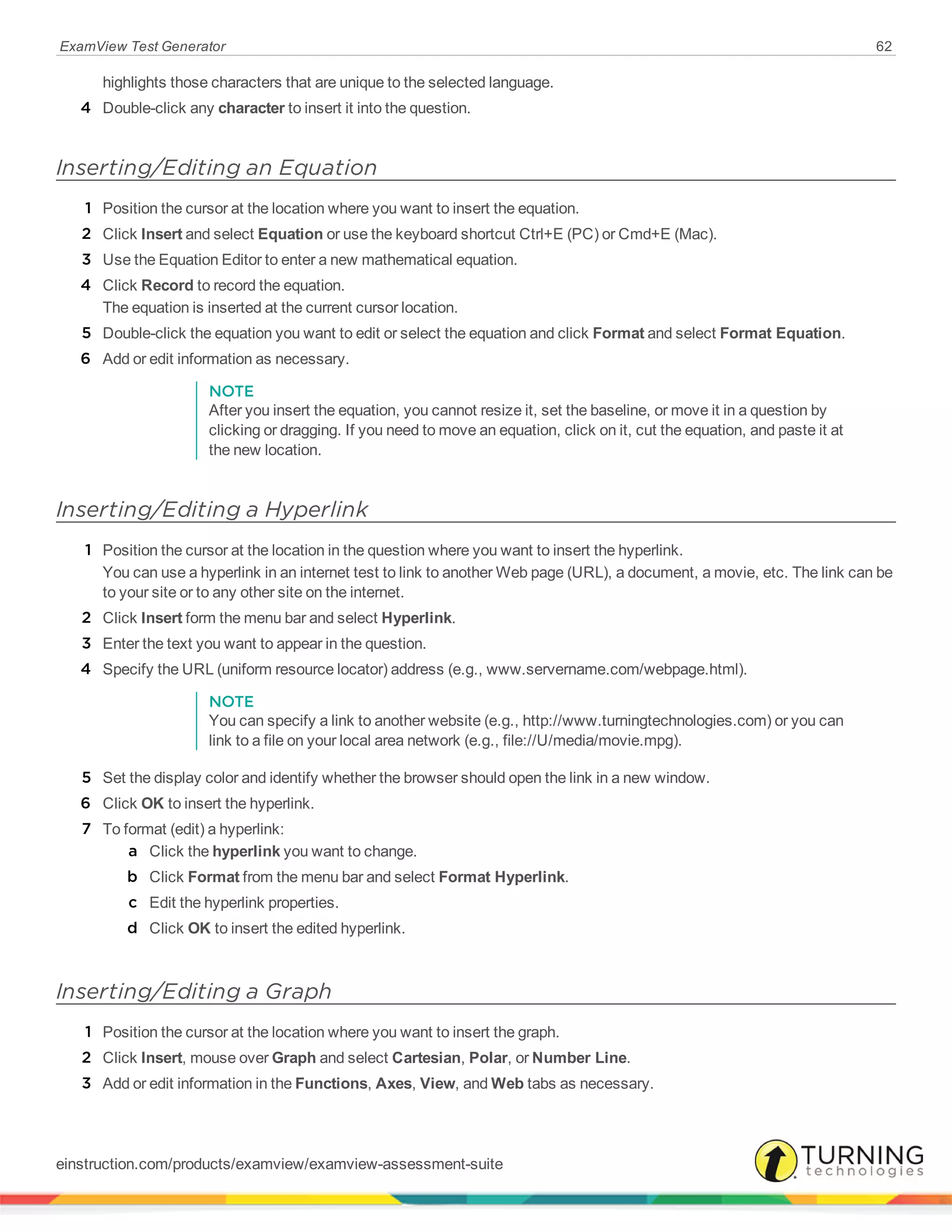 ExamView Test Generator 62
highlights those characters that are unique to the selected language.
4 Double-click any character to insert it into the question.
Inserting/Editing an Equation
1 Position the cursor at the location where you want to insert the equation.
2 Click Insert and select Equation or use the keyboard shortcut Ctrl+E (PC) or Cmd+E (Mac).
3 Use the Equation Editor to enter a new mathematical equation.
4 Click Record to record the equation.
The equation is inserted at the current cursor location.
5 Double-click the equation you want to edit or select the equation and click Format and select Format Equation.
6 Add or edit information as necessary.
NOTE
After you insert the equation, you cannot resize it, set the baseline, or move it in a question by
clicking or dragging. If you need to move an equation, click on it, cut the equation, and paste it at
the new location.
Inserting/Editing a Hyperlink
1 Position the cursor at the location in the question where you want to insert the hyperlink.
You can use a hyperlink in an internet test to link to another Web page (URL), a document, a movie, etc. The link can be
to your site or to any other site on the internet.
2 Click Insert form the menu bar and select Hyperlink.
3 Enter the text you want to appear in the question.
4 Specify the URL (uniform resource locator) address (e.g., www.servername.com/webpage.html).
NOTE
You can specify a link to another website (e.g., http://www.turningtechnologies.com) or you can
link to a file on your local area network (e.g., file://U/media/movie.mpg).
5 Set the display color and identify whether the browser should open the link in a new window.
6 Click OK to insert the hyperlink.
7 To format (edit) a hyperlink:
a Click the hyperlink you want to change.
b Click Format from the menu bar and select Format Hyperlink.
c Edit the hyperlink properties.
d Click OK to insert the edited hyperlink.
Inserting/Editing a Graph
1 Position the cursor at the location where you want to insert the graph.
2 Click Insert, mouse over Graph and select Cartesian, Polar, or Number Line.
3 Add or edit information in the Functions, Axes, View, and Web tabs as necessary.
einstruction.com/products/examview/examview-assessment-suite
 