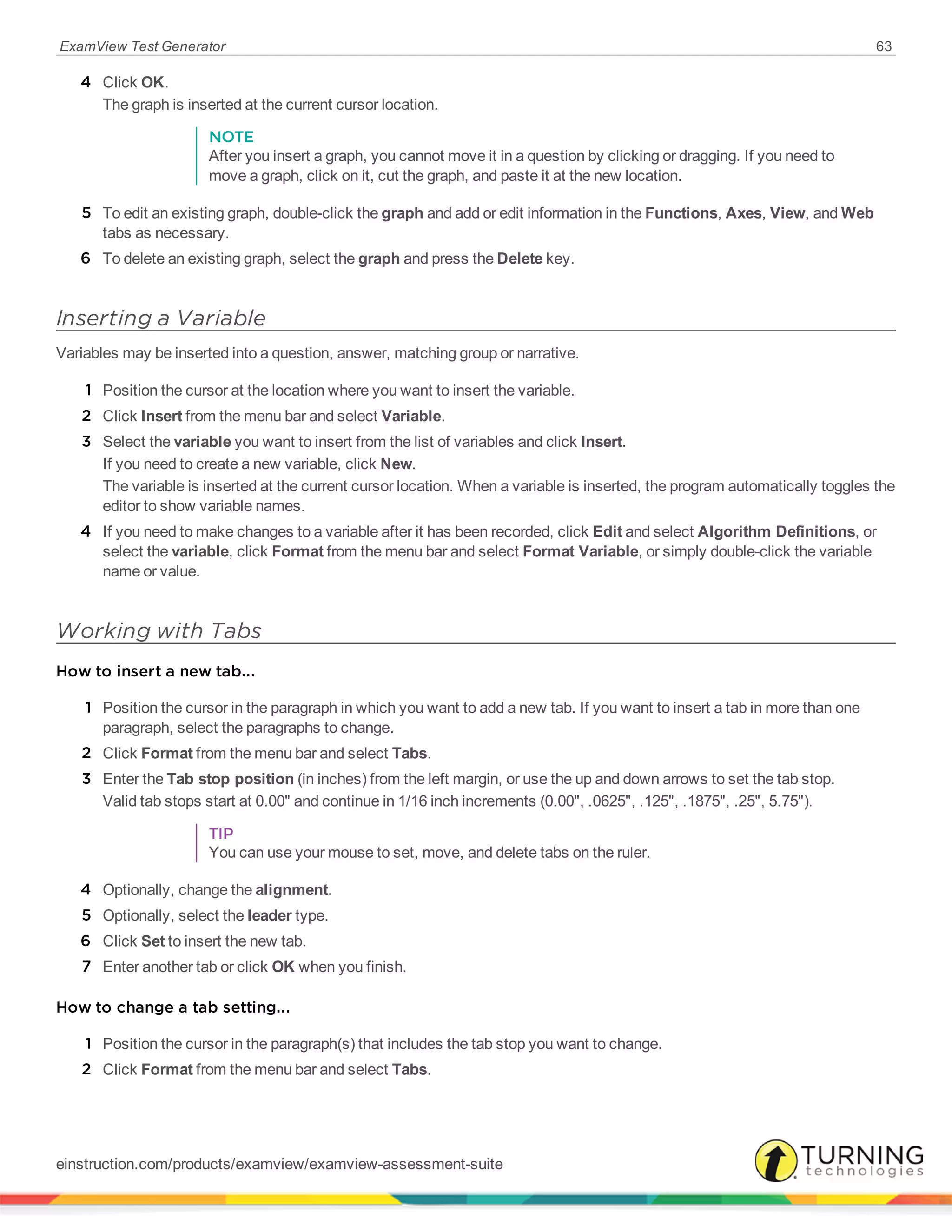ExamView Test Generator 63
4 Click OK.
The graph is inserted at the current cursor location.
NOTE
After you insert a graph, you cannot move it in a question by clicking or dragging. If you need to
move a graph, click on it, cut the graph, and paste it at the new location.
5 To edit an existing graph, double-click the graph and add or edit information in the Functions, Axes, View, and Web
tabs as necessary.
6 To delete an existing graph, select the graph and press the Delete key.
Inserting a Variable
Variables may be inserted into a question, answer, matching group or narrative.
1 Position the cursor at the location where you want to insert the variable.
2 Click Insert from the menu bar and select Variable.
3 Select the variable you want to insert from the list of variables and click Insert.
If you need to create a new variable, click New.
The variable is inserted at the current cursor location. When a variable is inserted, the program automatically toggles the
editor to show variable names.
4 If you need to make changes to a variable after it has been recorded, click Edit and select Algorithm Definitions, or
select the variable, click Format from the menu bar and select Format Variable, or simply double-click the variable
name or value.
Working with Tabs
How to insert a new tab...
1 Position the cursor in the paragraph in which you want to add a new tab. If you want to insert a tab in more than one
paragraph, select the paragraphs to change.
2 Click Format from the menu bar and select Tabs.
3 Enter the Tab stop position (in inches) from the left margin, or use the up and down arrows to set the tab stop.
Valid tab stops start at 0.00" and continue in 1/16 inch increments (0.00", .0625", .125", .1875", .25", 5.75").
TIP
You can use your mouse to set, move, and delete tabs on the ruler.
4 Optionally, change the alignment.
5 Optionally, select the leader type.
6 Click Set to insert the new tab.
7 Enter another tab or click OK when you finish.
How to change a tab setting...
1 Position the cursor in the paragraph(s) that includes the tab stop you want to change.
2 Click Format from the menu bar and select Tabs.
einstruction.com/products/examview/examview-assessment-suite
 