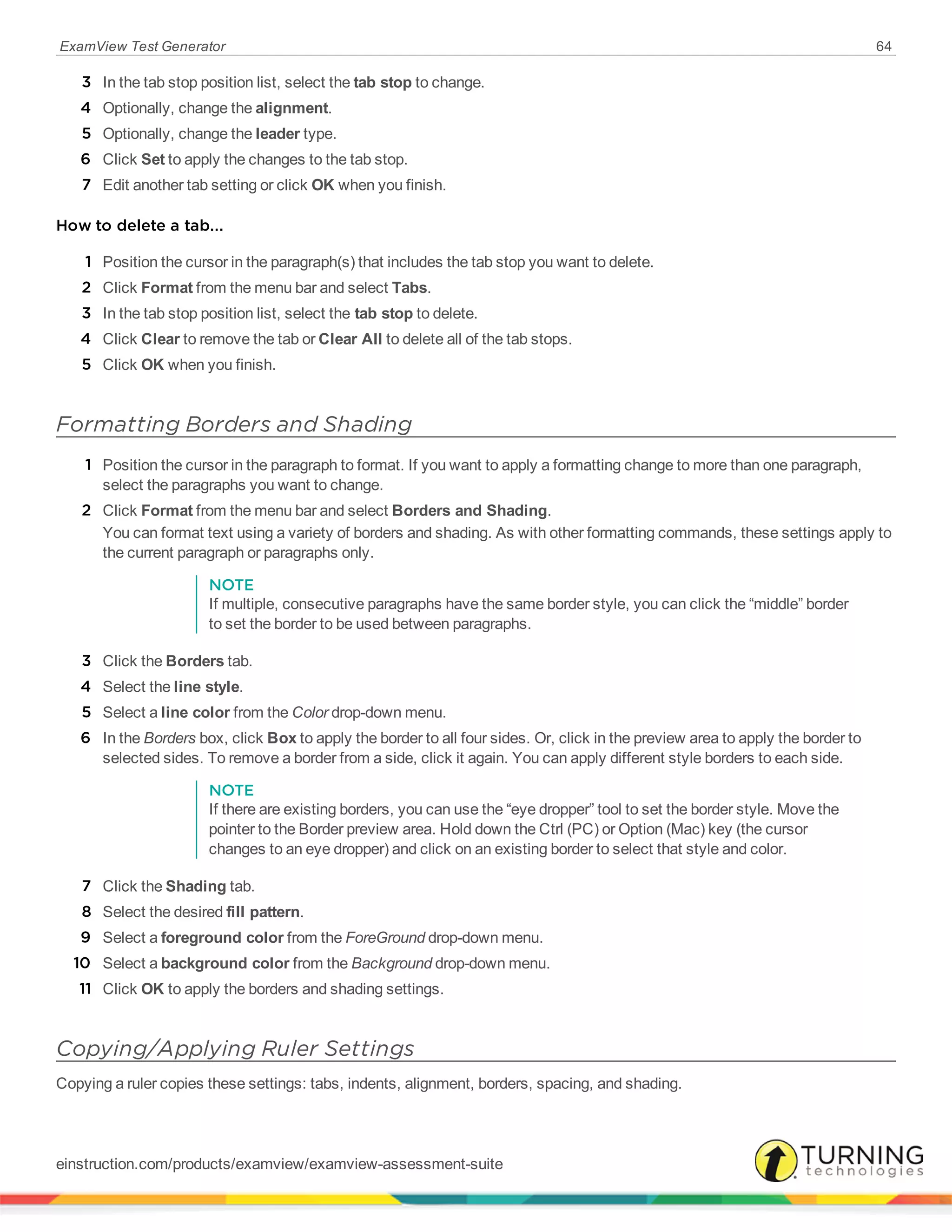 ExamView Test Generator 64
3 In the tab stop position list, select the tab stop to change.
4 Optionally, change the alignment.
5 Optionally, change the leader type.
6 Click Set to apply the changes to the tab stop.
7 Edit another tab setting or click OK when you finish.
How to delete a tab...
1 Position the cursor in the paragraph(s) that includes the tab stop you want to delete.
2 Click Format from the menu bar and select Tabs.
3 In the tab stop position list, select the tab stop to delete.
4 Click Clear to remove the tab or Clear All to delete all of the tab stops.
5 Click OK when you finish.
Formatting Borders and Shading
1 Position the cursor in the paragraph to format. If you want to apply a formatting change to more than one paragraph,
select the paragraphs you want to change.
2 Click Format from the menu bar and select Borders and Shading.
You can format text using a variety of borders and shading. As with other formatting commands, these settings apply to
the current paragraph or paragraphs only.
NOTE
If multiple, consecutive paragraphs have the same border style, you can click the “middle” border
to set the border to be used between paragraphs.
3 Click the Borders tab.
4 Select the line style.
5 Select a line color from the Color drop-down menu.
6 In the Borders box, click Box to apply the border to all four sides. Or, click in the preview area to apply the border to
selected sides. To remove a border from a side, click it again. You can apply different style borders to each side.
NOTE
If there are existing borders, you can use the “eye dropper” tool to set the border style. Move the
pointer to the Border preview area. Hold down the Ctrl (PC) or Option (Mac) key (the cursor
changes to an eye dropper) and click on an existing border to select that style and color.
7 Click the Shading tab.
8 Select the desired fill pattern.
9 Select a foreground color from the ForeGround drop-down menu.
10 Select a background color from the Background drop-down menu.
11 Click OK to apply the borders and shading settings.
Copying/Applying Ruler Settings
Copying a ruler copies these settings: tabs, indents, alignment, borders, spacing, and shading.
einstruction.com/products/examview/examview-assessment-suite
 