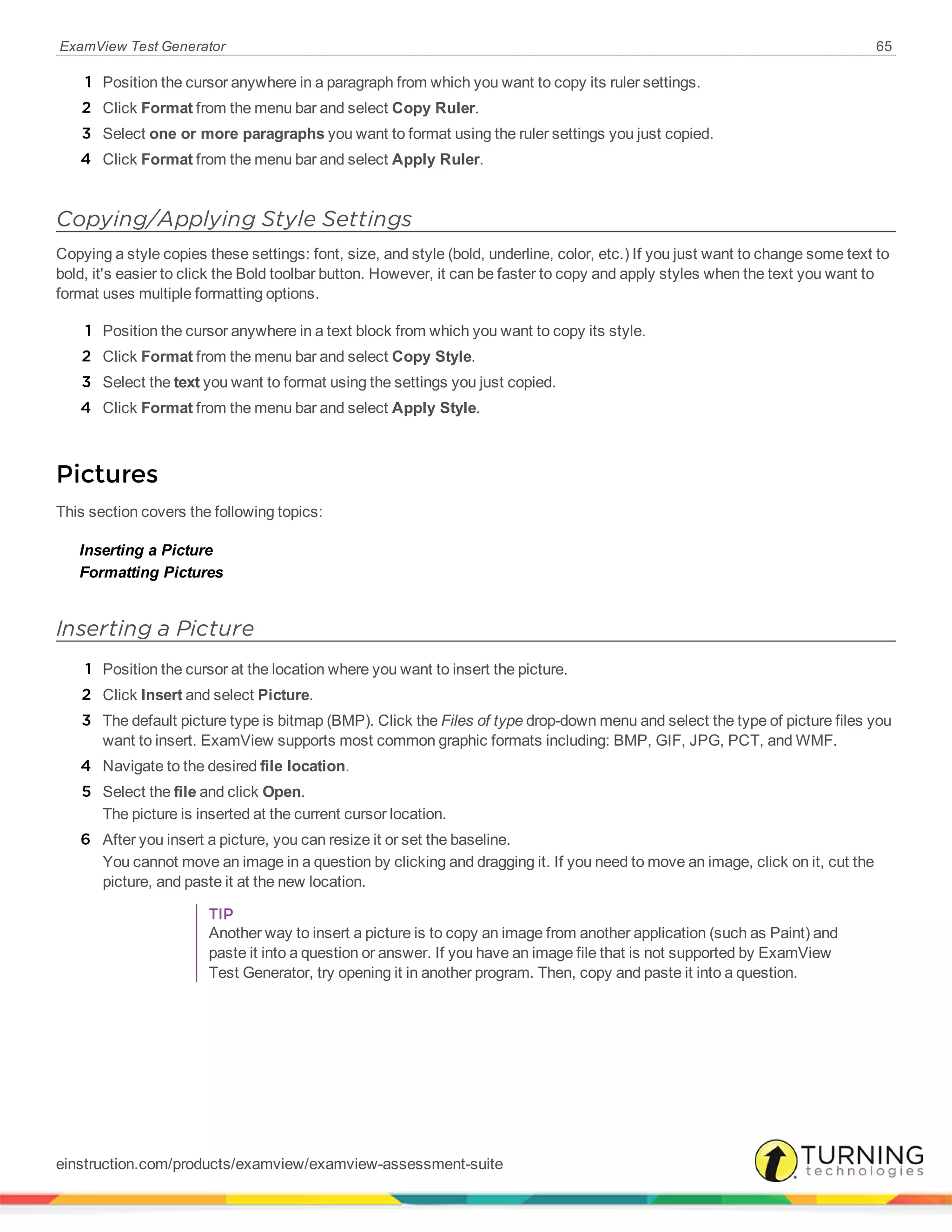 ExamView Test Generator 65
1 Position the cursor anywhere in a paragraph from which you want to copy its ruler settings.
2 Click Format from the menu bar and select Copy Ruler.
3 Select one or more paragraphs you want to format using the ruler settings you just copied.
4 Click Format from the menu bar and select Apply Ruler.
Copying/Applying Style Settings
Copying a style copies these settings: font, size, and style (bold, underline, color, etc.) If you just want to change some text to
bold, it's easier to click the Bold toolbar button. However, it can be faster to copy and apply styles when the text you want to
format uses multiple formatting options.
1 Position the cursor anywhere in a text block from which you want to copy its style.
2 Click Format from the menu bar and select Copy Style.
3 Select the text you want to format using the settings you just copied.
4 Click Format from the menu bar and select Apply Style.
Pictures
This section covers the following topics:
Inserting a Picture
Formatting Pictures
Inserting a Picture
1 Position the cursor at the location where you want to insert the picture.
2 Click Insert and select Picture.
3 The default picture type is bitmap (BMP). Click the Files of type drop-down menu and select the type of picture files you
want to insert. ExamView supports most common graphic formats including: BMP, GIF, JPG, PCT, and WMF.
4 Navigate to the desired file location.
5 Select the file and click Open.
The picture is inserted at the current cursor location.
6 After you insert a picture, you can resize it or set the baseline.
You cannot move an image in a question by clicking and dragging it. If you need to move an image, click on it, cut the
picture, and paste it at the new location.
TIP
Another way to insert a picture is to copy an image from another application (such as Paint) and
paste it into a question or answer. If you have an image file that is not supported by ExamView
Test Generator, try opening it in another program. Then, copy and paste it into a question.
einstruction.com/products/examview/examview-assessment-suite
 