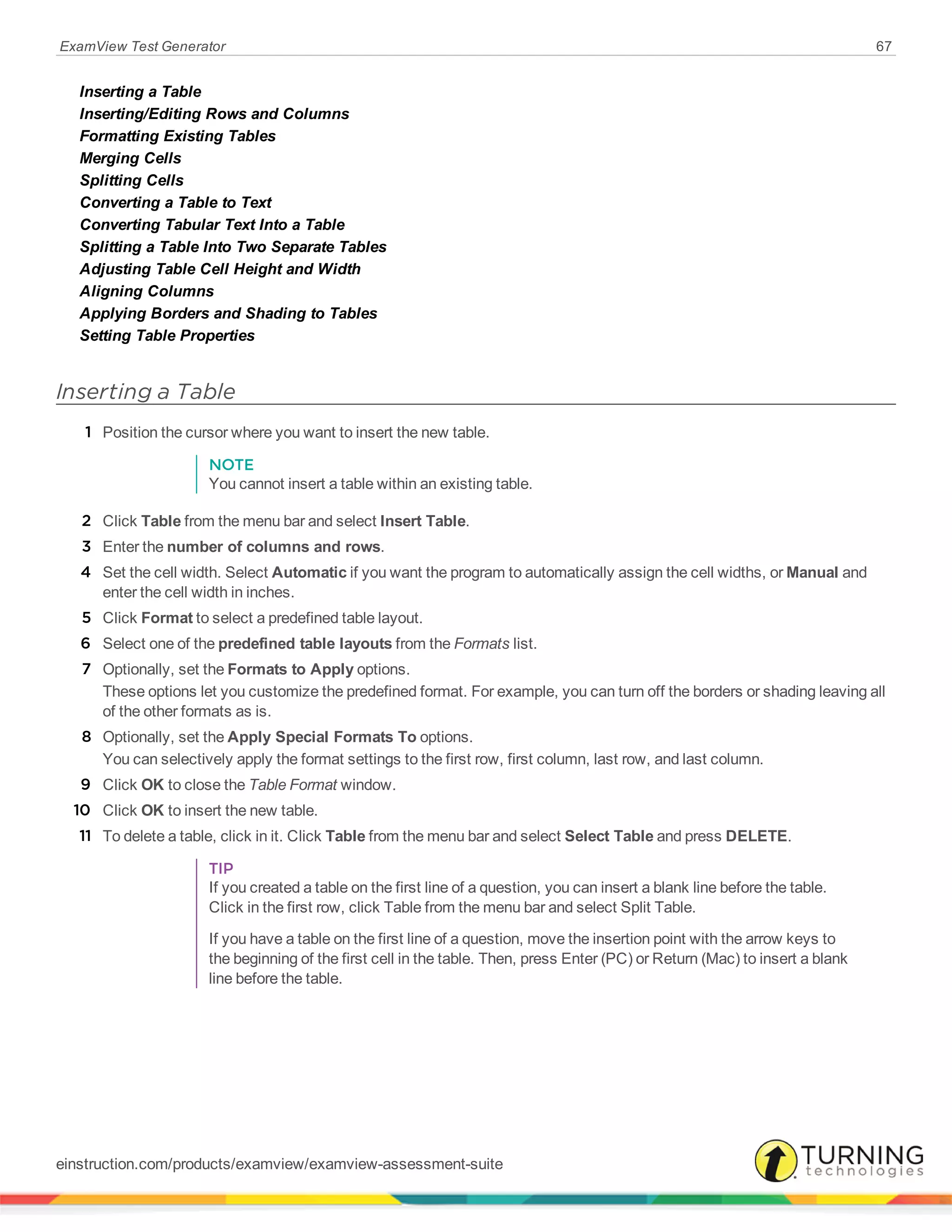 ExamView Test Generator 67
Inserting a Table
Inserting/Editing Rows and Columns
Formatting Existing Tables
Merging Cells
Splitting Cells
Converting a Table to Text
Converting Tabular Text Into a Table
Splitting a Table Into Two Separate Tables
Adjusting Table Cell Height and Width
Aligning Columns
Applying Borders and Shading to Tables
Setting Table Properties
Inserting a Table
1 Position the cursor where you want to insert the new table.
NOTE
You cannot insert a table within an existing table.
2 Click Table from the menu bar and select Insert Table.
3 Enter the number of columns and rows.
4 Set the cell width. Select Automatic if you want the program to automatically assign the cell widths, or Manual and
enter the cell width in inches.
5 Click Format to select a predefined table layout.
6 Select one of the predefined table layouts from the Formats list.
7 Optionally, set the Formats to Apply options.
These options let you customize the predefined format. For example, you can turn off the borders or shading leaving all
of the other formats as is.
8 Optionally, set the Apply Special Formats To options.
You can selectively apply the format settings to the first row, first column, last row, and last column.
9 Click OK to close the Table Format window.
10 Click OK to insert the new table.
11 To delete a table, click in it. Click Table from the menu bar and select Select Table and press DELETE.
TIP
If you created a table on the first line of a question, you can insert a blank line before the table.
Click in the first row, click Table from the menu bar and select Split Table.
If you have a table on the first line of a question, move the insertion point with the arrow keys to
the beginning of the first cell in the table. Then, press Enter (PC) or Return (Mac) to insert a blank
line before the table.
einstruction.com/products/examview/examview-assessment-suite
 