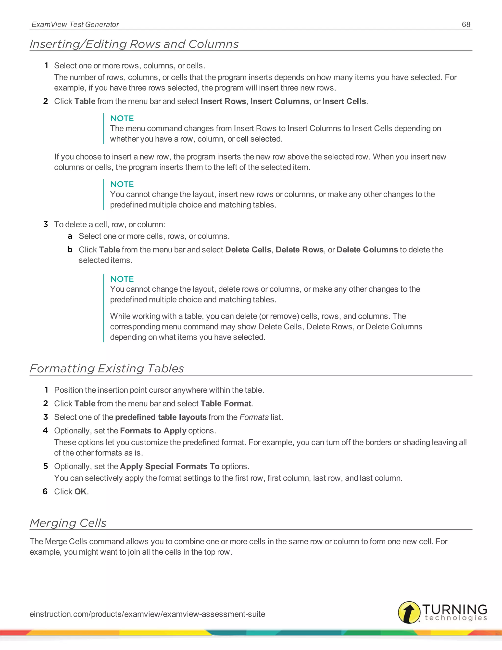 ExamView Test Generator 68
Inserting/Editing Rows and Columns
1 Select one or more rows, columns, or cells.
The number of rows, columns, or cells that the program inserts depends on how many items you have selected. For
example, if you have three rows selected, the program will insert three new rows.
2 Click Table from the menu bar and select Insert Rows, Insert Columns, or Insert Cells.
NOTE
The menu command changes from Insert Rows to Insert Columns to Insert Cells depending on
whether you have a row, column, or cell selected.
If you choose to insert a new row, the program inserts the new row above the selected row. When you insert new
columns or cells, the program inserts them to the left of the selected item.
NOTE
You cannot change the layout, insert new rows or columns, or make any other changes to the
predefined multiple choice and matching tables.
3 To delete a cell, row, or column:
a Select one or more cells, rows, or columns.
b Click Table from the menu bar and select Delete Cells, Delete Rows, or Delete Columns to delete the
selected items.
NOTE
You cannot change the layout, delete rows or columns, or make any other changes to the
predefined multiple choice and matching tables.
While working with a table, you can delete (or remove) cells, rows, and columns. The
corresponding menu command may show Delete Cells, Delete Rows, or Delete Columns
depending on what items you have selected.
Formatting Existing Tables
1 Position the insertion point cursor anywhere within the table.
2 Click Table from the menu bar and select Table Format.
3 Select one of the predefined table layouts from the Formats list.
4 Optionally, set the Formats to Apply options.
These options let you customize the predefined format. For example, you can turn off the borders or shading leaving all
of the other formats as is.
5 Optionally, set the Apply Special Formats To options.
You can selectively apply the format settings to the first row, first column, last row, and last column.
6 Click OK.
Merging Cells
The Merge Cells command allows you to combine one or more cells in the same row or column to form one new cell. For
example, you might want to join all the cells in the top row.
einstruction.com/products/examview/examview-assessment-suite
 