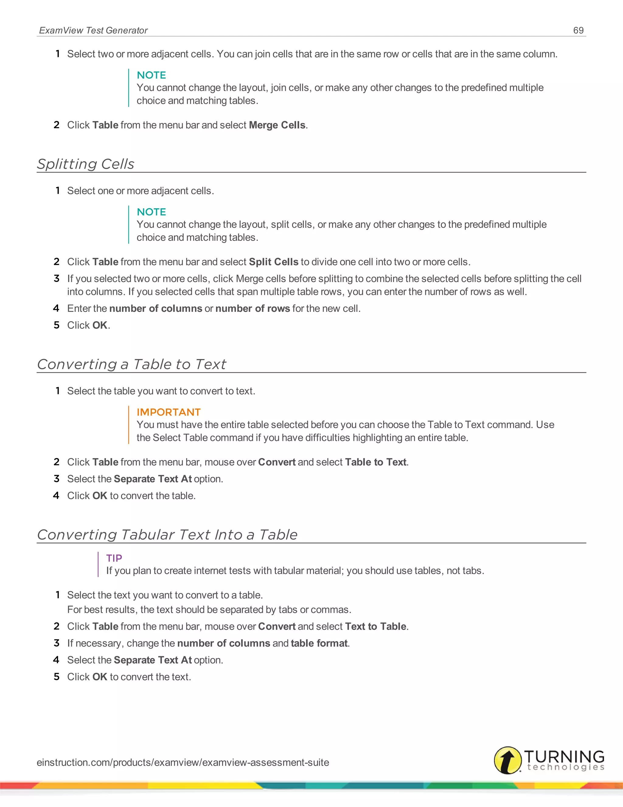 ExamView Test Generator 69
1 Select two or more adjacent cells. You can join cells that are in the same row or cells that are in the same column.
NOTE
You cannot change the layout, join cells, or make any other changes to the predefined multiple
choice and matching tables.
2 Click Table from the menu bar and select Merge Cells.
Splitting Cells
1 Select one or more adjacent cells.
NOTE
You cannot change the layout, split cells, or make any other changes to the predefined multiple
choice and matching tables.
2 Click Table from the menu bar and select Split Cells to divide one cell into two or more cells.
3 If you selected two or more cells, click Merge cells before splitting to combine the selected cells before splitting the cell
into columns. If you selected cells that span multiple table rows, you can enter the number of rows as well.
4 Enter the number of columns or number of rows for the new cell.
5 Click OK.
Converting a Table to Text
1 Select the table you want to convert to text.
IMPORTANT
You must have the entire table selected before you can choose the Table to Text command. Use
the Select Table command if you have difficulties highlighting an entire table.
2 Click Table from the menu bar, mouse over Convert and select Table to Text.
3 Select the Separate Text At option.
4 Click OK to convert the table.
Converting Tabular Text Into a Table
TIP
If you plan to create internet tests with tabular material; you should use tables, not tabs.
1 Select the text you want to convert to a table.
For best results, the text should be separated by tabs or commas.
2 Click Table from the menu bar, mouse over Convert and select Text to Table.
3 If necessary, change the number of columns and table format.
4 Select the Separate Text At option.
5 Click OK to convert the text.
einstruction.com/products/examview/examview-assessment-suite
 