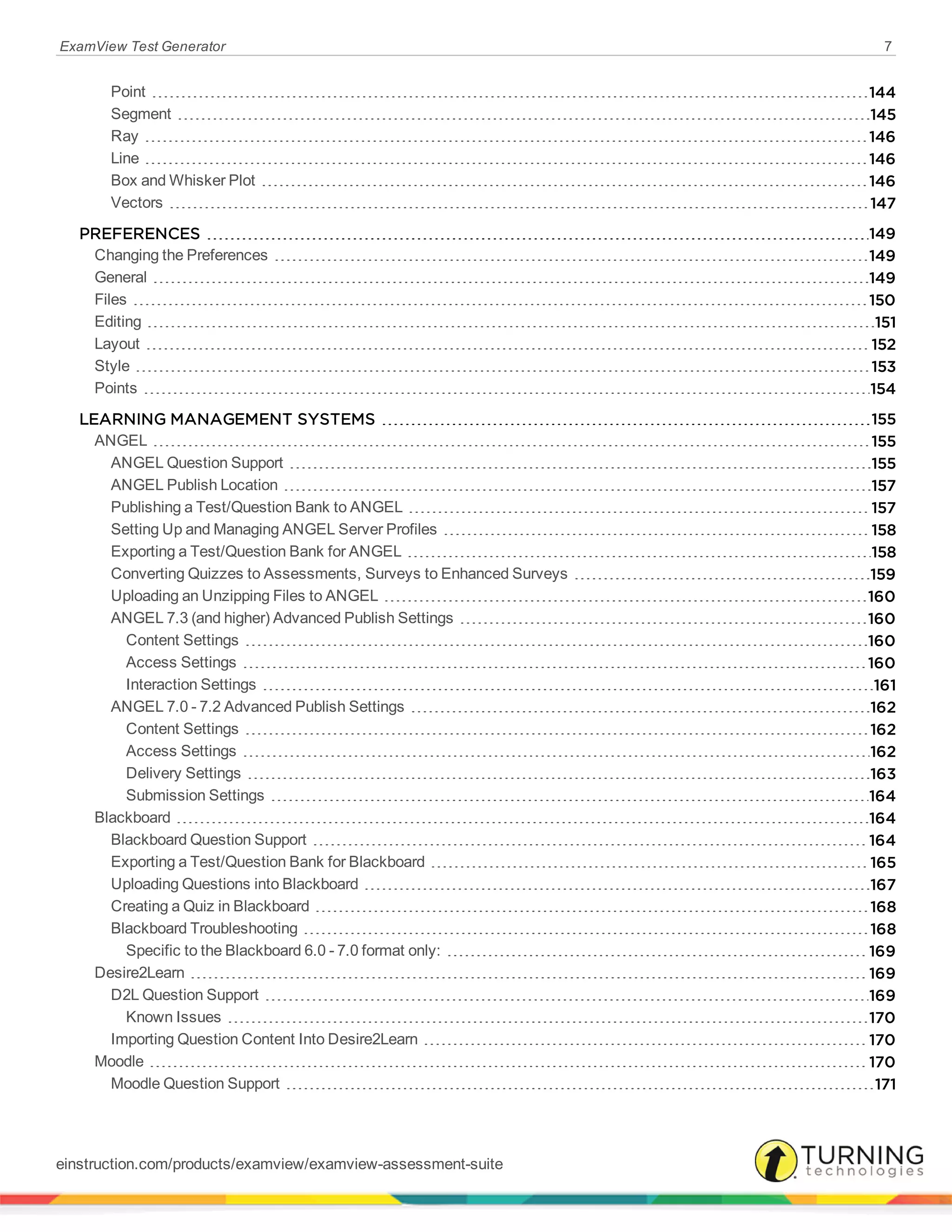 ExamView Test Generator 7
Point 144
Segment 145
Ray 146
Line 146
Box and Whisker Plot 146
Vectors 147
PREFERENCES 149
Changing the Preferences 149
General 149
Files 150
Editing 151
Layout 152
Style 153
Points 154
LEARNING MANAGEMENT SYSTEMS 155
ANGEL 155
ANGEL Question Support 155
ANGEL Publish Location 157
Publishing a Test/Question Bank to ANGEL 157
Setting Up and Managing ANGEL Server Profiles 158
Exporting a Test/Question Bank for ANGEL 158
Converting Quizzes to Assessments, Surveys to Enhanced Surveys 159
Uploading an Unzipping Files to ANGEL 160
ANGEL 7.3 (and higher) Advanced Publish Settings 160
Content Settings 160
Access Settings 160
Interaction Settings 161
ANGEL 7.0 - 7.2 Advanced Publish Settings 162
Content Settings 162
Access Settings 162
Delivery Settings 163
Submission Settings 164
Blackboard 164
Blackboard Question Support 164
Exporting a Test/Question Bank for Blackboard 165
Uploading Questions into Blackboard 167
Creating a Quiz in Blackboard 168
Blackboard Troubleshooting 168
Specific to the Blackboard 6.0 - 7.0 format only: 169
Desire2Learn 169
D2L Question Support 169
Known Issues 170
Importing Question Content Into Desire2Learn 170
Moodle 170
Moodle Question Support 171
einstruction.com/products/examview/examview-assessment-suite
 