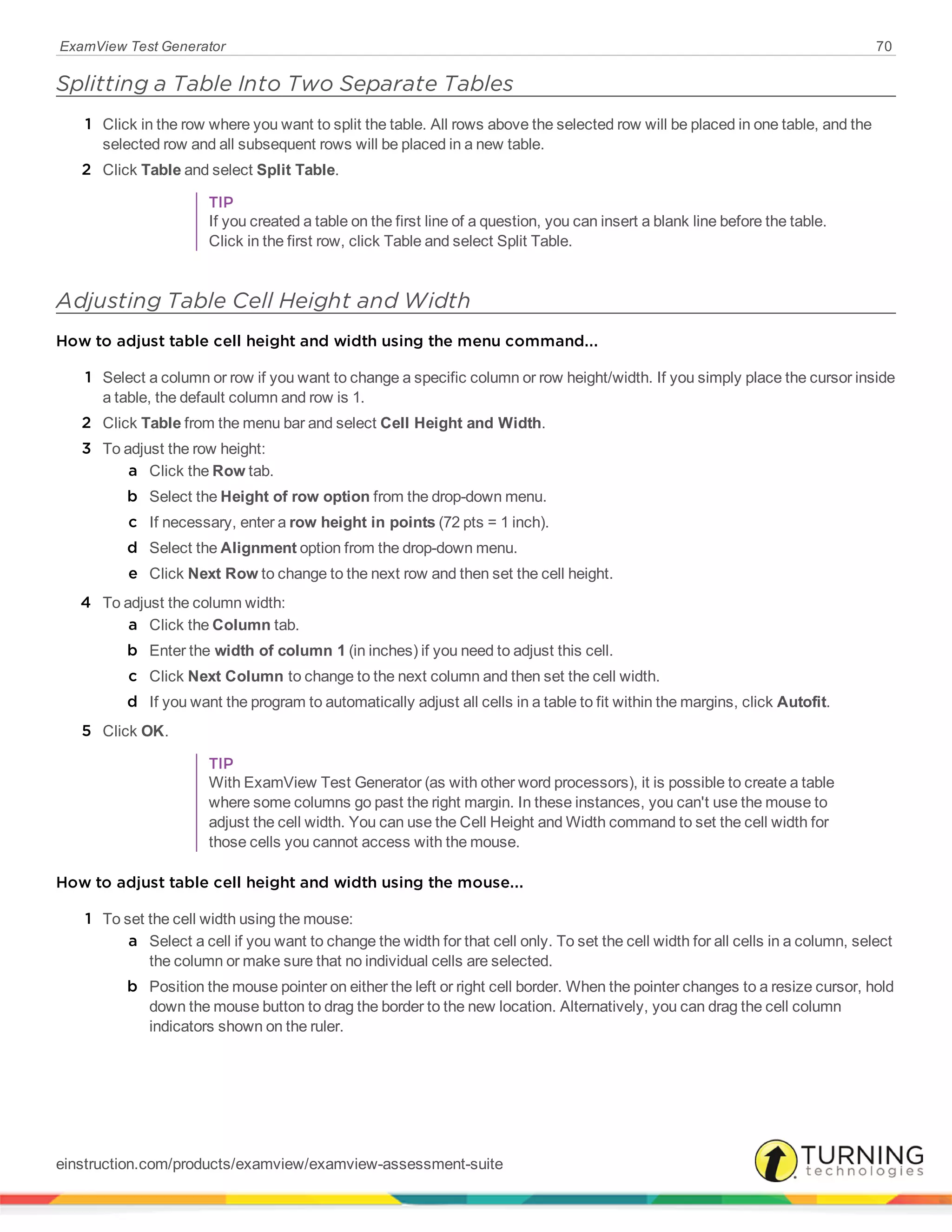 ExamView Test Generator 70
Splitting a Table Into Two Separate Tables
1 Click in the row where you want to split the table. All rows above the selected row will be placed in one table, and the
selected row and all subsequent rows will be placed in a new table.
2 Click Table and select Split Table.
TIP
If you created a table on the first line of a question, you can insert a blank line before the table.
Click in the first row, click Table and select Split Table.
Adjusting Table Cell Height and Width
How to adjust table cell height and width using the menu command...
1 Select a column or row if you want to change a specific column or row height/width. If you simply place the cursor inside
a table, the default column and row is 1.
2 Click Table from the menu bar and select Cell Height and Width.
3 To adjust the row height:
a Click the Row tab.
b Select the Height of row option from the drop-down menu.
c If necessary, enter a row height in points (72 pts = 1 inch).
d Select the Alignment option from the drop-down menu.
e Click Next Row to change to the next row and then set the cell height.
4 To adjust the column width:
a Click the Column tab.
b Enter the width of column 1 (in inches) if you need to adjust this cell.
c Click Next Column to change to the next column and then set the cell width.
d If you want the program to automatically adjust all cells in a table to fit within the margins, click Autofit.
5 Click OK.
TIP
With ExamView Test Generator (as with other word processors), it is possible to create a table
where some columns go past the right margin. In these instances, you can't use the mouse to
adjust the cell width. You can use the Cell Height and Width command to set the cell width for
those cells you cannot access with the mouse.
How to adjust table cell height and width using the mouse...
1 To set the cell width using the mouse:
a Select a cell if you want to change the width for that cell only. To set the cell width for all cells in a column, select
the column or make sure that no individual cells are selected.
b Position the mouse pointer on either the left or right cell border. When the pointer changes to a resize cursor, hold
down the mouse button to drag the border to the new location. Alternatively, you can drag the cell column
indicators shown on the ruler.
einstruction.com/products/examview/examview-assessment-suite
 