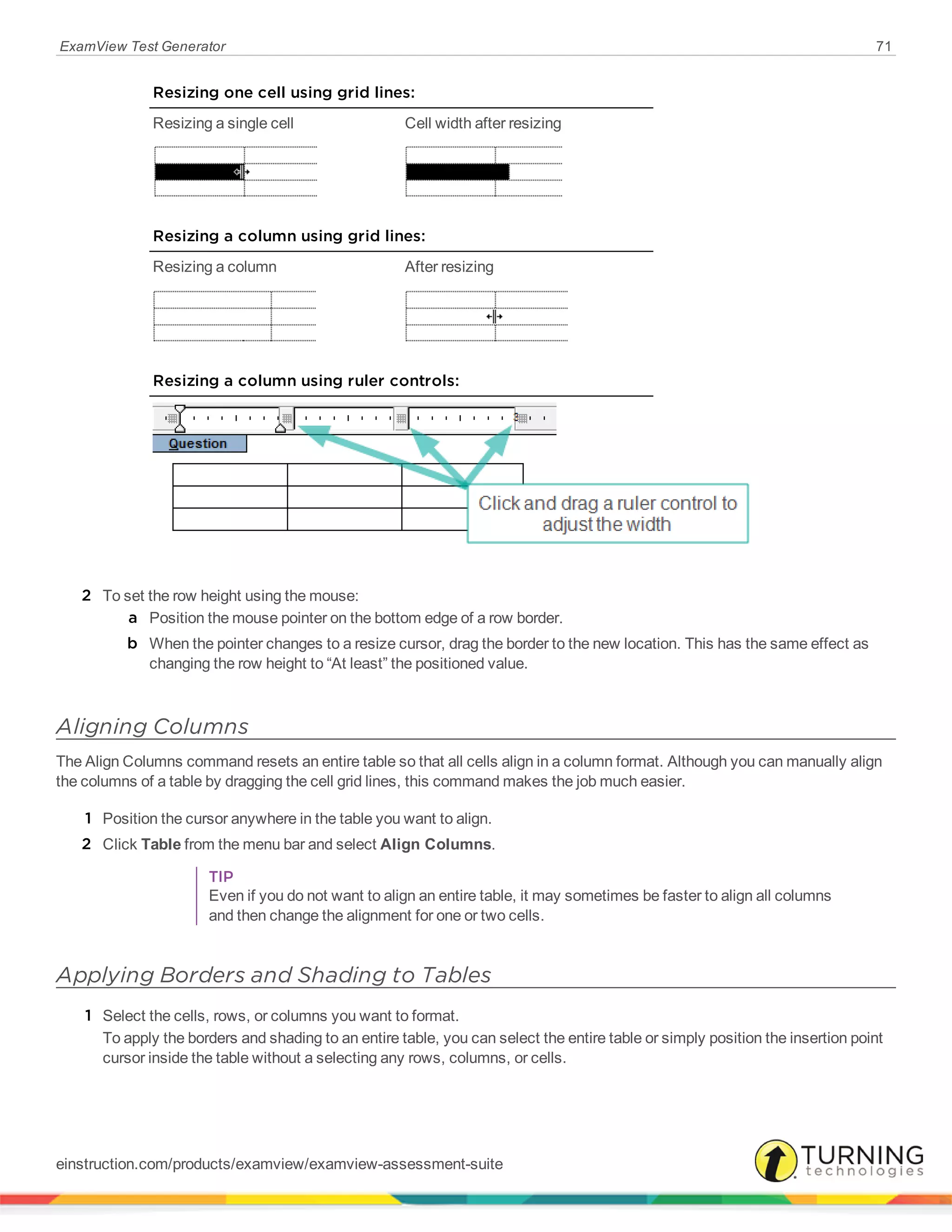 ExamView Test Generator 71
Resizing one cell using grid lines:
Resizing a single cell Cell width after resizing
Resizing a column using grid lines:
Resizing a column After resizing
Resizing a column using ruler controls:
2 To set the row height using the mouse:
a Position the mouse pointer on the bottom edge of a row border.
b When the pointer changes to a resize cursor, drag the border to the new location. This has the same effect as
changing the row height to “At least” the positioned value.
Aligning Columns
The Align Columns command resets an entire table so that all cells align in a column format. Although you can manually align
the columns of a table by dragging the cell grid lines, this command makes the job much easier.
1 Position the cursor anywhere in the table you want to align.
2 Click Table from the menu bar and select Align Columns.
TIP
Even if you do not want to align an entire table, it may sometimes be faster to align all columns
and then change the alignment for one or two cells.
Applying Borders and Shading to Tables
1 Select the cells, rows, or columns you want to format.
To apply the borders and shading to an entire table, you can select the entire table or simply position the insertion point
cursor inside the table without a selecting any rows, columns, or cells.
einstruction.com/products/examview/examview-assessment-suite
 