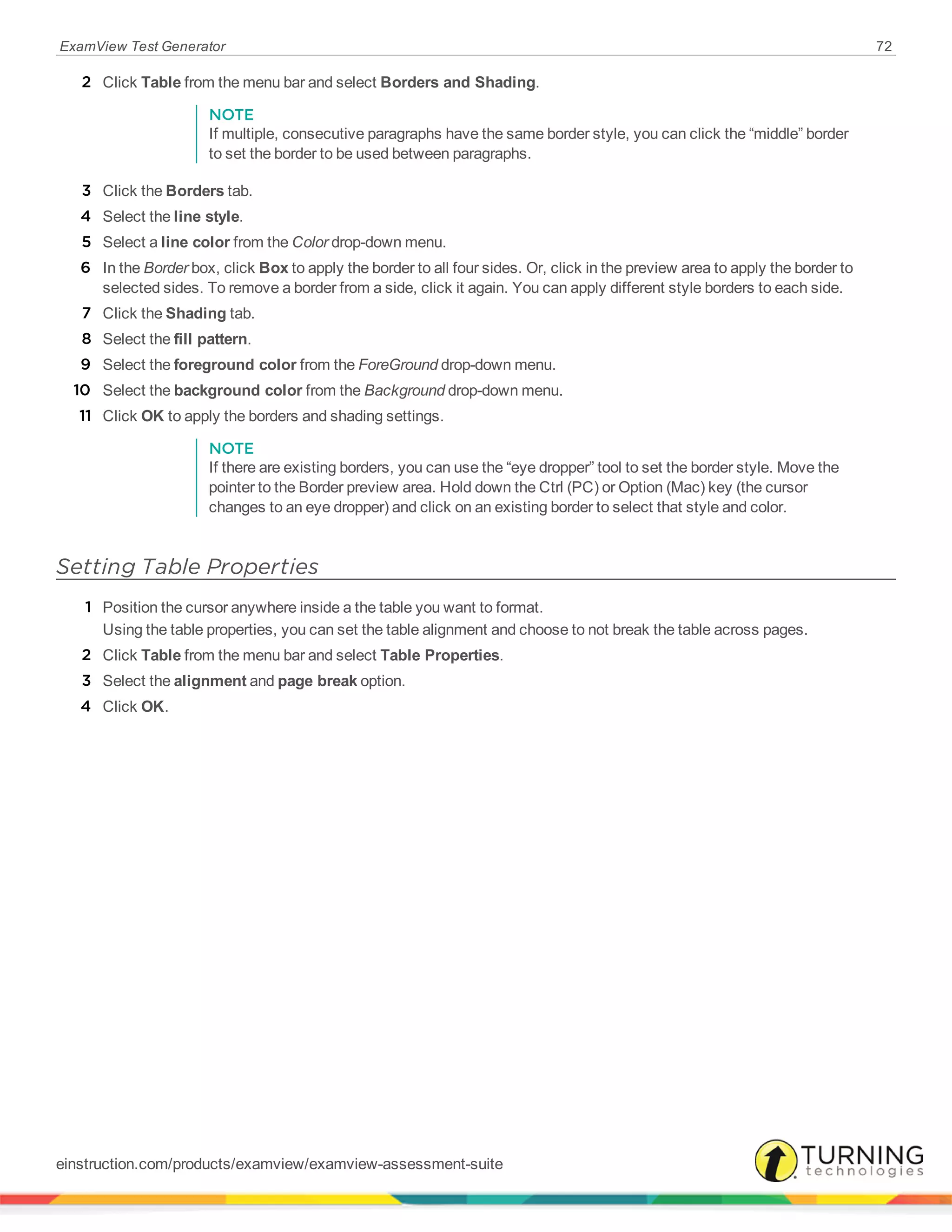 ExamView Test Generator 72
2 Click Table from the menu bar and select Borders and Shading.
NOTE
If multiple, consecutive paragraphs have the same border style, you can click the “middle” border
to set the border to be used between paragraphs.
3 Click the Borders tab.
4 Select the line style.
5 Select a line color from the Color drop-down menu.
6 In the Border box, click Box to apply the border to all four sides. Or, click in the preview area to apply the border to
selected sides. To remove a border from a side, click it again. You can apply different style borders to each side.
7 Click the Shading tab.
8 Select the fill pattern.
9 Select the foreground color from the ForeGround drop-down menu.
10 Select the background color from the Background drop-down menu.
11 Click OK to apply the borders and shading settings.
NOTE
If there are existing borders, you can use the “eye dropper” tool to set the border style. Move the
pointer to the Border preview area. Hold down the Ctrl (PC) or Option (Mac) key (the cursor
changes to an eye dropper) and click on an existing border to select that style and color.
Setting Table Properties
1 Position the cursor anywhere inside a the table you want to format.
Using the table properties, you can set the table alignment and choose to not break the table across pages.
2 Click Table from the menu bar and select Table Properties.
3 Select the alignment and page break option.
4 Click OK.
einstruction.com/products/examview/examview-assessment-suite
 