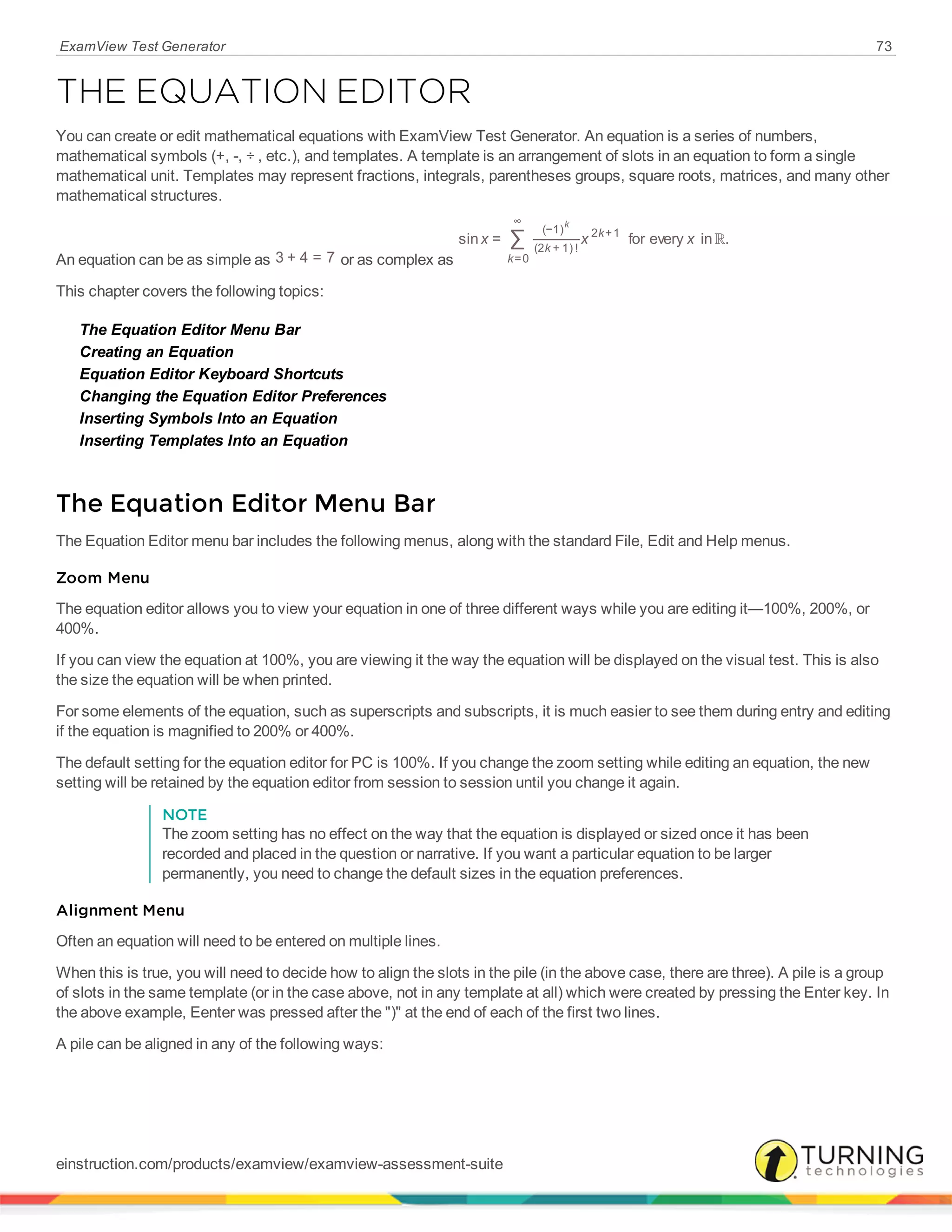 ExamView Test Generator 73
THE EQUATION EDITOR
You can create or edit mathematical equations with ExamView Test Generator. An equation is a series of numbers,
mathematical symbols (+, -, ÷ , etc.), and templates. A template is an arrangement of slots in an equation to form a single
mathematical unit. Templates may represent fractions, integrals, parentheses groups, square roots, matrices, and many other
mathematical structures.
An equation can be as simple as 3 + 4 = 7 or as complex as
R∑x x xsin = for every in .
k
k
k
=0
∞
(−1)
(2 + 1) !
2 +1
k
This chapter covers the following topics:
The Equation Editor Menu Bar
Creating an Equation
Equation Editor Keyboard Shortcuts
Changing the Equation Editor Preferences
Inserting Symbols Into an Equation
Inserting Templates Into an Equation
The Equation Editor Menu Bar
The Equation Editor menu bar includes the following menus, along with the standard File, Edit and Help menus.
Zoom Menu
The equation editor allows you to view your equation in one of three different ways while you are editing it—100%, 200%, or
400%.
If you can view the equation at 100%, you are viewing it the way the equation will be displayed on the visual test. This is also
the size the equation will be when printed.
For some elements of the equation, such as superscripts and subscripts, it is much easier to see them during entry and editing
if the equation is magnified to 200% or 400%.
The default setting for the equation editor for PC is 100%. If you change the zoom setting while editing an equation, the new
setting will be retained by the equation editor from session to session until you change it again.
NOTE
The zoom setting has no effect on the way that the equation is displayed or sized once it has been
recorded and placed in the question or narrative. If you want a particular equation to be larger
permanently, you need to change the default sizes in the equation preferences.
Alignment Menu
Often an equation will need to be entered on multiple lines.
When this is true, you will need to decide how to align the slots in the pile (in the above case, there are three). A pile is a group
of slots in the same template (or in the case above, not in any template at all) which were created by pressing the Enter key. In
the above example, Eenter was pressed after the ")" at the end of each of the first two lines.
A pile can be aligned in any of the following ways:
einstruction.com/products/examview/examview-assessment-suite
 