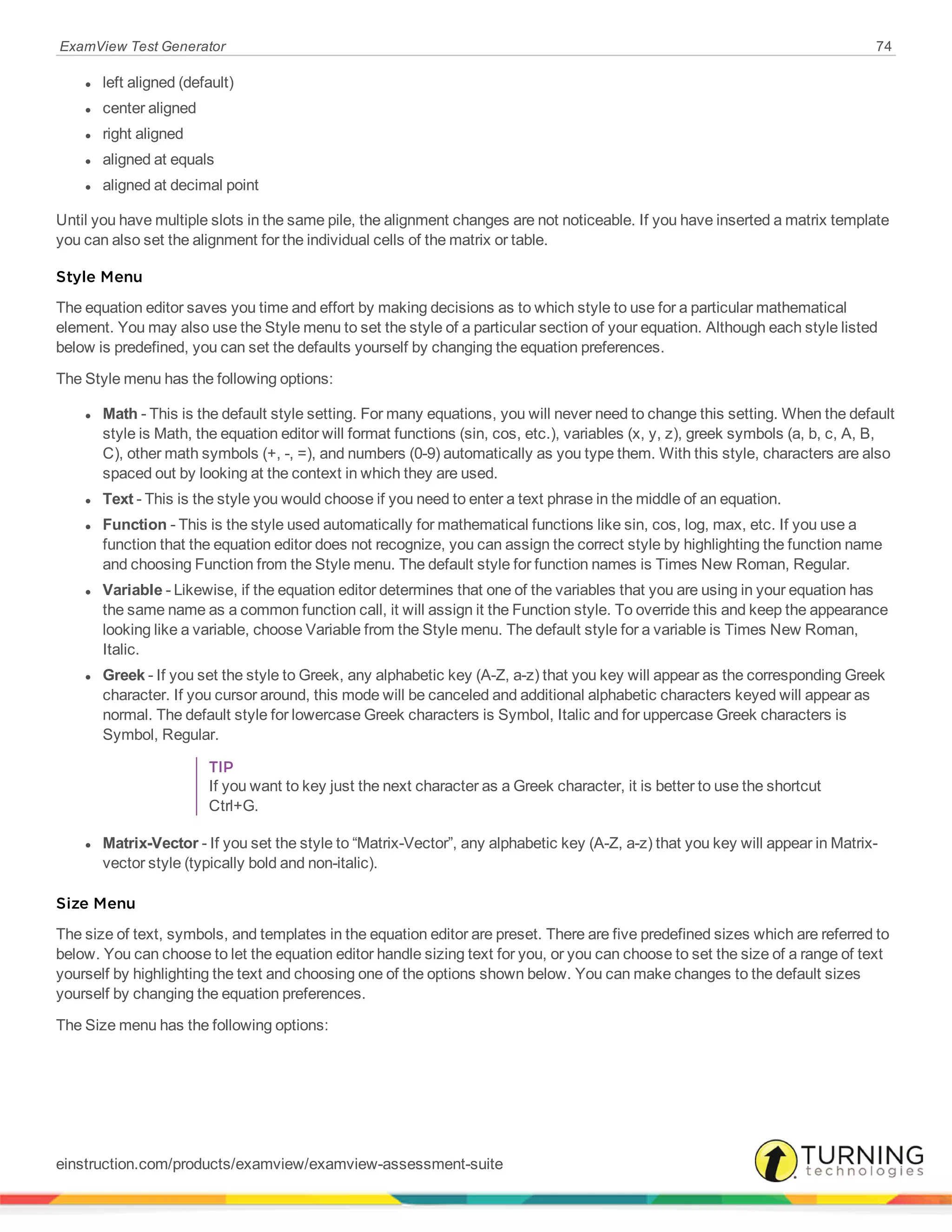 ExamView Test Generator 74
l left aligned (default)
l center aligned
l right aligned
l aligned at equals
l aligned at decimal point
Until you have multiple slots in the same pile, the alignment changes are not noticeable. If you have inserted a matrix template
you can also set the alignment for the individual cells of the matrix or table.
Style Menu
The equation editor saves you time and effort by making decisions as to which style to use for a particular mathematical
element. You may also use the Style menu to set the style of a particular section of your equation. Although each style listed
below is predefined, you can set the defaults yourself by changing the equation preferences.
The Style menu has the following options:
l Math - This is the default style setting. For many equations, you will never need to change this setting. When the default
style is Math, the equation editor will format functions (sin, cos, etc.), variables (x, y, z), greek symbols (a, b, c, A, B,
C), other math symbols (+, -, =), and numbers (0-9) automatically as you type them. With this style, characters are also
spaced out by looking at the context in which they are used.
l Text - This is the style you would choose if you need to enter a text phrase in the middle of an equation.
l Function - This is the style used automatically for mathematical functions like sin, cos, log, max, etc. If you use a
function that the equation editor does not recognize, you can assign the correct style by highlighting the function name
and choosing Function from the Style menu. The default style for function names is Times New Roman, Regular.
l Variable - Likewise, if the equation editor determines that one of the variables that you are using in your equation has
the same name as a common function call, it will assign it the Function style. To override this and keep the appearance
looking like a variable, choose Variable from the Style menu. The default style for a variable is Times New Roman,
Italic.
l Greek - If you set the style to Greek, any alphabetic key (A-Z, a-z) that you key will appear as the corresponding Greek
character. If you cursor around, this mode will be canceled and additional alphabetic characters keyed will appear as
normal. The default style for lowercase Greek characters is Symbol, Italic and for uppercase Greek characters is
Symbol, Regular.
TIP
If you want to key just the next character as a Greek character, it is better to use the shortcut
Ctrl+G.
l Matrix-Vector - If you set the style to “Matrix-Vector”, any alphabetic key (A-Z, a-z) that you key will appear in Matrix-
vector style (typically bold and non-italic).
Size Menu
The size of text, symbols, and templates in the equation editor are preset. There are five predefined sizes which are referred to
below. You can choose to let the equation editor handle sizing text for you, or you can choose to set the size of a range of text
yourself by highlighting the text and choosing one of the options shown below. You can make changes to the default sizes
yourself by changing the equation preferences.
The Size menu has the following options:
einstruction.com/products/examview/examview-assessment-suite
 