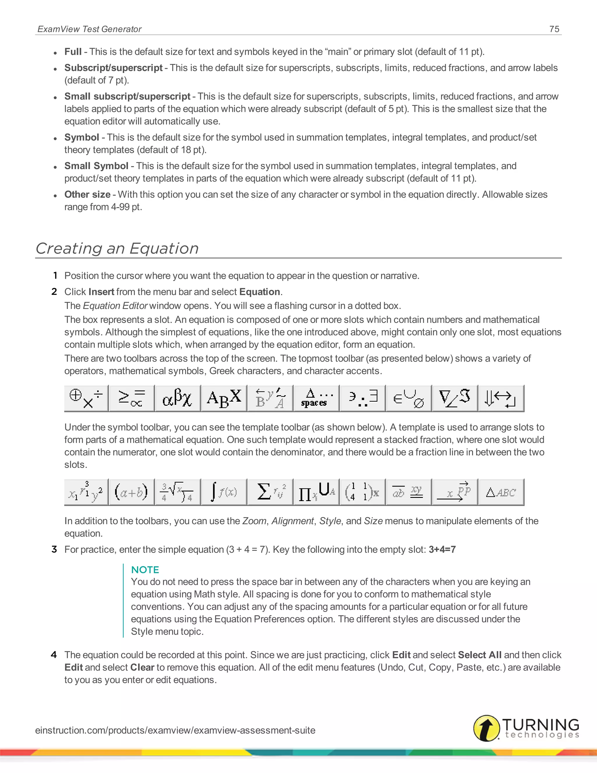 ExamView Test Generator 75
l Full - This is the default size for text and symbols keyed in the “main” or primary slot (default of 11 pt).
l Subscript/superscript - This is the default size for superscripts, subscripts, limits, reduced fractions, and arrow labels
(default of 7 pt).
l Small subscript/superscript - This is the default size for superscripts, subscripts, limits, reduced fractions, and arrow
labels applied to parts of the equation which were already subscript (default of 5 pt). This is the smallest size that the
equation editor will automatically use.
l Symbol - This is the default size for the symbol used in summation templates, integral templates, and product/set
theory templates (default of 18 pt).
l Small Symbol - This is the default size for the symbol used in summation templates, integral templates, and
product/set theory templates in parts of the equation which were already subscript (default of 11 pt).
l Other size - With this option you can set the size of any character or symbol in the equation directly. Allowable sizes
range from 4-99 pt.
Creating an Equation
1 Position the cursor where you want the equation to appear in the question or narrative.
2 Click Insert from the menu bar and select Equation.
The Equation Editor window opens. You will see a flashing cursor in a dotted box.
The box represents a slot. An equation is composed of one or more slots which contain numbers and mathematical
symbols. Although the simplest of equations, like the one introduced above, might contain only one slot, most equations
contain multiple slots which, when arranged by the equation editor, form an equation.
There are two toolbars across the top of the screen. The topmost toolbar (as presented below) shows a variety of
operators, mathematical symbols, Greek characters, and character accents.
Under the symbol toolbar, you can see the template toolbar (as shown below). A template is used to arrange slots to
form parts of a mathematical equation. One such template would represent a stacked fraction, where one slot would
contain the numerator, one slot would contain the denominator, and there would be a fraction line in between the two
slots.
In addition to the toolbars, you can use the Zoom, Alignment, Style, and Size menus to manipulate elements of the
equation.
3 For practice, enter the simple equation (3 + 4 = 7). Key the following into the empty slot: 3+4=7
NOTE
You do not need to press the space bar in between any of the characters when you are keying an
equation using Math style. All spacing is done for you to conform to mathematical style
conventions. You can adjust any of the spacing amounts for a particular equation or for all future
equations using the Equation Preferences option. The different styles are discussed under the
Style menu topic.
4 The equation could be recorded at this point. Since we are just practicing, click Edit and select Select All and then click
Edit and select Clear to remove this equation. All of the edit menu features (Undo, Cut, Copy, Paste, etc.) are available
to you as you enter or edit equations.
einstruction.com/products/examview/examview-assessment-suite
 