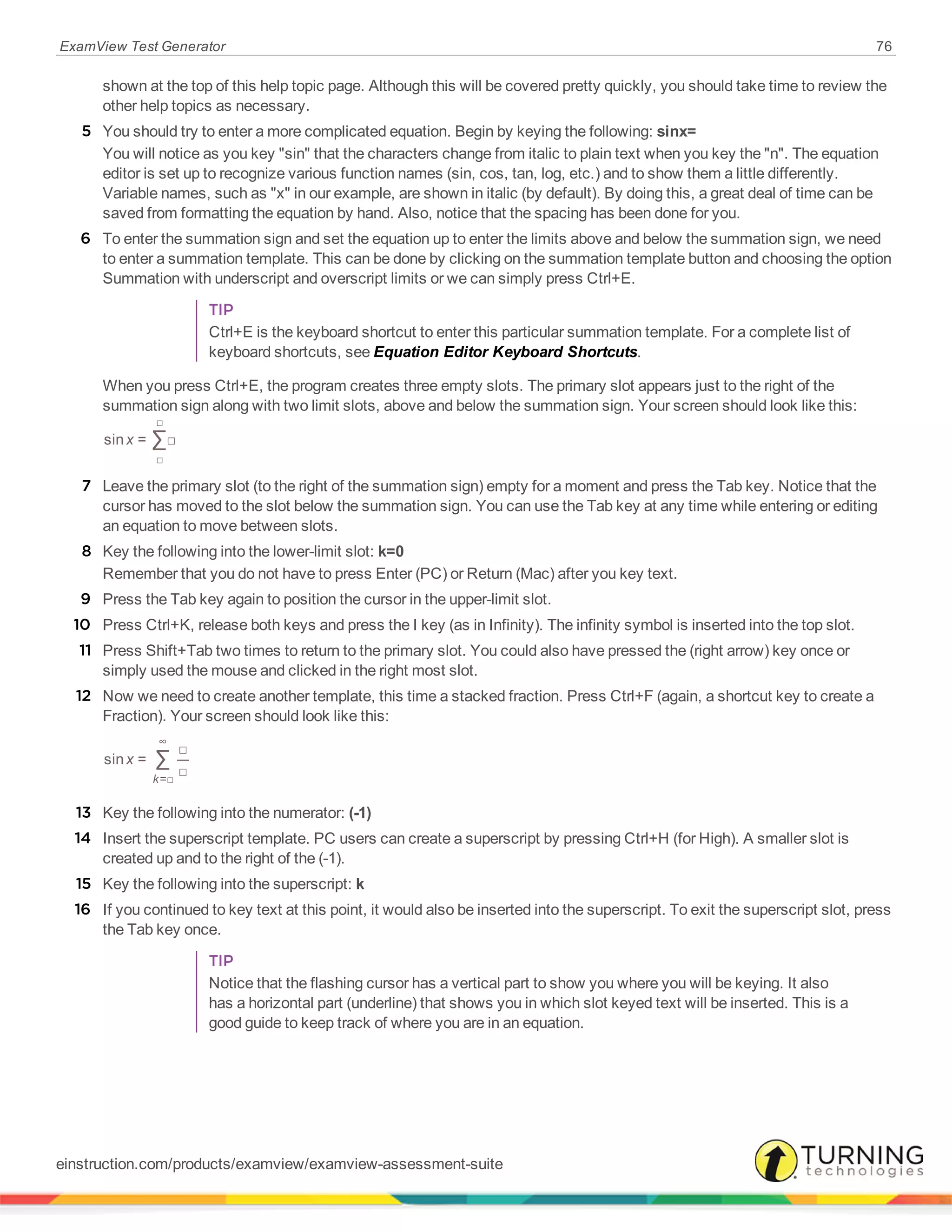ExamView Test Generator 76
shown at the top of this help topic page. Although this will be covered pretty quickly, you should take time to review the
other help topics as necessary.
5 You should try to enter a more complicated equation. Begin by keying the following: sinx=
You will notice as you key "sin" that the characters change from italic to plain text when you key the "n". The equation
editor is set up to recognize various function names (sin, cos, tan, log, etc.) and to show them a little differently.
Variable names, such as "x" in our example, are shown in italic (by default). By doing this, a great deal of time can be
saved from formatting the equation by hand. Also, notice that the spacing has been done for you.
6 To enter the summation sign and set the equation up to enter the limits above and below the summation sign, we need
to enter a summation template. This can be done by clicking on the summation template button and choosing the option
Summation with underscript and overscript limits or we can simply press Ctrl+E.
TIP
Ctrl+E is the keyboard shortcut to enter this particular summation template. For a complete list of
keyboard shortcuts, see Equation Editor Keyboard Shortcuts.
When you press Ctrl+E, the program creates three empty slots. The primary slot appears just to the right of the
summation sign along with two limit slots, above and below the summation sign. Your screen should look like this:
∑xsin = □
□
□
7 Leave the primary slot (to the right of the summation sign) empty for a moment and press the Tab key. Notice that the
cursor has moved to the slot below the summation sign. You can use the Tab key at any time while entering or editing
an equation to move between slots.
8 Key the following into the lower-limit slot: k=0
Remember that you do not have to press Enter (PC) or Return (Mac) after you key text.
9 Press the Tab key again to position the cursor in the upper-limit slot.
10 Press Ctrl+K, release both keys and press the I key (as in Infinity). The infinity symbol is inserted into the top slot.
11 Press Shift+Tab two times to return to the primary slot. You could also have pressed the (right arrow) key once or
simply used the mouse and clicked in the right most slot.
12 Now we need to create another template, this time a stacked fraction. Press Ctrl+F (again, a shortcut key to create a
Fraction). Your screen should look like this:
∑xsin =
□
□k=□
∞
13 Key the following into the numerator: (-1)
14 Insert the superscript template. PC users can create a superscript by pressing Ctrl+H (for High). A smaller slot is
created up and to the right of the (-1).
15 Key the following into the superscript: k
16 If you continued to key text at this point, it would also be inserted into the superscript. To exit the superscript slot, press
the Tab key once.
TIP
Notice that the flashing cursor has a vertical part to show you where you will be keying. It also
has a horizontal part (underline) that shows you in which slot keyed text will be inserted. This is a
good guide to keep track of where you are in an equation.
einstruction.com/products/examview/examview-assessment-suite
 