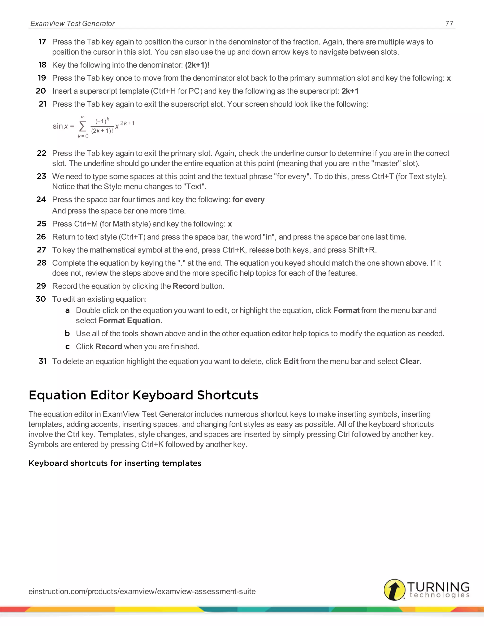 ExamView Test Generator 77
17 Press the Tab key again to position the cursor in the denominator of the fraction. Again, there are multiple ways to
position the cursor in this slot. You can also use the up and down arrow keys to navigate between slots.
18 Key the following into the denominator: (2k+1)!
19 Press the Tab key once to move from the denominator slot back to the primary summation slot and key the following: x
20 Insert a superscript template (Ctrl+H for PC) and key the following as the superscript: 2k+1
21 Press the Tab key again to exit the superscript slot. Your screen should look like the following:
∑x xsin =
k
k
k
=0
∞
(−1)
(2 + 1) !
2 +1
k
22 Press the Tab key again to exit the primary slot. Again, check the underline cursor to determine if you are in the correct
slot. The underline should go under the entire equation at this point (meaning that you are in the "master" slot).
23 We need to type some spaces at this point and the textual phrase "for every". To do this, press Ctrl+T (for Text style).
Notice that the Style menu changes to "Text".
24 Press the space bar four times and key the following: for every
And press the space bar one more time.
25 Press Ctrl+M (for Math style) and key the following: x
26 Return to text style (Ctrl+T) and press the space bar, the word "in", and press the space bar one last time.
27 To key the mathematical symbol at the end, press Ctrl+K, release both keys, and press Shift+R.
28 Complete the equation by keying the "." at the end. The equation you keyed should match the one shown above. If it
does not, review the steps above and the more specific help topics for each of the features.
29 Record the equation by clicking the Record button.
30 To edit an existing equation:
a Double-click on the equation you want to edit, or highlight the equation, click Format from the menu bar and
select Format Equation.
b Use all of the tools shown above and in the other equation editor help topics to modify the equation as needed.
c Click Record when you are finished.
31 To delete an equation highlight the equation you want to delete, click Edit from the menu bar and select Clear.
Equation Editor Keyboard Shortcuts
The equation editor in ExamView Test Generator includes numerous shortcut keys to make inserting symbols, inserting
templates, adding accents, inserting spaces, and changing font styles as easy as possible. All of the keyboard shortcuts
involve the Ctrl key. Templates, style changes, and spaces are inserted by simply pressing Ctrl followed by another key.
Symbols are entered by pressing Ctrl+K followed by another key.
Keyboard shortcuts for inserting templates
einstruction.com/products/examview/examview-assessment-suite
 
