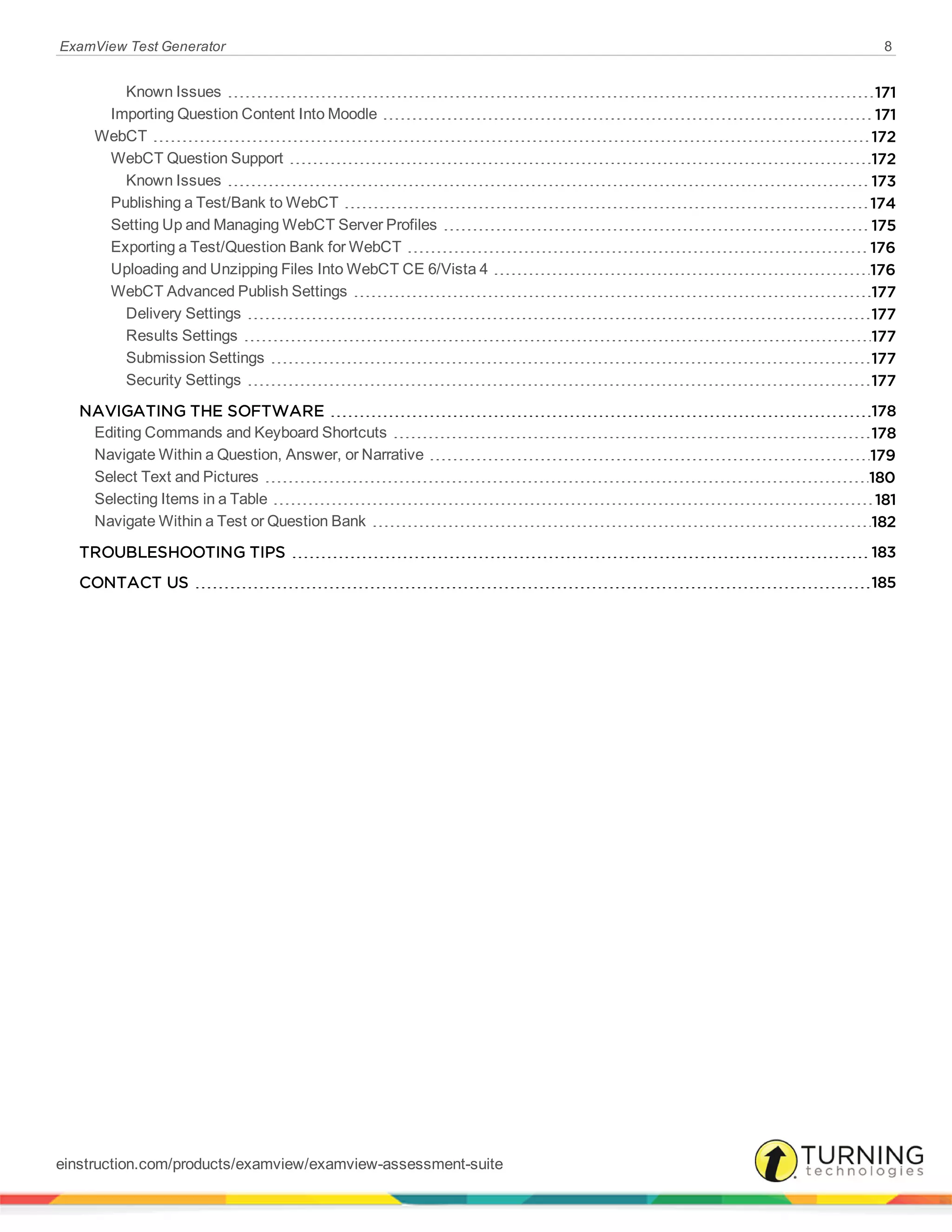 ExamView Test Generator 8
Known Issues 171
Importing Question Content Into Moodle 171
WebCT 172
WebCT Question Support 172
Known Issues 173
Publishing a Test/Bank to WebCT 174
Setting Up and Managing WebCT Server Profiles 175
Exporting a Test/Question Bank for WebCT 176
Uploading and Unzipping Files Into WebCT CE 6/Vista 4 176
WebCT Advanced Publish Settings 177
Delivery Settings 177
Results Settings 177
Submission Settings 177
Security Settings 177
NAVIGATING THE SOFTWARE 178
Editing Commands and Keyboard Shortcuts 178
Navigate Within a Question, Answer, or Narrative 179
Select Text and Pictures 180
Selecting Items in a Table 181
Navigate Within a Test or Question Bank 182
TROUBLESHOOTING TIPS 183
CONTACT US 185
einstruction.com/products/examview/examview-assessment-suite
 
