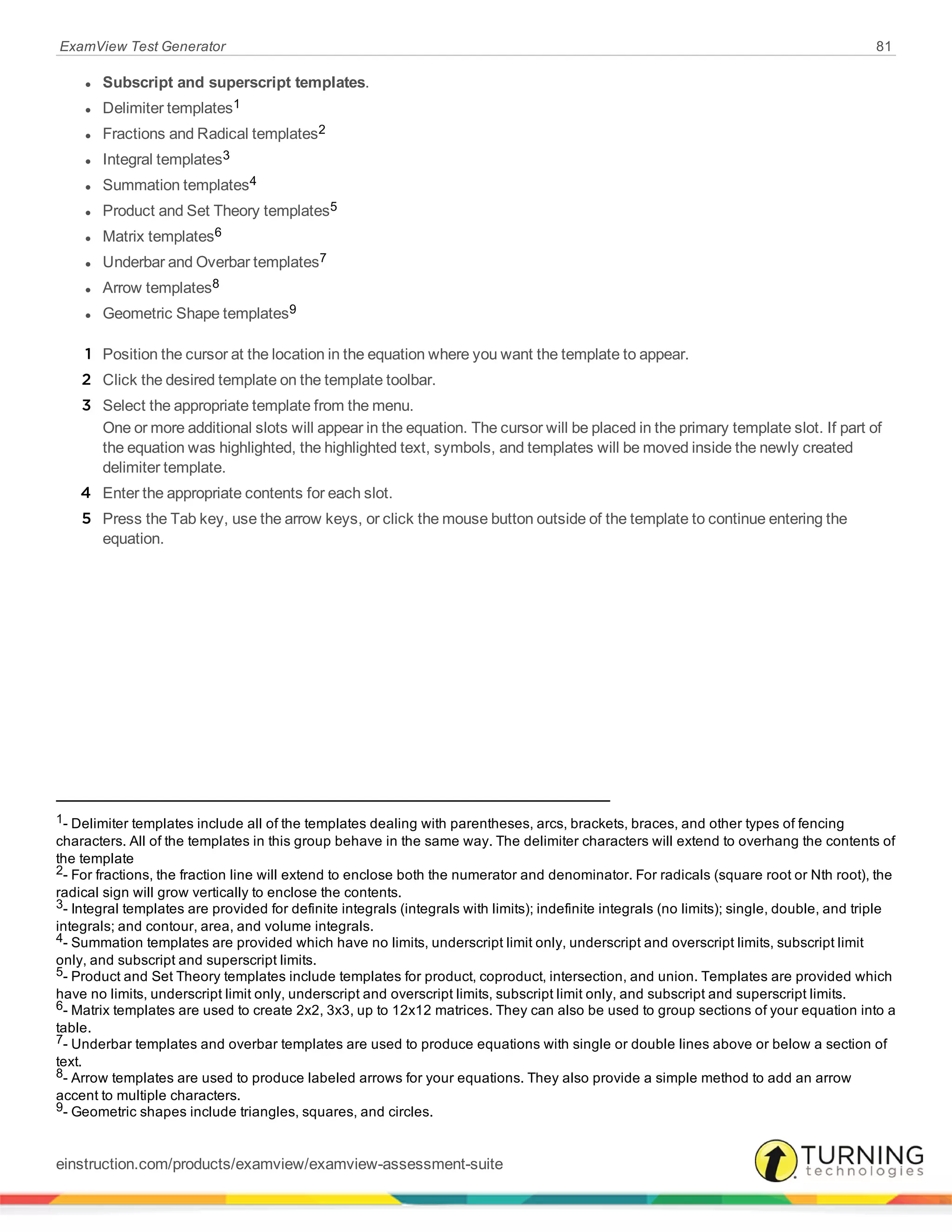 ExamView Test Generator 81
l Subscript and superscript templates.
l Delimiter templates1
l Fractions and Radical templates2
l Integral templates3
l Summation templates4
l Product and Set Theory templates5
l Matrix templates6
l Underbar and Overbar templates7
l Arrow templates8
l Geometric Shape templates9
1 Position the cursor at the location in the equation where you want the template to appear.
2 Click the desired template on the template toolbar.
3 Select the appropriate template from the menu.
One or more additional slots will appear in the equation. The cursor will be placed in the primary template slot. If part of
the equation was highlighted, the highlighted text, symbols, and templates will be moved inside the newly created
delimiter template.
4 Enter the appropriate contents for each slot.
5 Press the Tab key, use the arrow keys, or click the mouse button outside of the template to continue entering the
equation.
1- Delimiter templates include all of the templates dealing with parentheses, arcs, brackets, braces, and other types of fencing
characters. All of the templates in this group behave in the same way. The delimiter characters will extend to overhang the contents of
the template
2- For fractions, the fraction line will extend to enclose both the numerator and denominator. For radicals (square root or Nth root), the
radical sign will grow vertically to enclose the contents.
3- Integral templates are provided for definite integrals (integrals with limits); indefinite integrals (no limits); single, double, and triple
integrals; and contour, area, and volume integrals.
4- Summation templates are provided which have no limits, underscript limit only, underscript and overscript limits, subscript limit
only, and subscript and superscript limits.
5- Product and Set Theory templates include templates for product, coproduct, intersection, and union. Templates are provided which
have no limits, underscript limit only, underscript and overscript limits, subscript limit only, and subscript and superscript limits.
6- Matrix templates are used to create 2x2, 3x3, up to 12x12 matrices. They can also be used to group sections of your equation into a
table.
7- Underbar templates and overbar templates are used to produce equations with single or double lines above or below a section of
text.
8- Arrow templates are used to produce labeled arrows for your equations. They also provide a simple method to add an arrow
accent to multiple characters.
9- Geometric shapes include triangles, squares, and circles.
einstruction.com/products/examview/examview-assessment-suite
 