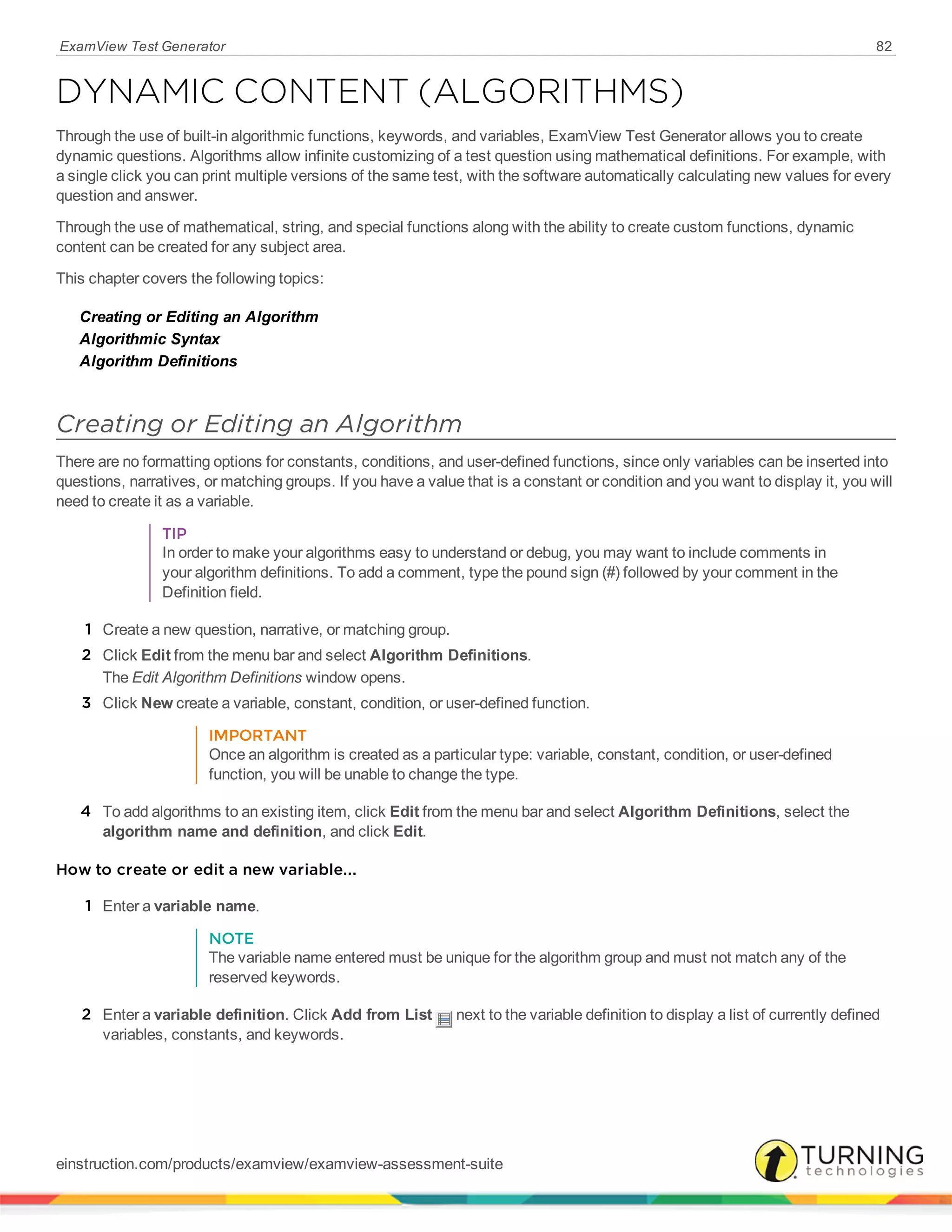 ExamView Test Generator 82
DYNAMIC CONTENT (ALGORITHMS)
Through the use of built-in algorithmic functions, keywords, and variables, ExamView Test Generator allows you to create
dynamic questions. Algorithms allow infinite customizing of a test question using mathematical definitions. For example, with
a single click you can print multiple versions of the same test, with the software automatically calculating new values for every
question and answer.
Through the use of mathematical, string, and special functions along with the ability to create custom functions, dynamic
content can be created for any subject area.
This chapter covers the following topics:
Creating or Editing an Algorithm
Algorithmic Syntax
Algorithm Definitions
Creating or Editing an Algorithm
There are no formatting options for constants, conditions, and user-defined functions, since only variables can be inserted into
questions, narratives, or matching groups. If you have a value that is a constant or condition and you want to display it, you will
need to create it as a variable.
TIP
In order to make your algorithms easy to understand or debug, you may want to include comments in
your algorithm definitions. To add a comment, type the pound sign (#) followed by your comment in the
Definition field.
1 Create a new question, narrative, or matching group.
2 Click Edit from the menu bar and select Algorithm Definitions.
The Edit Algorithm Definitions window opens.
3 Click New create a variable, constant, condition, or user-defined function.
IMPORTANT
Once an algorithm is created as a particular type: variable, constant, condition, or user-defined
function, you will be unable to change the type.
4 To add algorithms to an existing item, click Edit from the menu bar and select Algorithm Definitions, select the
algorithm name and definition, and click Edit.
How to create or edit a new variable...
1 Enter a variable name.
NOTE
The variable name entered must be unique for the algorithm group and must not match any of the
reserved keywords.
2 Enter a variable definition. Click Add from List next to the variable definition to display a list of currently defined
variables, constants, and keywords.
einstruction.com/products/examview/examview-assessment-suite
 