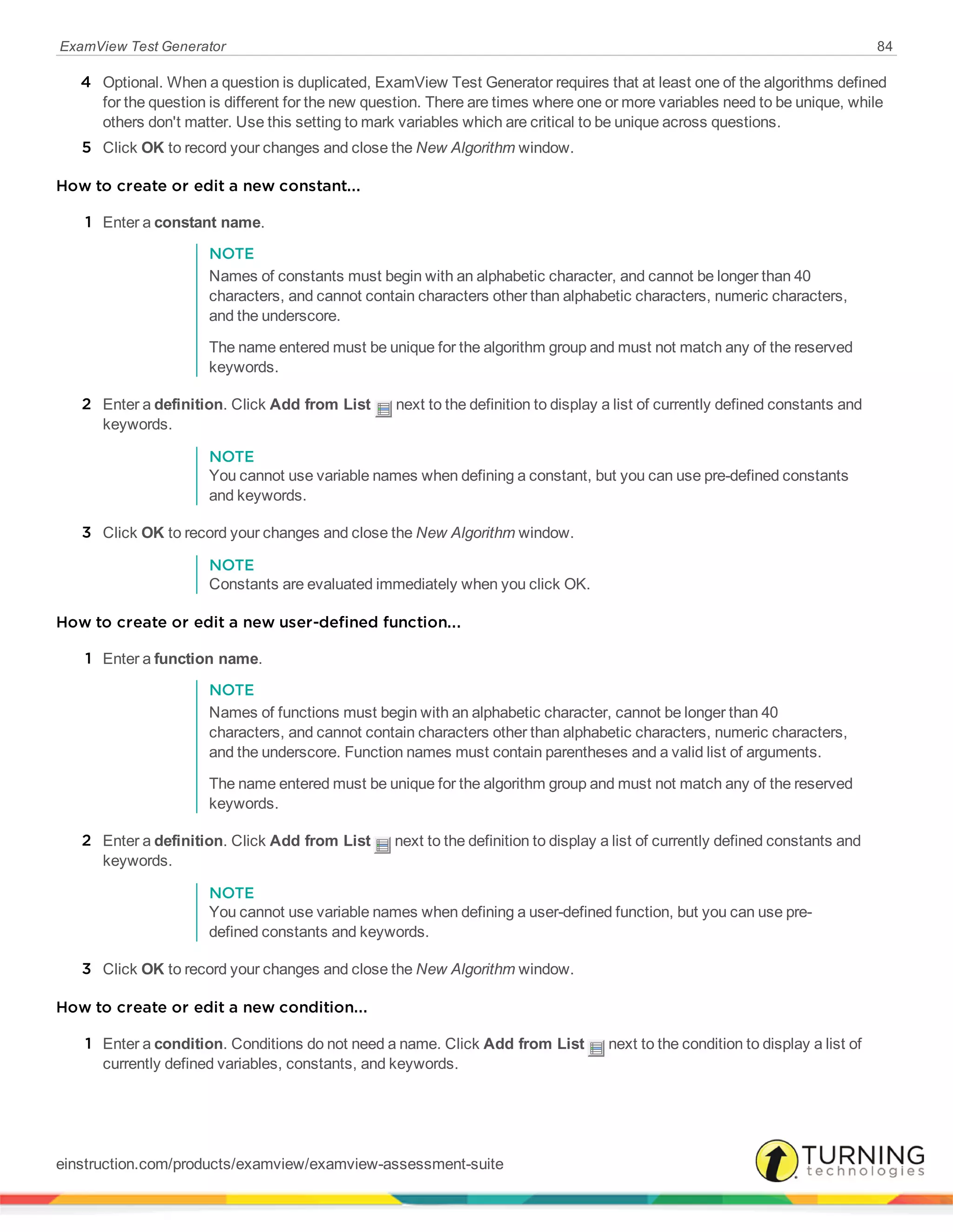 ExamView Test Generator 84
4 Optional. When a question is duplicated, ExamView Test Generator requires that at least one of the algorithms defined
for the question is different for the new question. There are times where one or more variables need to be unique, while
others don't matter. Use this setting to mark variables which are critical to be unique across questions.
5 Click OK to record your changes and close the New Algorithm window.
How to create or edit a new constant...
1 Enter a constant name.
NOTE
Names of constants must begin with an alphabetic character, and cannot be longer than 40
characters, and cannot contain characters other than alphabetic characters, numeric characters,
and the underscore.
The name entered must be unique for the algorithm group and must not match any of the reserved
keywords.
2 Enter a definition. Click Add from List next to the definition to display a list of currently defined constants and
keywords.
NOTE
You cannot use variable names when defining a constant, but you can use pre-defined constants
and keywords.
3 Click OK to record your changes and close the New Algorithm window.
NOTE
Constants are evaluated immediately when you click OK.
How to create or edit a new user-defined function...
1 Enter a function name.
NOTE
Names of functions must begin with an alphabetic character, cannot be longer than 40
characters, and cannot contain characters other than alphabetic characters, numeric characters,
and the underscore. Function names must contain parentheses and a valid list of arguments.
The name entered must be unique for the algorithm group and must not match any of the reserved
keywords.
2 Enter a definition. Click Add from List next to the definition to display a list of currently defined constants and
keywords.
NOTE
You cannot use variable names when defining a user-defined function, but you can use pre-
defined constants and keywords.
3 Click OK to record your changes and close the New Algorithm window.
How to create or edit a new condition...
1 Enter a condition. Conditions do not need a name. Click Add from List next to the condition to display a list of
currently defined variables, constants, and keywords.
einstruction.com/products/examview/examview-assessment-suite
 