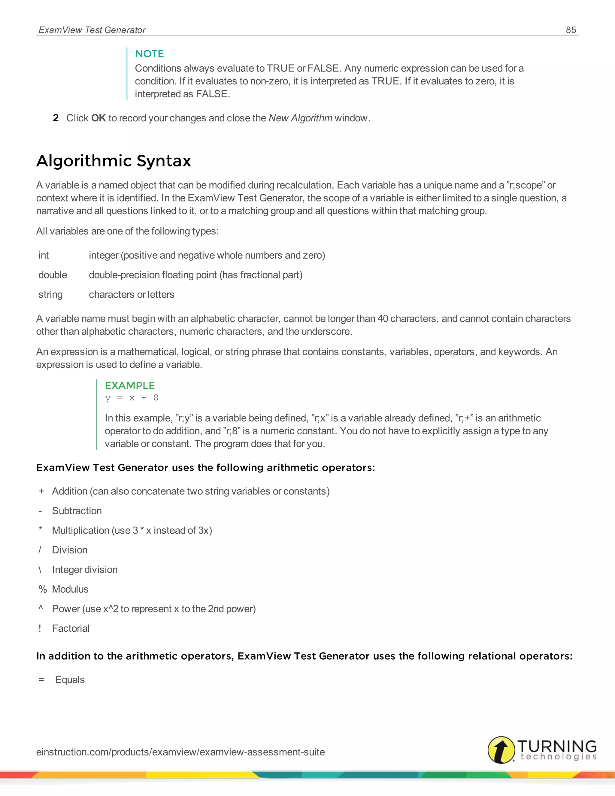 ExamView Test Generator 85
NOTE
Conditions always evaluate to TRUE or FALSE. Any numeric expression can be used for a
condition. If it evaluates to non-zero, it is interpreted as TRUE. If it evaluates to zero, it is
interpreted as FALSE.
2 Click OK to record your changes and close the New Algorithm window.
Algorithmic Syntax
A variable is a named object that can be modified during recalculation. Each variable has a unique name and a ”r;scope” or
context where it is identified. In the ExamView Test Generator, the scope of a variable is either limited to a single question, a
narrative and all questions linked to it, or to a matching group and all questions within that matching group.
All variables are one of the following types:
int integer (positive and negative whole numbers and zero)
double double-precision floating point (has fractional part)
string characters or letters
A variable name must begin with an alphabetic character, cannot be longer than 40 characters, and cannot contain characters
other than alphabetic characters, numeric characters, and the underscore.
An expression is a mathematical, logical, or string phrase that contains constants, variables, operators, and keywords. An
expression is used to define a variable.
EXAMPLE
y = x + 8
In this example, ”r;y” is a variable being defined, ”r;x” is a variable already defined, ”r;+” is an arithmetic
operator to do addition, and ”r;8” is a numeric constant. You do not have to explicitly assign a type to any
variable or constant. The program does that for you.
ExamView Test Generator uses the following arithmetic operators:
+ Addition (can also concatenate two string variables or constants)
- Subtraction
* Multiplication (use 3 * x instead of 3x)
/ Division
 Integer division
% Modulus
^ Power (use x^2 to represent x to the 2nd power)
! Factorial
In addition to the arithmetic operators, ExamView Test Generator uses the following relational operators:
= Equals
einstruction.com/products/examview/examview-assessment-suite
 