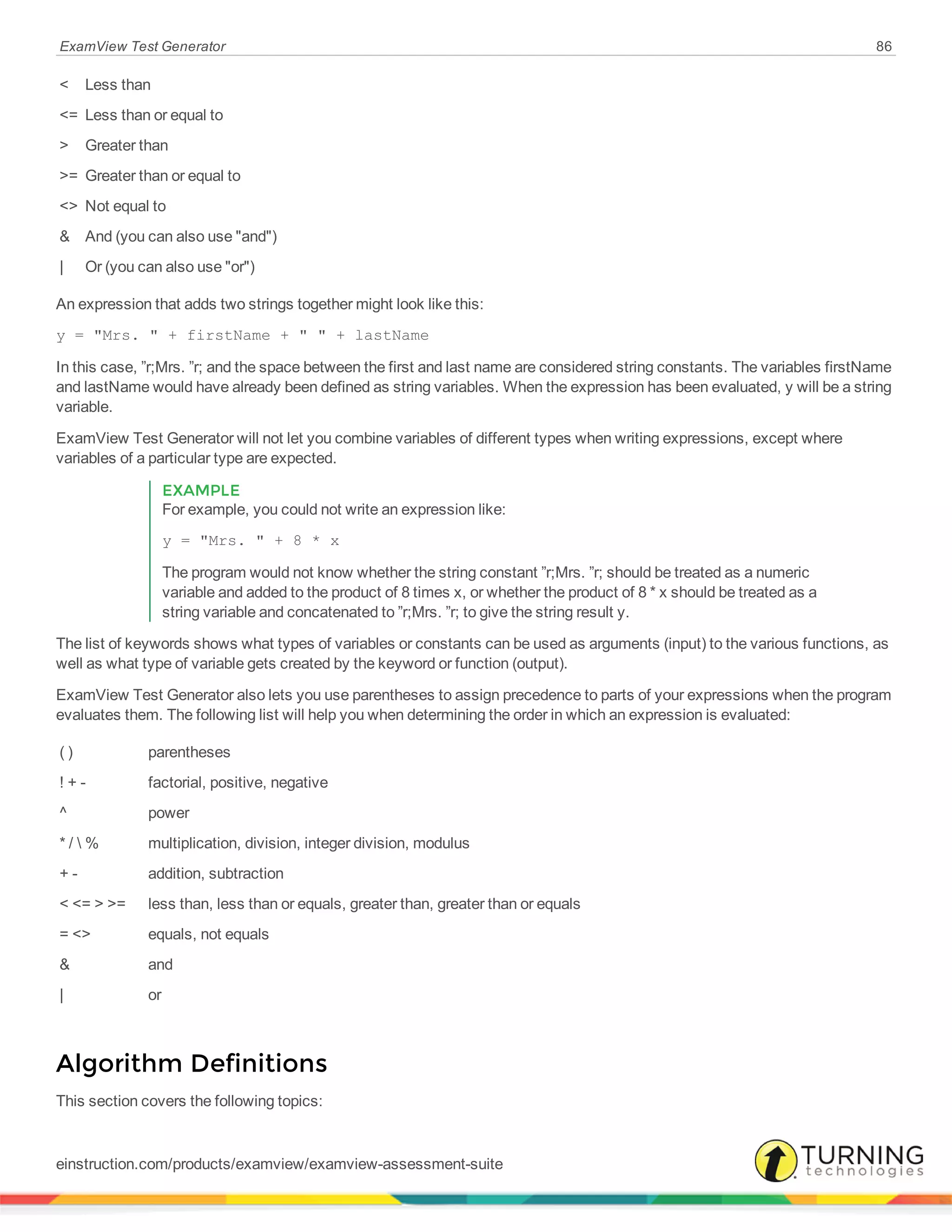 ExamView Test Generator 86
< Less than
<= Less than or equal to
> Greater than
>= Greater than or equal to
<> Not equal to
& And (you can also use "and")
| Or (you can also use "or")
An expression that adds two strings together might look like this:
y = "Mrs. " + firstName + " " + lastName
In this case, ”r;Mrs. ”r; and the space between the first and last name are considered string constants. The variables firstName
and lastName would have already been defined as string variables. When the expression has been evaluated, y will be a string
variable.
ExamView Test Generator will not let you combine variables of different types when writing expressions, except where
variables of a particular type are expected.
EXAMPLE
For example, you could not write an expression like:
y = "Mrs. " + 8 * x
The program would not know whether the string constant ”r;Mrs. ”r; should be treated as a numeric
variable and added to the product of 8 times x, or whether the product of 8 * x should be treated as a
string variable and concatenated to ”r;Mrs. ”r; to give the string result y.
The list of keywords shows what types of variables or constants can be used as arguments (input) to the various functions, as
well as what type of variable gets created by the keyword or function (output).
ExamView Test Generator also lets you use parentheses to assign precedence to parts of your expressions when the program
evaluates them. The following list will help you when determining the order in which an expression is evaluated:
( ) parentheses
! + - factorial, positive, negative
^ power
* /  % multiplication, division, integer division, modulus
+ - addition, subtraction
< <= > >= less than, less than or equals, greater than, greater than or equals
= <> equals, not equals
& and
| or
Algorithm Definitions
This section covers the following topics:
einstruction.com/products/examview/examview-assessment-suite
 