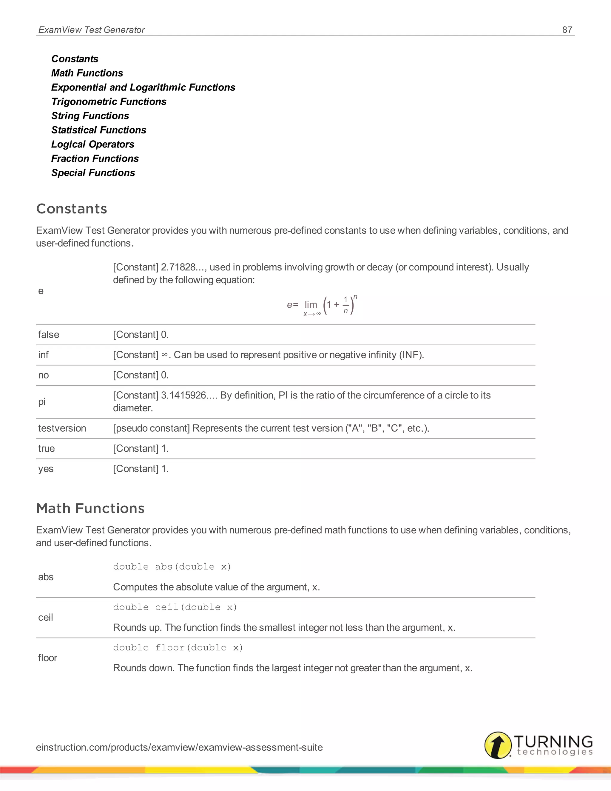 ExamView Test Generator 87
Constants
Math Functions
Exponential and Logarithmic Functions
Trigonometric Functions
String Functions
Statistical Functions
Logical Operators
Fraction Functions
Special Functions
Constants
ExamView Test Generator provides you with numerous pre-defined constants to use when defining variables, conditions, and
user-defined functions.
e
[Constant] 2.71828..., used in problems involving growth or decay (or compound interest). Usually
defined by the following equation:
( )e= lim 1 +
x n
n
→∞
1
false [Constant] 0.
inf [Constant] ∞. Can be used to represent positive or negative infinity (INF).
no [Constant] 0.
pi
[Constant] 3.1415926.... By definition, PI is the ratio of the circumference of a circle to its
diameter.
testversion [pseudo constant] Represents the current test version ("A", "B", "C", etc.).
true [Constant] 1.
yes [Constant] 1.
Math Functions
ExamView Test Generator provides you with numerous pre-defined math functions to use when defining variables, conditions,
and user-defined functions.
abs
double abs(double x)
Computes the absolute value of the argument, x.
ceil
double ceil(double x)
Rounds up. The function finds the smallest integer not less than the argument, x.
floor
double floor(double x)
Rounds down. The function finds the largest integer not greater than the argument, x.
einstruction.com/products/examview/examview-assessment-suite
 