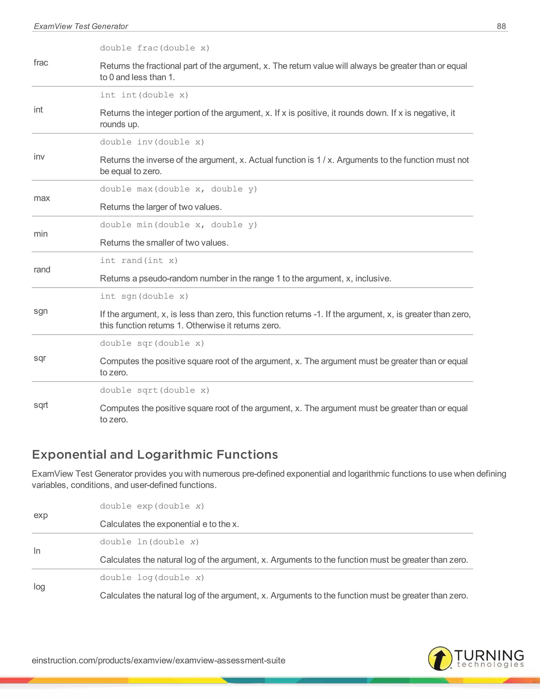 ExamView Test Generator 88
frac
double frac(double x)
Returns the fractional part of the argument, x. The return value will always be greater than or equal
to 0 and less than 1.
int
int int(double x)
Returns the integer portion of the argument, x. If x is positive, it rounds down. If x is negative, it
rounds up.
inv
double inv(double x)
Returns the inverse of the argument, x. Actual function is 1 / x. Arguments to the function must not
be equal to zero.
max
double max(double x, double y)
Returns the larger of two values.
min
double min(double x, double y)
Returns the smaller of two values.
rand
int rand(int x)
Returns a pseudo-random number in the range 1 to the argument, x, inclusive.
sgn
int sgn(double x)
If the argument, x, is less than zero, this function returns -1. If the argument, x, is greater than zero,
this function returns 1. Otherwise it returns zero.
sqr
double sqr(double x)
Computes the positive square root of the argument, x. The argument must be greater than or equal
to zero.
sqrt
double sqrt(double x)
Computes the positive square root of the argument, x. The argument must be greater than or equal
to zero.
Exponential and Logarithmic Functions
ExamView Test Generator provides you with numerous pre-defined exponential and logarithmic functions to use when defining
variables, conditions, and user-defined functions.
exp
double exp(double x)
Calculates the exponential e to the x.
ln
double ln(double x)
Calculates the natural log of the argument, x. Arguments to the function must be greater than zero.
log
double log(double x)
Calculates the natural log of the argument, x. Arguments to the function must be greater than zero.
einstruction.com/products/examview/examview-assessment-suite
 