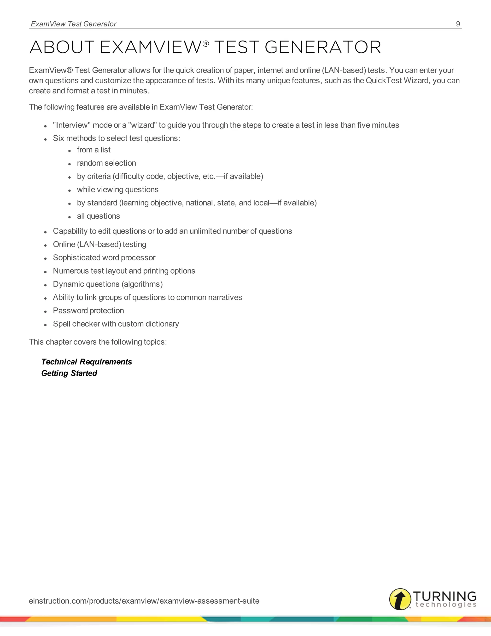 ExamView Test Generator 9
ABOUT EXAMVIEW® TEST GENERATOR
ExamView® Test Generator allows for the quick creation of paper, internet and online (LAN-based) tests. You can enter your
own questions and customize the appearance of tests. With its many unique features, such as the QuickTest Wizard, you can
create and format a test in minutes.
The following features are available in ExamView Test Generator:
l "Interview" mode or a "wizard" to guide you through the steps to create a test in less than five minutes
l Six methods to select test questions:
l from a list
l random selection
l by criteria (difficulty code, objective, etc.—if available)
l while viewing questions
l by standard (learning objective, national, state, and local—if available)
l all questions
l Capability to edit questions or to add an unlimited number of questions
l Online (LAN-based) testing
l Sophisticated word processor
l Numerous test layout and printing options
l Dynamic questions (algorithms)
l Ability to link groups of questions to common narratives
l Password protection
l Spell checker with custom dictionary
This chapter covers the following topics:
Technical Requirements
Getting Started
einstruction.com/products/examview/examview-assessment-suite
 