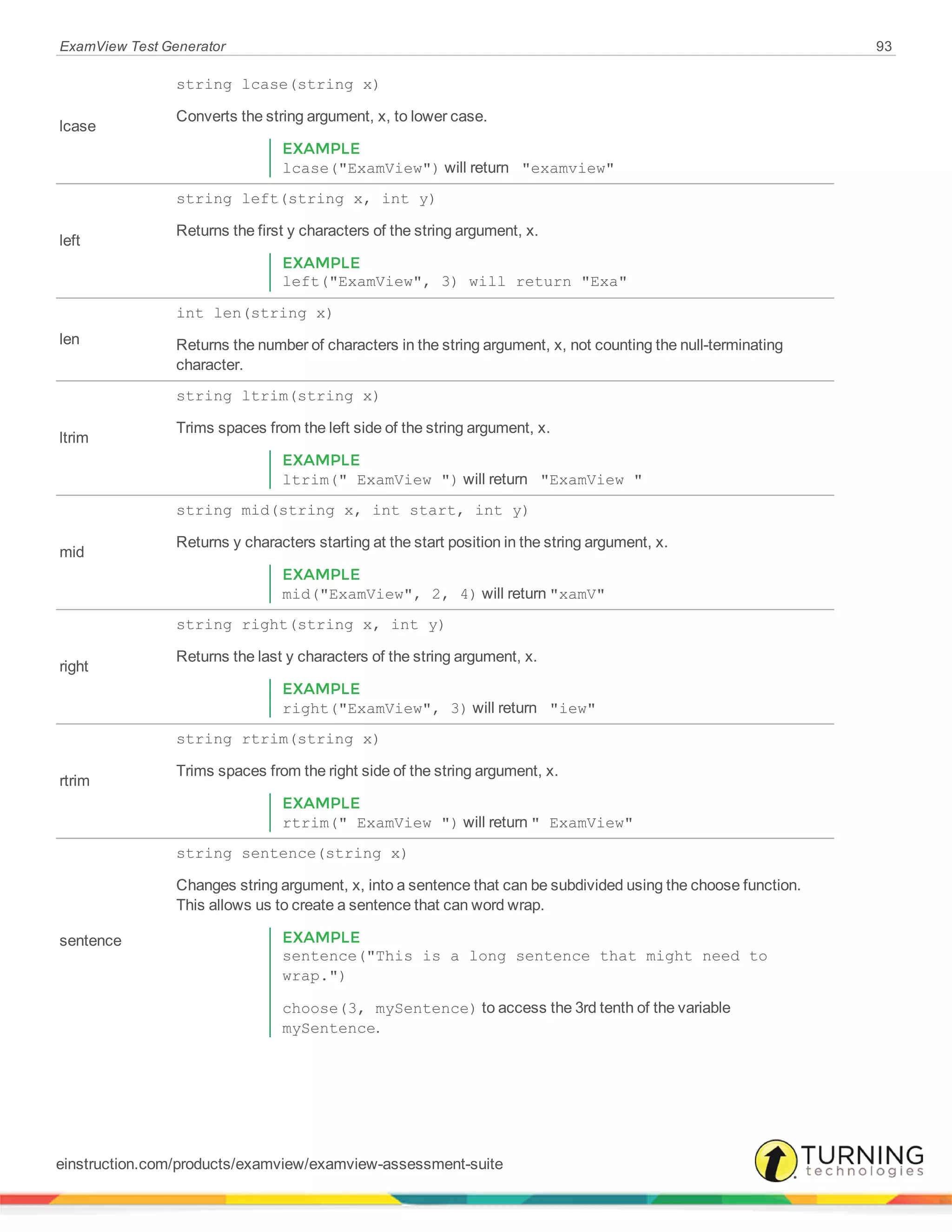 ExamView Test Generator 93
lcase
string lcase(string x)
Converts the string argument, x, to lower case.
EXAMPLE
lcase("ExamView") will return "examview"
left
string left(string x, int y)
Returns the first y characters of the string argument, x.
EXAMPLE
left("ExamView", 3) will return "Exa"
len
int len(string x)
Returns the number of characters in the string argument, x, not counting the null-terminating
character.
ltrim
string ltrim(string x)
Trims spaces from the left side of the string argument, x.
EXAMPLE
ltrim(" ExamView ") will return "ExamView "
mid
string mid(string x, int start, int y)
Returns y characters starting at the start position in the string argument, x.
EXAMPLE
mid("ExamView", 2, 4) will return "xamV"
right
string right(string x, int y)
Returns the last y characters of the string argument, x.
EXAMPLE
right("ExamView", 3) will return "iew"
rtrim
string rtrim(string x)
Trims spaces from the right side of the string argument, x.
EXAMPLE
rtrim(" ExamView ") will return " ExamView"
sentence
string sentence(string x)
Changes string argument, x, into a sentence that can be subdivided using the choose function.
This allows us to create a sentence that can word wrap.
EXAMPLE
sentence("This is a long sentence that might need to
wrap.")
choose(3, mySentence) to access the 3rd tenth of the variable
mySentence.
einstruction.com/products/examview/examview-assessment-suite
 