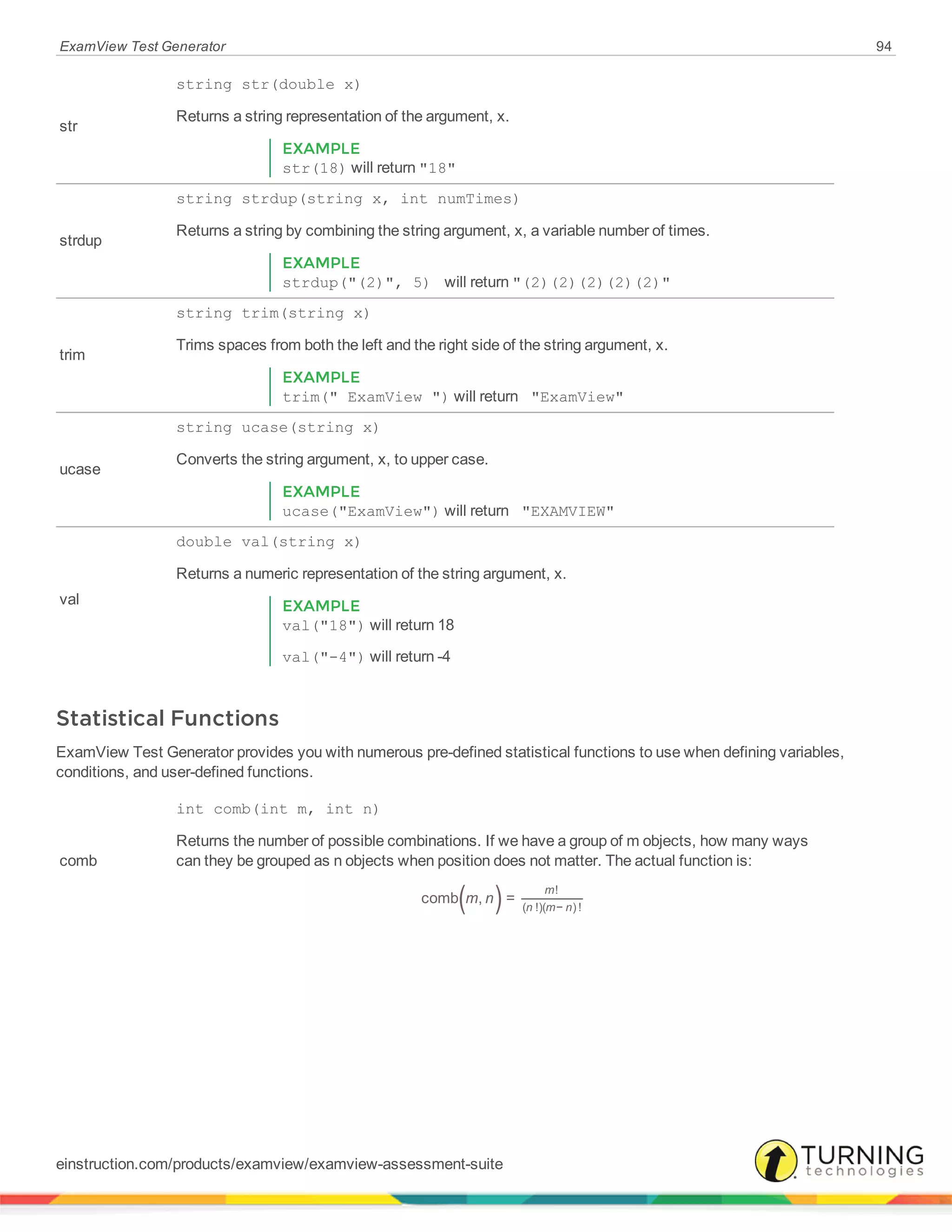 ExamView Test Generator 94
str
string str(double x)
Returns a string representation of the argument, x.
EXAMPLE
str(18) will return "18"
strdup
string strdup(string x, int numTimes)
Returns a string by combining the string argument, x, a variable number of times.
EXAMPLE
strdup("(2)", 5) will return "(2)(2)(2)(2)(2)"
trim
string trim(string x)
Trims spaces from both the left and the right side of the string argument, x.
EXAMPLE
trim(" ExamView ") will return "ExamView"
ucase
string ucase(string x)
Converts the string argument, x, to upper case.
EXAMPLE
ucase("ExamView") will return "EXAMVIEW"
val
double val(string x)
Returns a numeric representation of the string argument, x.
EXAMPLE
val("18") will return 18
val("-4") will return -4
Statistical Functions
ExamView Test Generator provides you with numerous pre-defined statistical functions to use when defining variables,
conditions, and user-defined functions.
comb
int comb(int m, int n)
Returns the number of possible combinations. If we have a group of m objects, how many ways
can they be grouped as n objects when position does not matter. The actual function is:
( )m ncomb , =
m
n m n
!
( !)( − ) !
einstruction.com/products/examview/examview-assessment-suite
 