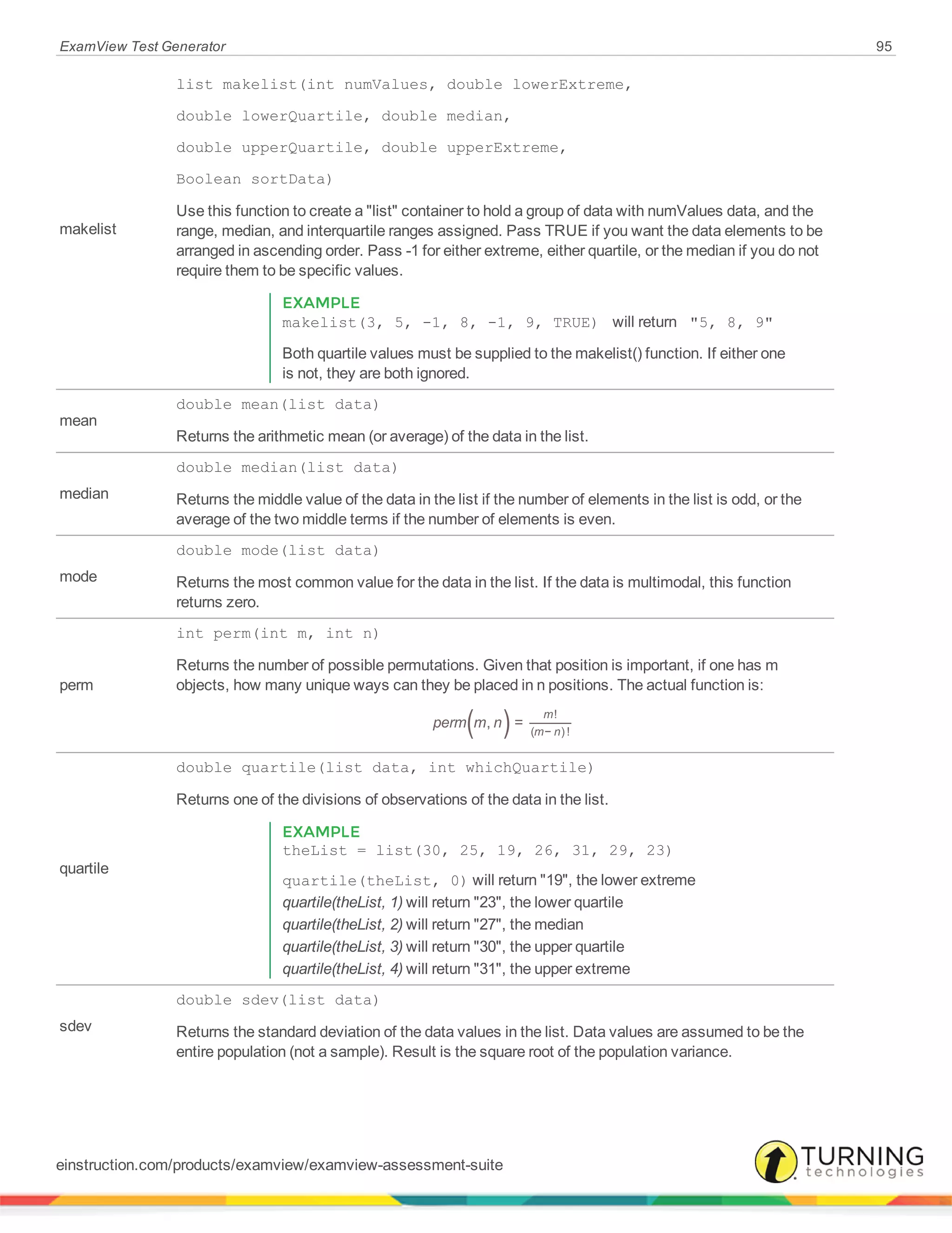 ExamView Test Generator 95
makelist
list makelist(int numValues, double lowerExtreme,
double lowerQuartile, double median,
double upperQuartile, double upperExtreme,
Boolean sortData)
Use this function to create a "list" container to hold a group of data with numValues data, and the
range, median, and interquartile ranges assigned. Pass TRUE if you want the data elements to be
arranged in ascending order. Pass -1 for either extreme, either quartile, or the median if you do not
require them to be specific values.
EXAMPLE
makelist(3, 5, -1, 8, -1, 9, TRUE) will return "5, 8, 9"
Both quartile values must be supplied to the makelist() function. If either one
is not, they are both ignored.
mean
double mean(list data)
Returns the arithmetic mean (or average) of the data in the list.
median
double median(list data)
Returns the middle value of the data in the list if the number of elements in the list is odd, or the
average of the two middle terms if the number of elements is even.
mode
double mode(list data)
Returns the most common value for the data in the list. If the data is multimodal, this function
returns zero.
perm
int perm(int m, int n)
Returns the number of possible permutations. Given that position is important, if one has m
objects, how many unique ways can they be placed in n positions. The actual function is:
( )perm m n, =
m
m n
!
( − ) !
quartile
double quartile(list data, int whichQuartile)
Returns one of the divisions of observations of the data in the list.
EXAMPLE
theList = list(30, 25, 19, 26, 31, 29, 23)
quartile(theList, 0) will return "19", the lower extreme
quartile(theList, 1) will return "23", the lower quartile
quartile(theList, 2) will return "27", the median
quartile(theList, 3) will return "30", the upper quartile
quartile(theList, 4) will return "31", the upper extreme
sdev
double sdev(list data)
Returns the standard deviation of the data values in the list. Data values are assumed to be the
entire population (not a sample). Result is the square root of the population variance.
einstruction.com/products/examview/examview-assessment-suite
 