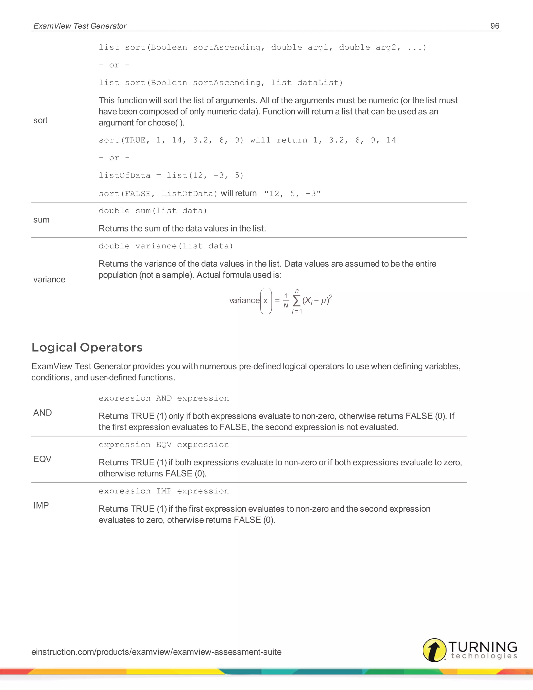 ExamView Test Generator 96
sort
list sort(Boolean sortAscending, double arg1, double arg2, ...)
- or -
list sort(Boolean sortAscending, list dataList)
This function will sort the list of arguments. All of the arguments must be numeric (or the list must
have been composed of only numeric data). Function will return a list that can be used as an
argument for choose( ).
sort(TRUE, 1, 14, 3.2, 6, 9) will return 1, 3.2, 6, 9, 14
- or -
listOfData = list(12, -3, 5)
sort(FALSE, listOfData) will return "12, 5, -3"
sum
double sum(list data)
Returns the sum of the data values in the list.
variance
double variance(list data)
Returns the variance of the data values in the list. Data values are assumed to be the entire
population (not a sample). Actual formula used is:





 ∑x X µvariance = ( − )
N
i
n
i
1
=1
2
Logical Operators
ExamView Test Generator provides you with numerous pre-defined logical operators to use when defining variables,
conditions, and user-defined functions.
AND
expression AND expression
Returns TRUE (1) only if both expressions evaluate to non-zero, otherwise returns FALSE (0). If
the first expression evaluates to FALSE, the second expression is not evaluated.
EQV
expression EQV expression
Returns TRUE (1) if both expressions evaluate to non-zero or if both expressions evaluate to zero,
otherwise returns FALSE (0).
IMP
expression IMP expression
Returns TRUE (1) if the first expression evaluates to non-zero and the second expression
evaluates to zero, otherwise returns FALSE (0).
einstruction.com/products/examview/examview-assessment-suite
 