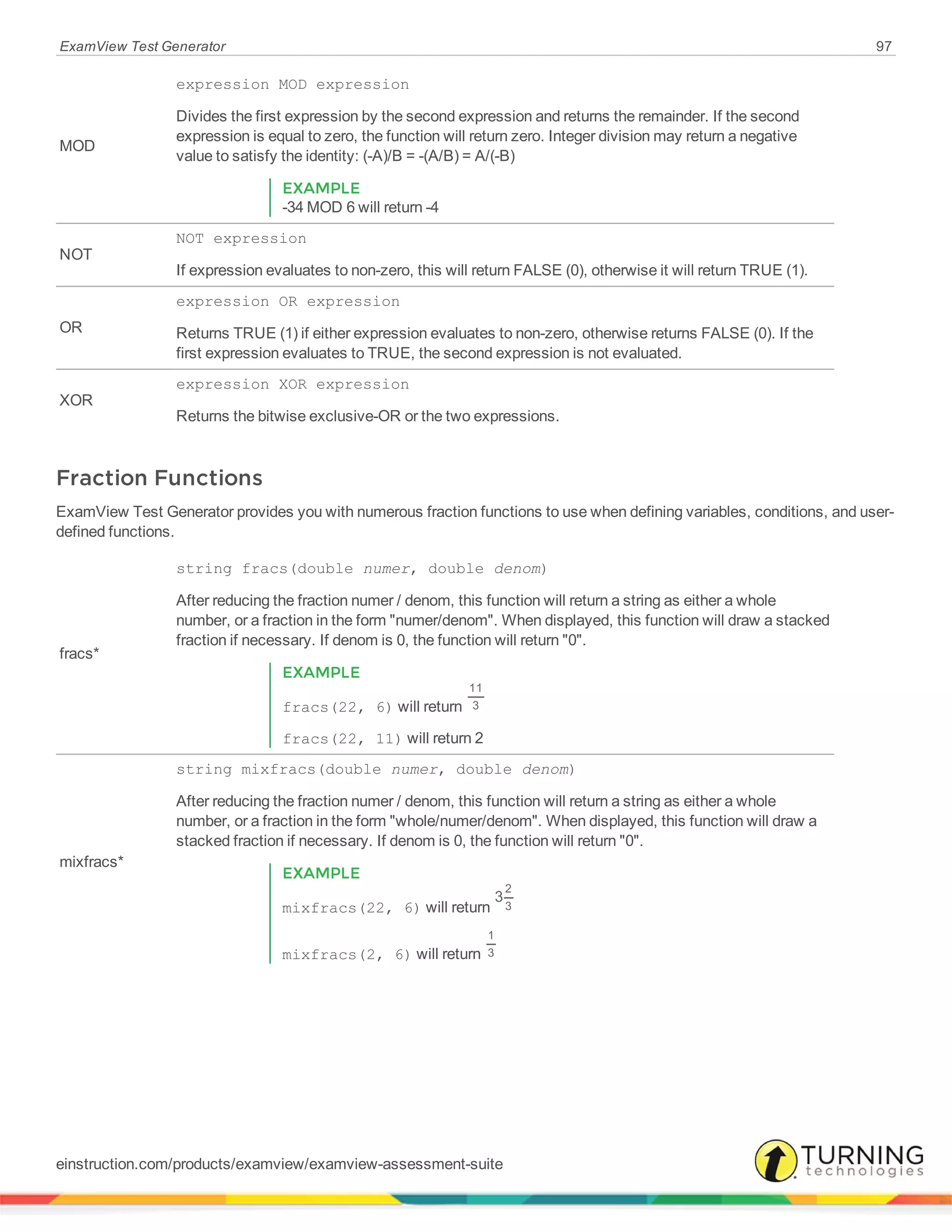 ExamView Test Generator 97
MOD
expression MOD expression
Divides the first expression by the second expression and returns the remainder. If the second
expression is equal to zero, the function will return zero. Integer division may return a negative
value to satisfy the identity: (-A)/B = -(A/B) = A/(-B)
EXAMPLE
-34 MOD 6 will return -4
NOT
NOT expression
If expression evaluates to non-zero, this will return FALSE (0), otherwise it will return TRUE (1).
OR
expression OR expression
Returns TRUE (1) if either expression evaluates to non-zero, otherwise returns FALSE (0). If the
first expression evaluates to TRUE, the second expression is not evaluated.
XOR
expression XOR expression
Returns the bitwise exclusive-OR or the two expressions.
Fraction Functions
ExamView Test Generator provides you with numerous fraction functions to use when defining variables, conditions, and user-
defined functions.
fracs*
string fracs(double numer, double denom)
After reducing the fraction numer / denom, this function will return a string as either a whole
number, or a fraction in the form "numer/denom". When displayed, this function will draw a stacked
fraction if necessary. If denom is 0, the function will return "0".
EXAMPLE
fracs(22, 6) will return
11
3
fracs(22, 11) will return 2
mixfracs*
string mixfracs(double numer, double denom)
After reducing the fraction numer / denom, this function will return a string as either a whole
number, or a fraction in the form "whole/numer/denom". When displayed, this function will draw a
stacked fraction if necessary. If denom is 0, the function will return "0".
EXAMPLE
mixfracs(22, 6) will return
3
2
3
mixfracs(2, 6) will return
1
3
einstruction.com/products/examview/examview-assessment-suite
 